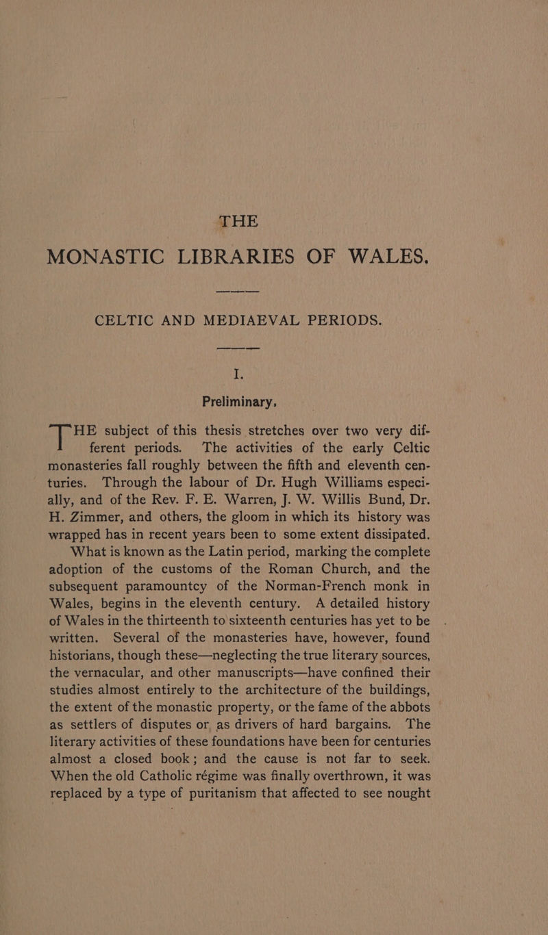 THE MONASTIC LIBRARIES OF WALES. wees es ee CELTIC AND MEDIAEVAL PERIODS. 1a Preliminary, HE subject of this thesis stretches over two very dif- ferent periods. The activities of the early Celtic monasteries fall roughly between the fifth and eleventh cen- turies. Through the labour of Dr. Hugh Williams especi- ally, and of the Rev. F. E. Warren, J. W. Willis Bund, Dr. H. Zimmer, and others, the gloom in which its history was wrapped has in recent years been to some extent dissipated. What is known as the Latin period, marking the complete adoption of the customs of the Roman Church, and the subsequent paramountcy of the Norman-French monk in Wales, begins in the eleventh century. A detailed history of Wales in the thirteenth to sixteenth centuries has yet to be written. Several of the monasteries have, however, found historians, though these—neglecting the true literary sources, the vernacular, and other manuscripts—have confined their studies almost entirely to the architecture of the buildings, the extent of the monastic property, or the fame of the abbots as settlers of disputes or as drivers of hard bargains. The literary activities of these foundations have been for centuries almost a closed book; and the cause is not far to seek. When the old Catholic régime was finally overthrown, it was replaced by a type of puritanism that affected to see nought