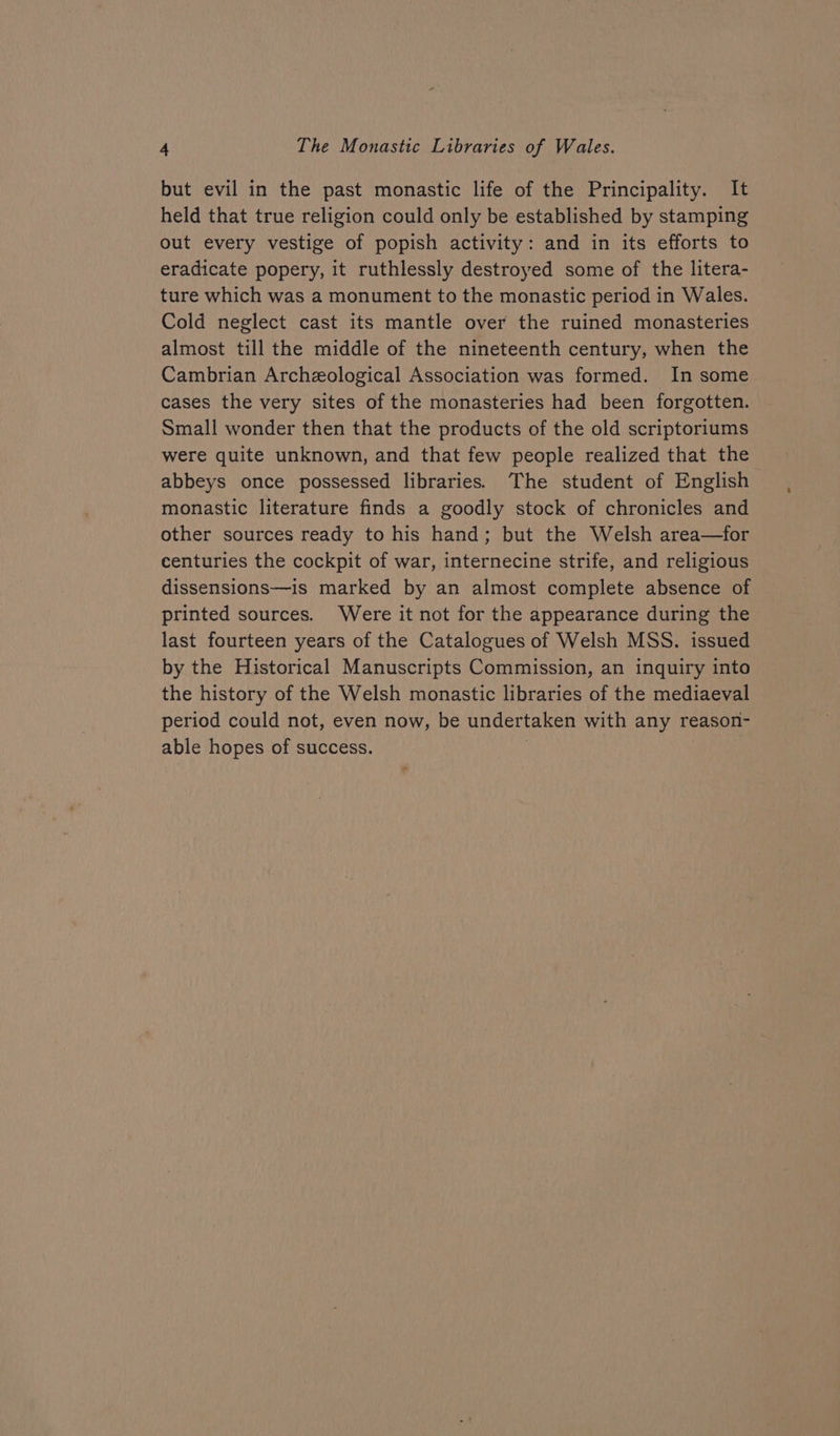 but evil in the past monastic life of the Principality. It held that true religion could only be established by stamping out every vestige of popish activity: and in its efforts to eradicate popery, it ruthlessly destroyed some of the litera- ture which was a monument to the monastic period in Wales. Cold neglect cast its mantle over the ruined monasteries almost till the middle of the nineteenth century, when the Cambrian Archeological Association was formed. In some cases the very sites of the monasteries had been forgotten. Small wonder then that the products of the old scriptoriums were quite unknown, and that few people realized that the abbeys once possessed libraries. The student of English monastic literature finds a goodly stock of chronicles and other sources ready to his hand; but the Welsh area—for centuries the cockpit of war, internecine strife, and religious dissensions—is marked by an almost complete absence of printed sources. Were it not for the appearance during the last fourteen years of the Catalogues of Welsh MSS. issued by the Historical Manuscripts Commission, an inquiry into the history of the Welsh monastic libraries of the mediaeval period could not, even now, be undertaken with any reason- able hopes of success. | | =