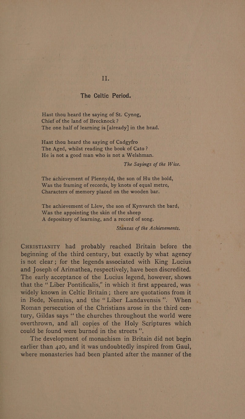 TE. The Celtic Period. Hast thou heard the saying of St. Cynog, Chief of the land of Brecknock ? The one half of learning is [already] in the head. Hast thou heard the saying of Cadgyfro The Aged, whilst reading the book of Cato? He is not a good man who is not a Welshman. The Sayings of the Wise. The achievement of Plennydd, the son of Hu the bold, Was the framing of records, by knots of equal metre, Characters of memory placed on the wooden bar. The achievement of Llew, the son of Kynvarch the bard, Was the appointing the skin of the sheep A depository of learning, and a record of song. Stanzas of the Achievements. CHRISTIANITY had probably reached Britain before the beginning of the third century, but exactly by what agency is not clear; for the legends associated with King Lucius and Joseph of Arimathea, respectively, have been discredited. The early acceptance of the Lucius legend, however, shows that the ‘“‘ Liber Pontificalis,” in which it first appeared, was widely known in Celtic Britain; there are quotations from it in Bede, Nennius, and the “ Liber Landavensis’”’. When Roman persecution of the Christians arose in the third cen- tury, Gildas says “‘ the churches throughout the world were overthrown, and all copies of the Holy Scriptures which could be found were burned in the streets”. The development of monachism in Britain did not begin earlier than 420, and it was undoubtedly inspired from Gaul, where monasteries had been planted after the manner of the