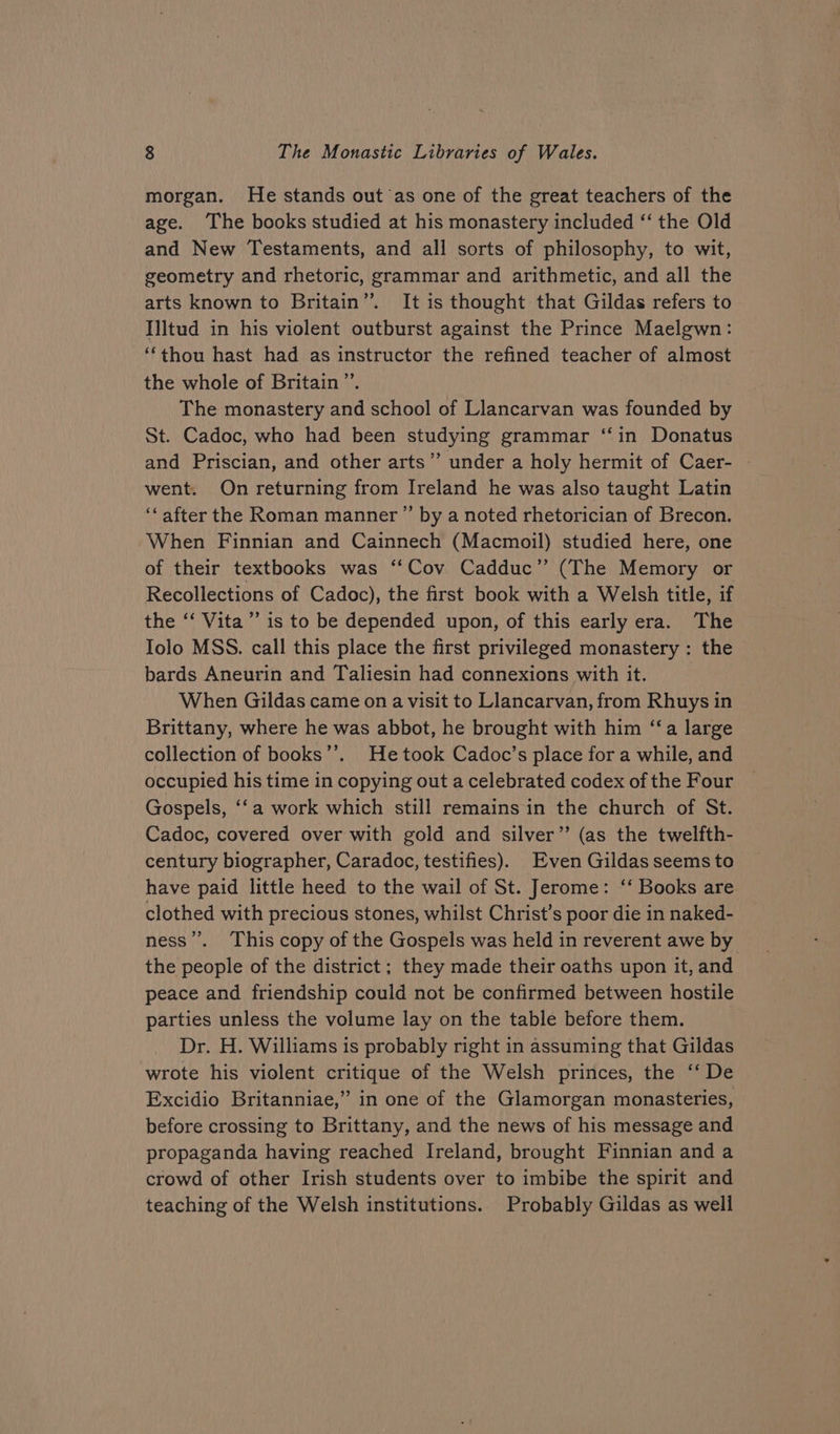 morgan. He stands out ‘as one of the great teachers of the age. The books studied at his monastery included ‘‘ the Old and New Testaments, and all sorts of philosophy, to wit, geometry and rhetoric, grammar and arithmetic, and all the arts known to Britain”. It is thought that Gildas refers to Illtud in his violent outburst against the Prince Maelgwn: ‘‘thou hast had as instructor the refined teacher of almost the whole of Britain”. 7 The monastery and school of Llancarvan was founded by St. Cadoc, who had been studying grammar ‘‘in Donatus and Priscian, and other arts”’ under a holy hermit of Caer- | went. On returning from Ireland he was also taught Latin ‘‘after the Roman manner ”’ by a noted rhetorician of Brecon. When Finnian and Cainnech (Macmoil) studied here, one of their textbooks was ‘Cov Cadduc”’ (The Memory or Recollections of Cadoc), the first book with a Welsh title, if the ‘‘ Vita’ is to be depended upon, of this early era. The Iolo MSS. call this place the first privileged monastery : the bards Aneurin and Taliesin had connexions with it. | When Gildas came on a visit to Llancarvan, from Rhuys in Brittany, where he was abbot, he brought with him ‘“‘a large collection of books’’. He took Cadoc’s place for a while, and occupied his time in copying out a celebrated codex of the Four Gospels, ‘fa work which still remains in the church of St. Cadoc, covered over with gold and silver” (as the twelfth- century biographer, Caradoc, testifies). Even Gildas seems to have paid little heed to the wail of St. Jerome: ‘‘ Books are clothed with precious stones, whilst Christ’s poor die in naked- ness’’. This copy of the Gospels was held in reverent awe by the people of the district ; they made their oaths upon it, and peace and friendship could not be confirmed between hostile parties unless the volume lay on the table before them. Dr. H. Williams is probably right in assuming that Gildas wrote his violent critique of the Welsh princes, the ‘‘ De Excidio Britanniae,” in one of the Glamorgan monasteries, before crossing to Brittany, and the news of his message and propaganda having reached Ireland, brought Finnian and a crowd of other Irish students over to imbibe the spirit and teaching of the Welsh institutions. Probably Gildas as well