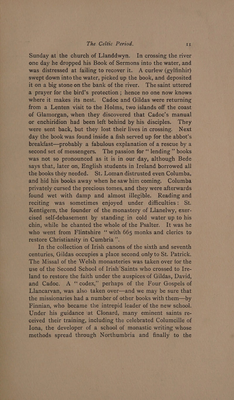 Sunday at the church of Llanddwyn. In crossing the river one day he dropped his Book of Sermons into the water, and was distressed at failing to recover it. A curlew (gylfinhir) swept down into the water, picked up the book, and deposited it on a big stone on the bank of the river. The saint uttered a prayer for the bird’s protection ; hence no one now knows where it makes its nest. Cadoc and Gildas were returning from a Lenten visit to the Holms, two islands off the coast of Glamorgan, when they discovered that Cadoc’s manual or enchiridion had been left behind by his disciples. They were sent back, but they lost their lives in crossing. Next day the book was found inside a fish served up for the abbot’s breakfast—probably a fabulous explanation of a rescue by a second set of messengers, The passion for “ lending ”’ books was not so pronounced as it is in our day, although Bede says that, later on, English students in Ireland borrowed all the books they needed. St. Loman distrusted even Columba, and hid his books away when hesaw him coming. Columba privately cursed the precious tomes, and they were afterwards found wet with damp and almost illegible. Reading and reciting was sometimes enjoyed under difficulties: St. Kentigern, the founder of the monastery of Llanelwy, exer- cised self-debasement by standing in cold water up to his chin, while he chanted the whole of the Psalter. It was he who went from Flintshire ‘‘ with 665 monks and clerics to restore Christianity in Cumbria ”’. In the collection of Irish canons of the sixth and seventh centuries, Gildas occupies a place second only to St. Patrick. The Missal of the Welsh monasteries was taken over for the use of the Second School of Irish Saints who crossed to Ire- land to restore the faith under the auspices'of Gildas, David, and Cadoc. A ‘‘ codex,” perhaps of the Four Gospels of Llancarvan, was also taken over—and we may be sure that the missionaries had a number of other books with them—by Finnian, who became the intrepid leader of the new school. Under his guidance at Clonard, many eminent saints re- ceived their training, including the celebrated Columcille of Iona, the developer of a school of monastic writing whose methods spread through Northumbria and finally to the