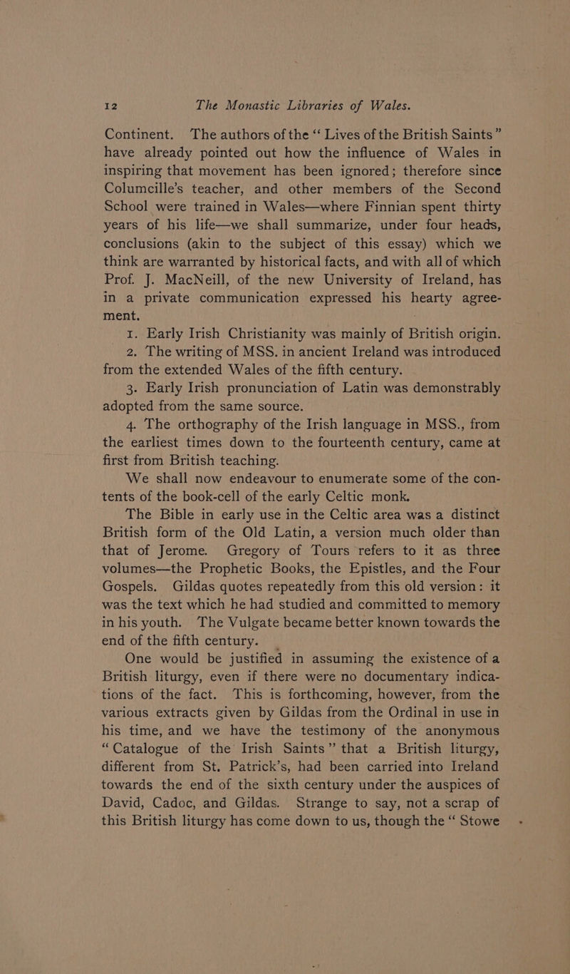 Continent. The authors of the “ Lives of the British Saints” have already pointed out how the influence of Wales in inspiring that movement has been ignored; therefore since Columcille’s teacher, and other members of the Second School were trained in Wales—where Finnian spent thirty years of his life—we shall summarize, under four heads, conclusions (akin to the subject of this essay) which we think are warranted by historical facts, and with all of which Prof. J. MacNeill, of the new University of Ireland, has in a private communication expressed his hearty agree- ment. 1. Early Irish Christianity was mainly of British origin. 2. The writing of MSS. in ancient Ireland was introduced from the extended Wales of the fifth century. 3. Early Irish pronunciation of Latin was demonstrably adopted from the same source. 4. The orthography of the Irish language in MSS., from the earliest times down to the fourteenth century, came at first from British teaching. We shall now endeavour to enumerate some of the con- tents of the book-cell of the early Celtic monk. The Bible in early use in the Celtic area was a distinct British form of the Old Latin, a version much older than that of Jerome. Gregory of Tours refers to it as three volumes—the Prophetic Books, the Epistles, and the Four Gospels. Gildas quotes repeatedly from this old version: it was the text which he had studied and committed to memory in his youth. The Vulgate became better known towards the end of the fifth century. _ One would be justified in assuming the existence ofa British liturgy, even if there were no documentary indica- tions of the fact. This is forthcoming, however, from the various extracts given by Gildas from the Ordinal in use in his time, and we have the testimony of the anonymous “Catalogue of the Irish Saints” that a British liturgy, different from St. Patrick’s, had been carried into Ireland towards the end of the sixth century under the auspices of David, Cadoc, and Gildas. Strange to say, not a scrap of this British liturgy has come down to us, though the “ Stowe