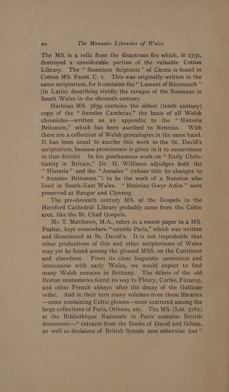 The MS. is a relic from the disastrous fire which, in 1731, destroyed a considerable portion of the valuable Cotton Library. The ‘‘Somnium Scipionis’”’ of Cicero is found in Cotton MS. Faust. C. 1. This was originally written in the same scriptorium, for it contains the “ Lament of Ricemarch ”’ (in Latin) describing vividly the ravages of the Normans in South Wales in the eleventh century. Harleian MS. 3859 contains the oldest (tenth century) copy of the ‘‘ Annales Cambriae,” the basis of all Welsh chronicles—written as an appendix to the “ Historia Britonum,” which has been ascribed to Nennius. With - these are a collection of Welsh genealogies in the same hand. It has been usual to ascribe this work to the St. David’s scriptorium, because prominence is given in it to occurrences in that district. In his posthumous work on ‘“ Early Chris- tianity in Britain,’ Dr. H. Williams adjudges both the ‘‘ Historia” and the “Annales” (whose title he changes to “ Annales Britonum’’) to be the work of a Nennius who lived in South-East Wales. ‘‘ Breiniau Gwyr Arfon” were preserved at Bangor and Clynnog. The pre-eleventh century MS. of the Goer in the Hereford Cathedral Library probably came from the Celtic area, like the St. Chad Gospels. Mr. T. Matthews, M.A., refers in a recent paper to a MS. Psalter, kept somewhere “ outside Paris,” which was written and illuminated at St. David’s. It is not improbable that other productions of this and other scriptoriums of Wales may yet be found among the glossed MSS. on the Continent and elsewhere. From its close linguistic connexion and intercourse with early Wales, we would expect to find many Welsh remains in Brittany. The débris of the old Breton monasteries found its way to Fleury, Corbie, Fécamp, and other French abbeys after the decay of the Gallican order. And in their turn many volumes from these libraries —some containing Celtic glosses—were scattered among the large collections of Paris, Orleans, etc. The MS. (Lat. 3182) at the Bibliotheque Nationale in Paris’ contains British documents—“ extracts from the Books of David and Gildas, as well as decisions of British Synods now otherwise lost ”’