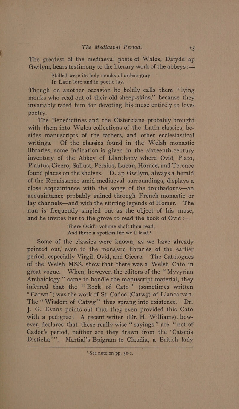 The greatest of the mediaeval poets of Wales, Dafydd ap Gwilym, bears testimony to the literary work of the abbeys :— Skilled were its holy monks of orders gray In Latin lore and in poetic lay. Though on another occasion he boldly calls them “lying monks who read out of their old sheep-skins,” because they invariably rated him for devoting his muse entirely to love- poetry. The Benedictines and the Cistercians probably brought with them into Wales collections of the Latin classics, be- sides manuscripts of the fathers, and other ecclesiastical writings. Of the classics found in the Welsh monastic libraries, some indication is given in the sixteenth-century inventory of the Abbey of Llanthony where Ovid, Plato, Plautus, Cicero, Sallust, Persius, Lucan, Horace, and Terence found places on the shelves. D. ap Gwilym, always a herald of the Renaissance amid mediaeval surroundings, displays a close acquaintance with the songs of the troubadours—an acquaintance probably gained through French monastic or lay channels—and with the stirring legends of Homer. The nun is frequently singled out as the object of his muse, and he invites her to the grove to read the book of Ovid :— There Ovid’s volume shalt thou read, And there a spotless life we'll lead.? Some of the classics were known, as we have already pointed out, even to the monastic libraries of the earlier period, especially Virgil, Ovid, and Cicero. The Catalogues of the Welsh MSS. show that there was a Welsh Cato in great vogue. When, however, the editors of the ‘“‘ Myvyrian Archaiology ’’ came to handle the manuscript material, they inferred that the ‘‘ Book of Cato” (sometimes written “Catwn ”) was the work of St. Cadoc (Catwg) of Llancarvan. The “ Wisdom of Catwg’’ thus sprang into existence. Dr. J. G. Evans points out that they even provided this Cato with a pedigree! A recent writer (Dr. H. Williams), how- ever, declares that these really wise ‘‘ sayings” are “‘not of Cadoc’s period, neither are they drawn from the ‘Catonis Disticha’’”’. Martial’s Epigram to Claudia, a British lady 1 See note on pp. 30-1.
