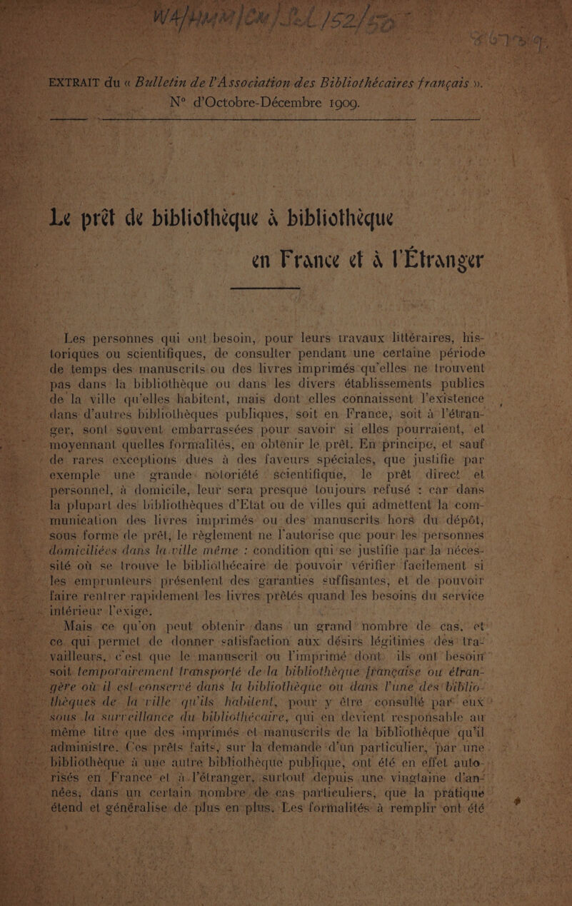 | ¢ prot de bibliotheque bibliotheque en France et &amp; VEtranger Les personnes qui ont besoin, pour leurs travaux littéraires, his- ; - toriques ou scientifiques, de consuller pendant une certaine période de temps des manuscrits ou des livres imprimés qu’elles ne trouvent pas dans la bibliothéque ou dans les divers établissements publics. de la ville qu’elles habitent, mais dont elles connaissent l’existence _ dans d’autres bibliothéques publiques, soit en France, soit a l’étran- ie eper, ‘sont souvent, embarrassées pour savoir si ‘elles pourraient, el -moyennant quelles formalilés, en obtenir le prét. En principe, et sauf: de rares exceptions dues a des faveurs spéciales, que justifie par exemple une grande. noloriété scientifique, le prét direc! et personnel, a domicile, leur sera presque toujours refusé : car dans la plupart des bibliothéques d’Etat ou de villes qui admettent la com- “munication des livres imprimés ou des manuscrits hors du dépdt, ras sous oT de Beet ss réglement ne l’autorise que pour les personnes | ; condition qui se e justifie par Ja néces- Jes emprunteurs présentent des garanties suffisantes, et de pouvoir faire rentrer-rapidement. les livres prélés quand les besoins du service -intérieur lexige. 3 Mais ce. qu’on peut Sbteh ive dans un pean nombre de cas, et NEE y ce. qui. perrieh de donner satisfaction aux désirs légitimes des’ tra! | -vailleurs,. est fae le Ananuserit: ou eens dont: als ont ‘besour™ ti ore ow il esl-conservé dans la pibsiottiegiie ou bar Mine des’ biblio- theques de la-ville’ qwils habitent, pour y étre consullé par eux” sous la surveillance du bibliothécaire, sat en devient BS oe el aut * 2, surtont “tepuis une: ving laine dans é! 2 a 7 * “ ° ae eos Moers