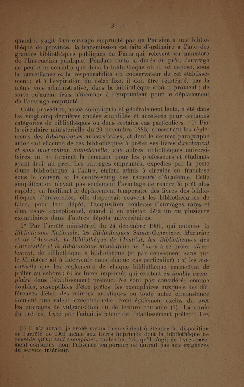 ie Re Varn quand il s ‘agit d'un ouvrage emprunté par un Parisien a une hibhos -_ théque de province, la transmission est faite d’ordinaire 4 l'une des . Mid the grandes bibliothéques publiques de Paris qui relévent du ministére de I’Instruction publique. Pendant toute ja durée du prét, louvrage ne peul-étre consulté que dans la bibliothéque ot il est déposé, sous. ae surveillance et la responsabilité du conservateur de cet établisse: ment; et a l’expiration du délai fixé, il doit étre réintégré, par la méme voie administrative, dans la bibliothéque d’ot il provient ; de ‘sorte qu’aucun frais n’incombe a lemprunteur pour le déplacement de louvrage emprunteé. Celte procédure, assez compliquée el eénéralement lente, a été dans. les vingt-cing derniéres années simplifiée et accélérée pour certaines catégories de bibliothéques ou dans certains cas particuliers : 1° Par la circulaire ministérielle du 20 novembre 1886, concernant les régle- ments des Bibliothéques universitaires, et dont le dernier paragraphe — autorisail chacune de ces bibliothéques a préter ses livres directement ef sans intervention ministérielle, aux autres bibliothéques universi- taires qui en feraient fa demande pour les professeurs et étudiants ayant droit au prét. Les ouvrages empruntés, expédiés par la poste @une bibliothéque a lautre, étaient admis a circuler en franchise sous le couvert et le contre-seing des recteurs d’Académie. Cette. simplification n’avait pas seulement l’avantage de rendre le prét plus © rapide ; en facilitant le déplacement temporaire des livres des biblio-. théques d’universités, elle dispensait souvent les bibliothécaires de faire, pour leur dépdt, Vacquisition cofteuse d’ouvrages rares et d'un usage exceplionnel, quand il en existait déja un ou plusieurs exemplaires dans d'autres dépéts universitaires. ; 2° Par larrété ministériel du 24 décembre 1901, qui autorise la Bibliotheque Nationale, les Bibliothégues Sainte-Genevieve, Mazarine et de VArsenal, la Bibliotheque de UInstitut, les Bibliothéques des _Universités ef la Bibliotheque municipale de Tours a se préter direc- — tement, de bibliothéque a bibliothéque (et par conséquent sans que. ~ le Ministére ait a intervenir dans chaque :cas particulier) : a) les ma-: — nuscrifs que Jes réglements de chaque bibliothéque permettent de _préter au dehors ; b) les livres imprimés qui existent en double exem- _-plaire dans Vétablissement préteur. Ne sont pas considérés comme doubles, susceptibles d’étre prétés, les exemplaires auxquels des dif- pes férences (état, des reliures arlisliques ou toute autre circonstance — donnent une valeur exceptionnelle. Sont également exclus du pret les ouvrages de vulgarisation ou de lecture courante (1). La durée- du prét est fixée par ladministrateur de Vétablissement préteur. Les (1) Il n’y aurait, je crois: aucun inconvénient 4 étendre la disposition — de Varrété de 1901 méme aux livres imprimés dont la bibliothéque ne a — nosstde qwun seul exemplaire, toutes les fois qu’il s’agit de livres rare- ' ment consultés, dont l’absence temporaire ne nuirait pas aux rene, ; pA. service, intérieur. ' F