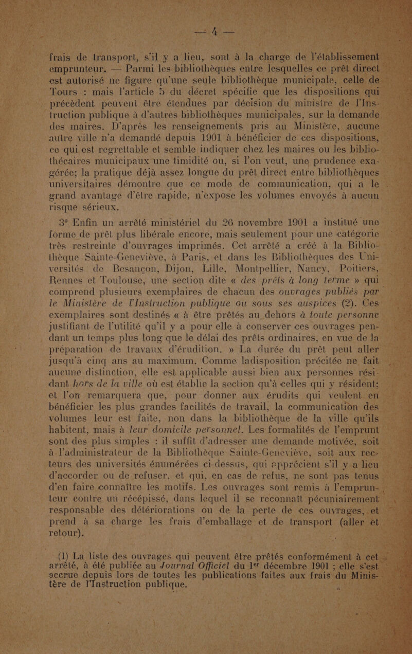 Bid “fraia’ de Gasper, ght ya ages Sorta he: oe nteur. — Parmi les bibliothéques entre lesquelles ce oh est autorisé ne figure qu’ une seule bibliothéque municipale, ¢ Tours : mais larticle 5 du décret spécifie que les dispositio Ss qui- ‘ -_précédent peuvent tre éiendues par décision du ministre. di Ins- ~ truction publique 4 d’autres. bibhiothéques municipales, sur la. der des maires. D’aprés les renseignements pris au Ministére, a ‘autre ville n’a demandé depuis 1901 a bénéficier de ces disposition ce quiest regrettable et semble. indiquer chez les maires ou les bi. SaSPalice municipaux: ane timidité ou, sl Von veut, une ‘prudence €Xa nite ciatnae démontre que ce yaode de Bia inications qui ts grand avantage &lt;l’étre rapide, n’expose les volumes envoyés - a aucun risque sérieux. 3° Enfin un arrélé ministériel du 26 novembre 1901 a ianwe weed forme de prét plus libérale encore, mais seulement pour une catégorie | ‘trés restreinte d’ouvrages imprimés. Cet arrété a créé a la Biblions —théque Sainte-Geneviéve, &amp; Paris, et dans les Bibliothéques des Uni-- versités’ de Besancon, Dijon, Lille, Montpellier, Nancy, Poitiers, Rennes et Toulouse, une section dite « des préls a long terme » qui comprend plusieurs exemplaires de chacun des ouvrages publiés par — le Ministére de V'Instruction publique ou sous ses auspices (2). Ces: exemplaires sont destinés « a étre prétés au_dehors a toule personne a vais de Vutilité ae ya peu elle a conserver ces MN et. on’ remarguera que, pour Ohne. aux aridite qui veulent bénéficier les plus grandes facilités de travail, la communication d Bs? volumes leur est faite, non dans la bibliotheque de la ville qu’ -habitent, mais 4 leur domicile personnel. Les formalités de benpaes sont des plus simples : il suffit d’adresser une demande motivée, so a. l'administrateur de la Bibliotheque § Sainte-Genevieve, soit AUX 1 _teurs des universités énumérées ci-dessus, ioe appr éclent s i ve en aire connattre jes MOS: pee ouvrages sont remis a Ve ~teur: contre un récépissé, dans lequel il se reconnatt pécuniair ~ responsable des détériorations ou de la. perte de ces ouvra prend a sa. charge les frais a’ emballage: et ae transport _ retour). Fea a ha i ; | “