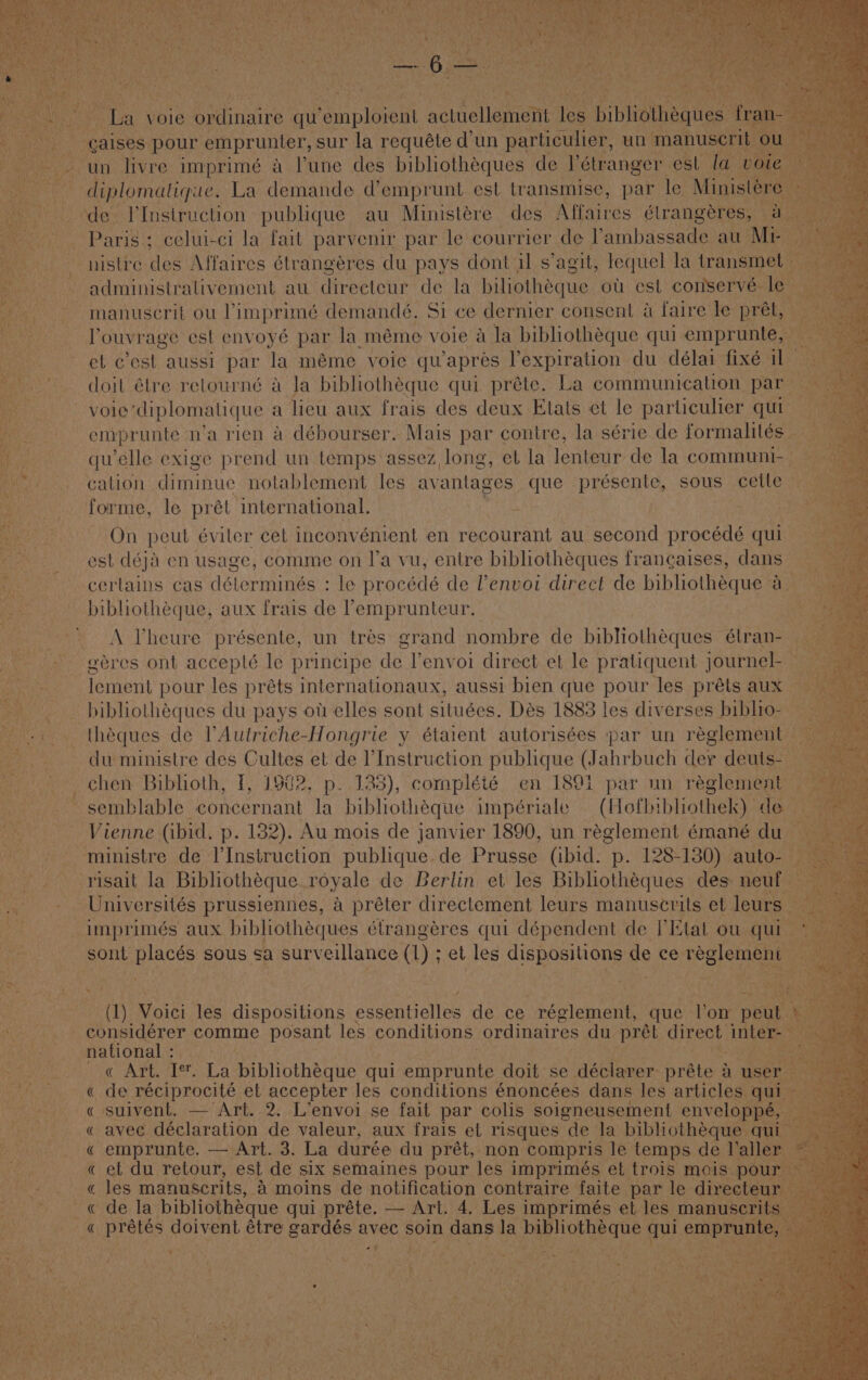 Oa ee a aninies sur iA Bea ¢ un ae a un manuse rl un livre imprimé a lune des bibliothéques de I’étranger. est la i diplomatique. La demande d’emprunt est transmise, par le Minist de V’Instruction publique au Ministére des Affaires élrangéres. - Paris; celui-ci la fait parvenir par le courrier de Vambassade au Mi nistre des Affaires étrangéres du pays dont il s’agit, lequel la transmet ~ administrativement au directeur de la biliotheque ou esl conservé- le - manuscrit ou limprimé demandé. Si ce dernier consent a faire le pret, —Touvrage est envoyé par la méme voie a la bibliotheque qui emprunte, et cest aussi par la méme voice quapres Yexpiration du délai fixé il” doit élre retourné a la bibliothéque qui préte. La communication par vole ‘diplomatique a lieu aux frais des deux Etats ct le particulier qui emprunte n’a rien a débourser. Mais par contre, la série de formalités qu'elle exige prend un temps assez long, et la lenteur de la communi- cation diminue nolablement les avanlages que présente, sous cette forme, le prét international. - On peut éviler cet inconvénient en recourant au second procédé qui est déja en usage, comme on I’a vu, entre bibliothéques francaises, dans certains cas déterminés : le pr écede de l’envoi direct de bibliothéque a bibliothéque, aux frais de ’emprunteur. A Pheure présente, un trés grand nombre de biblotheques élran-_ eéres ont accepté le principe de Venvoi direct et le pratiquent journel- — lement pour les préts internationaux, aussi bien que pour les préts aux ~ _ bibliothéques du pays ot elles sont situées. Dés 1883 les diverses biblio- — -. . théques de VAutriche-Hongrie y étaient autorisées :par un réglement du ministre des ule et de l’Instruction publique (Jahrbuch dee deuts- chen Bibhoth, f, 1902, p. 133), complété en 1891 par un réglement semblable oe ae la bibliothéque impériale (Hofbibliothek) daae es Vienne (ibid, p. 182). Au mois de janvier 1890, un réglement émané du -——- ministre de I’Instruction publique. de Prusse (ibid. p. 128-1380) auto-— —_risait la Bibliotheque. royale de Berlin et les Bibliothéques des neuf. . _Universités prussiennes, a préter directement leurs manuscrits et leurs — imprimés aux bibliothéques étrangéres qui dépendent de PEtat ou qui — lito sont placés sous sa surveillance (1): et les dispositions de ce reglement oe ehddbeos comme Behe les conditions ordinaires du pret direct ‘inter. pie avational.':\ , ae ile te a « Art. Ie. La bibhiothéque qui Pnoranie doit se déclarer: préte a use &gt; «de réciprocité et accepter les conditions énoncées dans les articles q has « suivent, — Art. 2. L’envoi se fait par colis soigneusement envelop « avec déclaration de valeur, aux frais et risques de la bibliothéque « emprunte. — Art. 3. La durée du prét, non compris le temps de I’ Wher « et du retour, est de six semaines pour les imprimés et trois mois p les manuscrits, 4 moins de notification contraire faite par le direct Mie ee bide: 1S bibliothéque qui préte. — Art. 4. Les imprimés et les man Baa: pee EE a doivent étre shana avec soin dans la Pay Hea gut eee