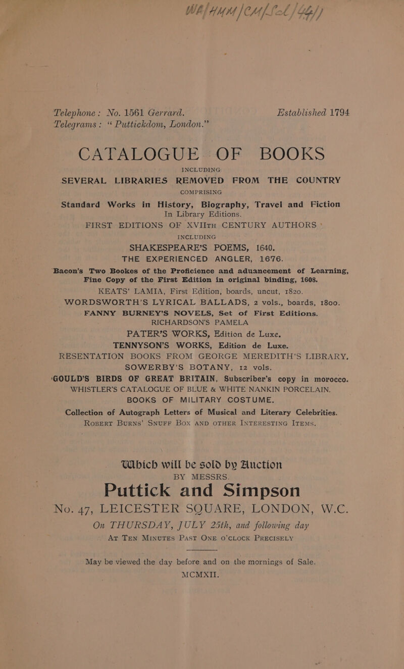 ‘Telephone: No. 1561 Gerrard. Established 1794 Telegrams: “ Puttickdom, London.” CATALOGUE OF BOOKS INCLUDING SEVERAL LIBRARIES REMOVED FROM THE COUNTRY COMPRISING Standard Works in History, Biography, Travel and Fiction In Library Editions. FIRST EDITIONS OF XVIItrH CENTURY AUTHORS ° INCLUDING SHAKESPEARE’S POEMS, 1640. THE EXPERIENCED ANGLER, 1676. ‘Bacon’s Two Bookes of the Proficience and aduancement of Learning, Fine Copy of the First Edition in original binding, 1608. KEATS’ LAMIA, First Edition, boards, uncut, 1820. WORDSWORTH ’S LYRICAL BALLADS, 2 vols., boards, 1800. FANNY BURNEY’S NOVELS, Set of First Editions. RICHARDSON’S PAMELA PATER’S WORKS, Edition de Luxe. TENNYSON’S WORKS, Edition de Luxe. RESENTATION BOOKS FROM GEORGE MEREDITH’S LIBRARY, SOWERBY’S BOTANY, 12 vols. ‘GOULD’S BIRDS OF GREAT BRITAIN, Subscriber’s copy in morocco. WHISTLER’S CATALOGUE OF BLUE &amp; WHITE NANKIN PORCELAIN. BOOKS OF MILITARY COSTUME, Collection of Autograph Letters of Musical and Literary Celebrities. RoBERT Burns’ SNUFF BOX AND OTHER INTERESTING ITEMS, Wbich will be sold by Auction BY: MESSRS. Puttick and Simpson No. 47, LEICESTER SQUARE, LONDON, W.C. On THURSDAY, JULY 25th, and following day At Ten MINUTES Past ONE 0O’CLOCK PRECISELY May be viewed the day before and on the mornings of Sale. MCMXII.