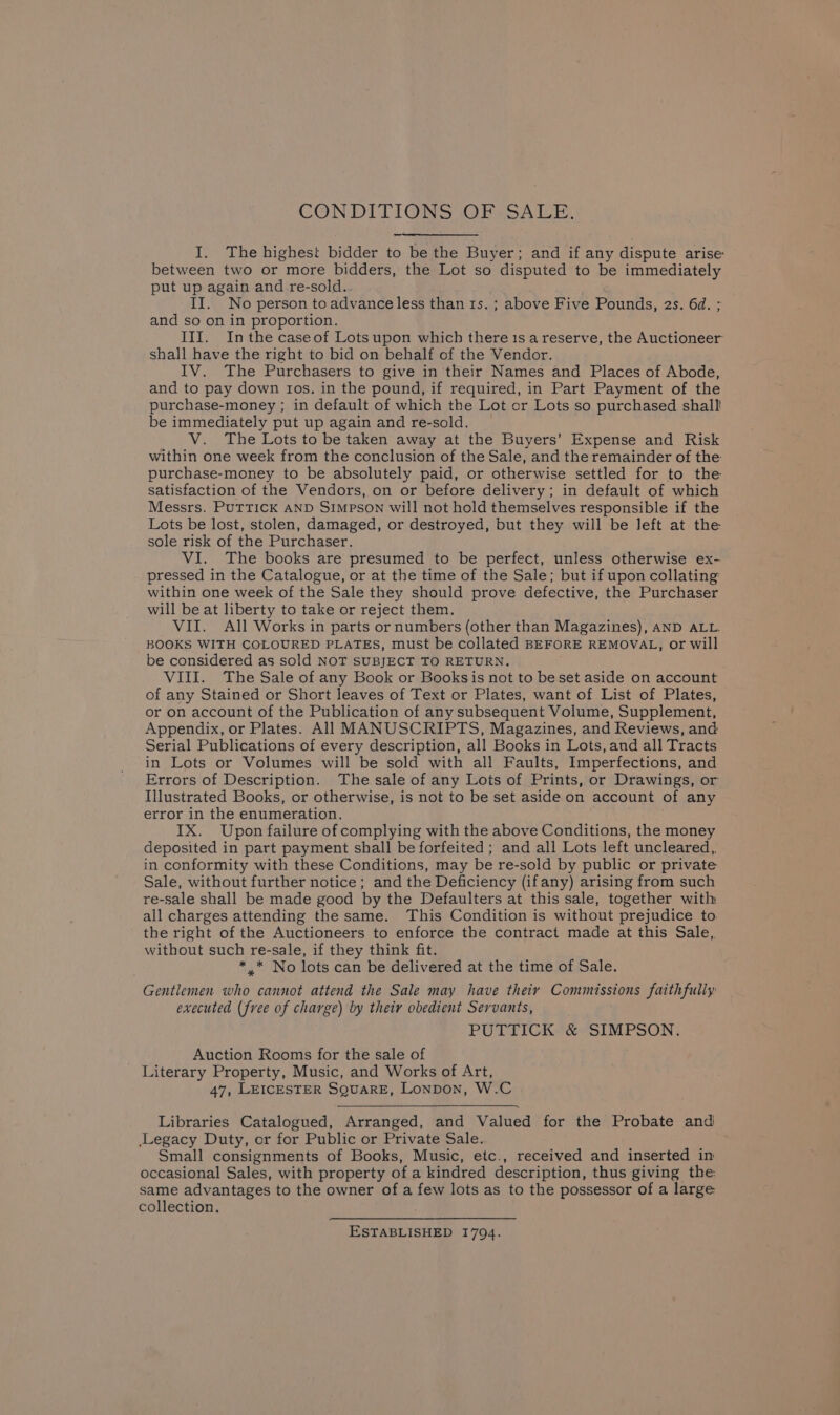 CONDITIONS JOPSSALE. I. The highest bidder to be the Buyer; and if any dispute arise between two or more bidders, the Lot so disputed to be immediately put up again and re-sold.. II. No person to advance less than ts. ; above Five Pounds, 2s. 6d. ; and so on in proportion. III. Inthe caseof Lots upon which there 1s a reserve, the Auctioneer shall have the right to bid on behalf of the Vendor. IV. The Purchasers to give in their Names and Places of Abode, and to pay down ros. in the pound, if required, in Part Payment of the purchase-money ; in default of which the Lot or Lots so purchased shall! be immediately put up again and re-sold. V. The Lots to be taken away at the Buyers’ Expense and Risk within one week from the conclusion of the Sale, and the remainder of the: purchase-money to be absolutely paid, or otherwise settled for to the satisfaction of the Vendors, on or before delivery; in default of which Messrs. PUTTICK AND Simpson will not hold themselves responsible if the Lots be lost, stolen, damaged, or destroyed, but they will be left at the sole risk of the Purchaser. VI. The books are presumed to be perfect, unless otherwise ex- pressed in the Catalogue, or at the time of the Sale; but if upon collating within one week of the Sale they should prove defective, the Purchaser will be at liberty to take or reject them. VII. All Works in parts or numbers (other than Magazines), AND ALL. BOOKS WITH COLOURED PLATES, must be collated BEFORE REMOVAL, or will be considered as sold NOT SUBJECT TO RETURN. VIII. The Sale of any Book or Books is not to beset aside on account of any Stained or Short leaves of Text or Plates, want of List of Plates, or on account of the Publication of any subsequent Volume, Supplement, Appendix, or Plates. All MANUSCRIPTS, Magazines, and Reviews, and Serial Publications of every description, all Books in Lots, and all Tracts in Lots or Volumes will be sold with all Faults, Imperfections, and Errors of Description. The sale of any Lots of Prints, or Drawings, or Illustrated Books, or otherwise, is not to be set aside on account of any error in the enumeration. . IX. Upon failure of complying with the above Conditions, the money deposited in part payment shall be forfeited ; and all Lots left uncleared,. in conformity with these Conditions, may be re-sold by public or private Sale, without further notice; and the Deficiency (ifany) arising from such re-sale shall be made good by the Defaulters at this sale, together with all charges attending the same. This Condition is without prejudice to. the right of the Auctioneers to enforce the contract made at this Sale, without such re-sale, if they think fit. * .* No lots can be delivered at the time of Sale. Gentlemen who cannot attend the Sale may have their Commissions faithfully executed (free of charge) by their obedient Servants, PUTTICK &amp; SIMPSON. Auction Rooms for the sale of Literary Property, Music, and Works of Art, 47, LEICESTER SQUARE, Lonpon, W.C Libraries Catalogued, Arranged, and Valued for the Probate and Legacy Duty, or for Public or Private Sale. Small consignments of Books, Music, etc., received and inserted in occasional Sales, with property of a kindred description, thus giving the same advantages to the owner of a few lots as to the possessor of a large collection. ESTABLISHED 1794.