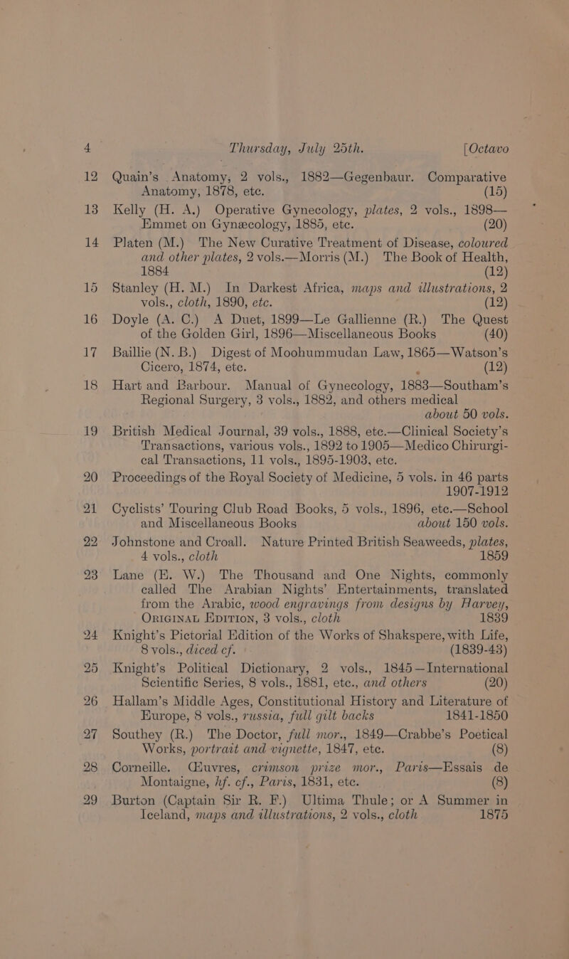 Quain’s _Anatomy, 2 vols., 1882—Gegenbaur. Comparative Anatomy, 1878, etc. (15) Kelly (H. A.) Operative Gynecology, plates, 2 vols., 1898— Emmet on Gynecology, 1888, etc. (20) Platen (M.) The New Curative Treatment of Disease, coloured and other plates, 2 vols—Morris (M.) The Book of Health, 1884 (12) Stanley (H. M.) In Darkest Africa, maps and wlustrations, 2 vols., cloth, 1890, etc. Doyle (A. C.) A Duet, 1899—Le Gallienne (R.) The Quest of the Golden Girl, 1896—Miscellaneous Books (40) Baillie (N.B.) Digest of Moohummudan Law, 1865—Watson’s Cicero, 1874, etc. ; (12) Hart and Barbour. Manual of Gynecology, 1883—Southam’s Regional Surgery, 3 vols., 1882, and others medical | about 50 vols. British Medical Journal, 39 vols., 1888, ete.—Clinical Society’s Transactions, various vols., 1892 to 1905—Medico Chirurgi- cal Transactions, 11 vols., 1895-1908, etc. Proceedings of the Royal Society of Medicine, 5 vols. in 46 parts 1907-1912 Cyclists’ Touring Club Road Books, 5 vols., 1896, ete.—School and Miscellaneous Books about 150 vols. Johnstone and Croall. Nature Printed British Seaweeds, plates, A vols., cloth 1859 Lane (EK. W.) The Thousand and One Nights, commonly called The Arabian Nights’ Entertainments, translated from the Arabic, wood engravings from designs by Harvey, ORIGINAL EpITIon, 3 vols., cloth 1839 Knight’s Pictorial Edition of the Works of Shakspere, with Life, 8 vols., diced cf. (1839-43) Knight’s Political Dictionary, 2 vols., 1845 —International Scientific Series, 8 vols., 1881, ete., and others (20) Hallam’s Middle Ages, Constitutional History and Literature of Europe, 8 vols., russza, full gilt backs 1841-1850 Southey (R.) The Doctor, full mor., 1849—Crabbe’s Poetical Works, portract and vignette, 1847, ete. (8) Corneille. Ciuvres, crimson prize mor., Paris—Essais de Montaigne, hf. cf., Paris, 1831, etc. (8) Burton (Captain Sir R. F.) Ultima Thule; or A Summer in