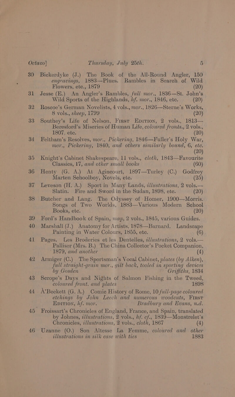46 Flowers, etc., 1879 (20) Jesse (E.) An Angler’s Rambles, full mor., 1836—St. John’s Wild Sports of the Highlands, hf. mor., 1846, etc. (20) Roscoe’s German Novelists, 4 vols., mo7., 1826—Sterne’s Works, 8 vols., sheep, 1799 (20) Southey’s Life of Nelson, First Epirion, 2 vols., 1813— Beresford’s Miseries of Human Life, colowred fronts., 2 vols., Feltham’s Resolves, mor., Pickering, 1846—Fuller’s Holy War, mor., Pickering, 1840, and others similarly bound, 6, ete. (20) Knight’s Cabinet Shakespeare, 11 vols., cloth, 1843—Favourite Classics, 17, and other snall books (60) Henty (G. A.) At Agincourt, 1897—Turley (C.) Godfrey Marten Schoolboy, Novels, ete. (25) Leveson (H. A.) Sport in Many Lands, zJlustrations, 2 vols.— Slatin. Fire and Sword in the Sudan, 1898, ete. (20) Butcher and Lang. The Odyssey of Homer, 1900—Morris. Songs of Two Worlds, 1883—Various Modern School Books, etc. (20) Ford’s Handbook of Spain, map, 2 vols., 1845, various Guides. Marshall (J.) Anatomy for Artists, 1878—Barnard. Landscape Painting in Water Colours, 1855, etc. (6) Pages. es Broderies et Jes Dentelles, ellustrations, 2 vols.— Palliser (Mrs. B.) The China Collector’s Pocket Companion, ° 1879, and another (4) Armiger (C.) The Sportsman’s Vocal Cabinet, plates (by Alken), full straaght-grain mor., gilt back, tooled in sporting devices by Gosden Griffiths, 1834 Scrope’s Days and Nights of Salmon Fishing in the Tweed, coloured front. and plates 1898 A’Beckett (G. A.) Comic History of Rome, 10 full-page coloured etchings by John Leech and numerous woodcuts, First Epition, hf. mor. Bradbury and Evans, n.d. by Johnes, zllustrations, 2 vols., hf. cf., 1839—Monstrelet’s Chronicles, zllustrations, 2 vols., cloth, 1867 (4) Uzanne (O.) Son Altesse La Femme, colowred and other illustrations in silk case with tres 1883