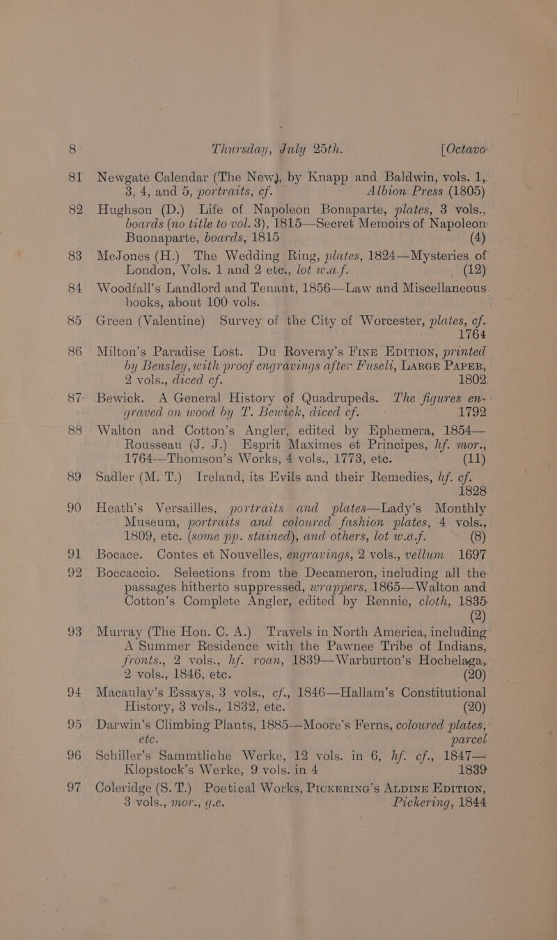 Newgate Calendar (The New), by Knapp and Baldwin, vols. 1, 3, 4, and 5, portravts, cf. — Albion Press (1805) Hughson (D.) Life of Napoleon Bonaparte, plates, 3 vols., boards (no title to vol. 3), 1815—Secret Memoirs of Napoleon: Buonaparte, boards, 1815 (4) MecJones (H.) The Wedding Ring, plates, 1824—Mysteries of London, Vols. 1 and 2 ete., lot w.a.f. 12 Woodfall’s Landlord and Tenant, 1856—Law and Miscellaneous. books, about 100 vols. Green (Valentine) Survey of the City of Worcester, plates, cf. 1764 Milton’s Paradise Lost. Du Roveray’s Finn Epirion, printed by Bensley, with proof engravings after Huseli, LARGE PAPER, 2 vols., daced cf. 1802: Bewick. A General History of Quadrupeds. The figures en- graved on wood by T. Bewirck, diced cf. 1792 Walton and Cotton’s Angler, edited by Ephemera, 1854— Rousseau (J. J.) Esprit Maximes et Principes, hf. mor., 1764—Thomson’s Works, 4 vols., 1773, ete. 1 Sadler (M. T.) Ireland, its Evils and their Remedies, hf. cf. 1828 Heath’s Versailles, portraits and plates—Lady’s Monthly Museum, portraits and colowred fashion plates, 4 vols., 1809, etc. (some pp. stained), and others, lot w.a.f. (8) Bocace. Contes et Nouvelles, engravings, 2 vols., vellum 1697 Boccaccio. Selections from the Decameron, including all the passages hitherto suppressed, wrappers, 1865-—Walton and Cotton’s Complete Angler, edited by Rennie, cloth, 1835: (2) Murray (The Hon. C. A.) Travels in North America, including A Summer Residence with the Pawnee Tribe of Indians, fronts., 2 vols., hf. roan, 1839—Warburton’s Hochelaga,, 2 vols., 1846, ete. (20) Macaulay’s Essays, 3 vols., cf., 1846—Hallam’s Constitutional History, 3 vols., 1832, ete. (20) Darwin’s Climbing Plants, 1885—Moore’s Ferns, colowred plates, etc. parcel Schiller’s Sammtliche Werke, 12 vols. in 6, Af. ef., 1847— Klopstock’s Werke, 9 vols. in 4 1839 Coleridge (S.T.) Poetical Works, Prckmrine’s ALDINE Eprrron,