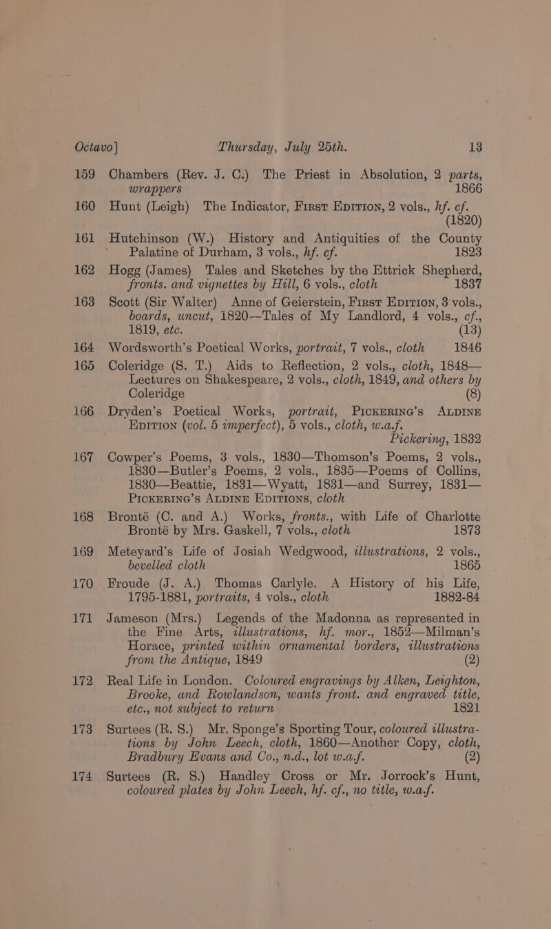 159 160 161 162 163 164 165 166 167 168 169 170 171 172 173 174 Chambers (Rev. J. ©.) The Priest in Absolution, 2 parts, wrap pers 1866 Hunt (Leigh) The Indicator, First Eprrion, 2 vols., hf. cf. (1820) Hutchinson (W.) History and Antiquities of the County Palatine of Durham, 3 vols., hf. cf. 1823 Hogg (James) Tales and Sketches by the Ettrick Shepherd, fronts. and vignettes by Hull, 6 vols., cloth 1837 Scott (Sir Walter) Anne of Geierstein, First Eprrion, 3 vols., boards, wncut, 1820—Tales of My Landlord, 4 vols., cf, 1819, etc. (13) Wordsworth’s Poetical Works, portrait, 7 vols., cloth 1846 Coleridge (S. T.) Aids to Reflection, 2 vols., cloth, 1848— Lectures on Shakespeare, 2 vols., cloth, 1849, and others by Coleridge (8) Dryden’s Poetical Works, portrait, PickERING’s ALDINE Epition (vol. 5 wmperfect), 5 vols., cloth, w.a.f. Pickering, 1832 Cowper’s Poems, 3 vols., 1830—Thomson’s Poems, 2 vols., 1830—Butler’s Poems, 2 vols., 1885—Poems of Collins, 1830—Beattie, 1831—Wyatt, 183l—and Surrey, 1831— PICcKERING’s ALDINE EDITIons, cloth Bronté (C. and A.) Works, fronts., with Life of Charlotte Bronté by Mrs. Gaskell, 7 vols., cloth 1873 Meteyard’s Life of Josiah Wedgwood, illustrations, 2 vols., bevelled cloth 1865 Froude (J. A.) Thomas Carlyle. A History of his Life, 1795-1881, portraits, 4 vols., cloth 1882-84 Jameson (Mrs.) Legends of the Madonna as represented in the Fine Arts, «llustrations, hf. mor., 1852—Milman’s Horace, printed within ornamental borders, tllustrations from the Antique, 1849 (2) Real Life in London. Coloured engravings by Alken, Letghton, Brooke, and Rowlandson, wants front. and engraved title, etc., not subject to return 1821 Surtees (R. 8.) Mr. Sponge’s Sporting Tour, coloured allustra- tions by John Leech, cloth, 1860— Another Copy, cloth, Bradbury Evans and Co. n.d., lot w.d.f. (2) Surtees (R. 8.) Handley Cross or Myr. Jorrock’s Hunt, coloured plates by John Leech, hf. cf., no tte W.0.f.