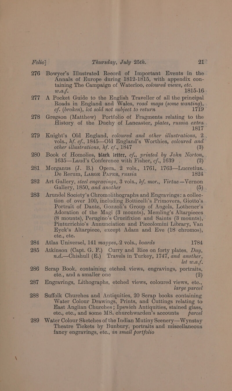 Folio} Thursday, July 25th. pH Bs 276 Bowyer’s Illustrated Record of Important Events in the Annals of Europe during 1812-1815, with appendix con- taining The Campaign of Waterloo, coloured views, etc. OTS gi 1815-16 ; 277 A Pocket Guide to the English Traveller of all the principal Roads in England and Wales, road maps (some wanting), . cf. (broken), lot sold not subject to return tL9 278 Gregson (Matthew) Portfolio of Fragments relating to the History of the Duchy of Lancaster, plates, russia extra , 1817 279 Knight’s Old England, coloured and other illustrations, 2 . vols., hf. cf., 1845—Old England’s Worthies, coloured and other rllustrations, hf. cf., 1847 (3) 280 Book of Homolies, black letter, cf., printed by John Norton, , 1635—Laud’s Conference with Fisher, cf., 1639 . (2) 281 Morganus (J. B.) Opera, 2 vols., 1761, 1763—Lucretius. . De Rerum, LarGE PAPER, 7USStA 1824 982 Art Gallery, steel engravings, 8 vols., hf. mor., Virtue—Vernon - Gallery, 1850, and another (9) 283 Arundel Society’s Chromolithographs and Engravings: a collec- tion of over 100, including Botticelli’s Primovera, Giotto’s Portrait of Dante, Gozzoli’s Group of Angels, Lothener’s Adoration of the Magi (3 mounts), Memling’s Altarpieces (8 mounts), Perugino’s Crucifixion and Saints (3 mounts), Pinturrichio’s Annunciation and Piccolomini Library, Van Hyck’s Altarpiece, except Adam and Eve (18 chromos), etc., etc. 284 Atlas Universel, 141 mappes,.2 vols., boards 1784 985 Atkinson (Capt. G.F.) Curry and Rice on forty plates, Day, n.d.—Chishull (E.) Travels in Turkey, 1747, and another, lot w.a.f. 286 Scrap Book, containing etched views, engravings, portraits, etc., and a smaller one (2) 287 Engravings, Lithographs, etched views, coloured views, etc., large parcel 288 Suffolk Churches and Antiquities, 20 Scrap books containing Water Colour Drawings, Prints, and Cuttings relating to East Anglian Churches ; Ipswich Antiquities, stained glass, etc., etc., and some MS. churchwarden’s accounts parcel 289 Water Colour Sketches of the Indian Mutiny Scenery—Wynstay Theatre Tickets by Bunbury; portraits and miscellaneous fancy engravings, etc., am small portfolio