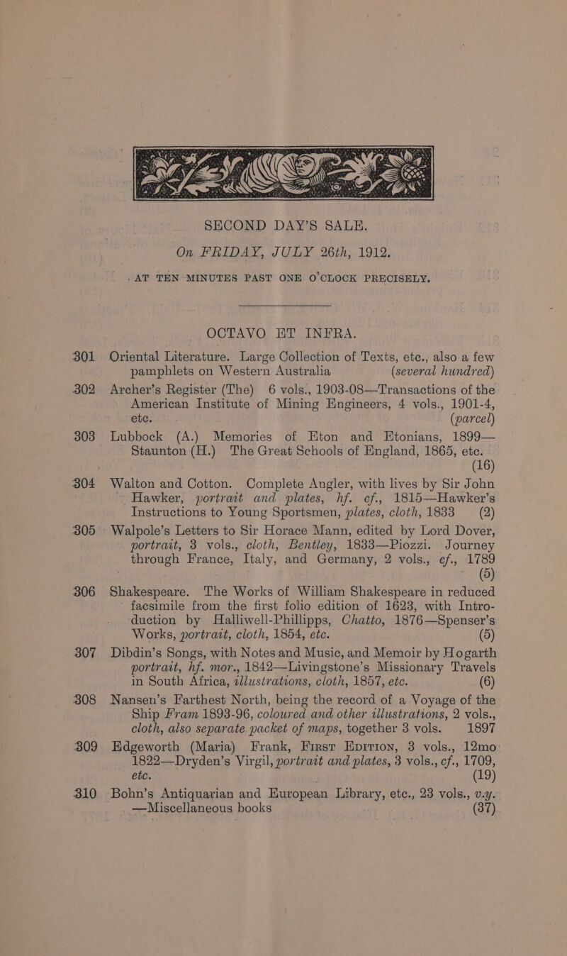 301 302 B04 305 B06 307 308 309 310 . AT TEN MINUTES PAST ONE O'CLOCK PRECISELY, OCTAVO HT INFRA. Oriental Literature. Large Collection of Texts, etc., also a few pamphlets on Western Australia (several hundred) Archer’s Register (The) 6 vols., 1903-08—Transactions of the American Institute of Mining Engineers, 4 vols., 1901-4, ete. (parcel) Lubbock (A.) Memories of Hton and Etonians, 1899— Staunton (H.) The Great Schools of England, 1865, ete. (16) Walton and Cotton. Complete Angler, with lives by Sir John Hawker, portrait and plates, hf. cf., 1815—Hawker’s Instructions to Young Sportsmen, plates, cloth, 1833 = (2) Walpole’s Letters to Sir Horace Mann, edited by Lord Dover, portrait, 3 vols., cloth, Bentley, 1833—Piozzi. Journey through France, Italy, and Germany, 2 vols., ¢f., 1789 (8) Shakespeare. The Works of William Shakespeare in reduced ’ facsimile from the first folio edition of 1623, with Intro- duction by Halliwell-Phillipps, Chatto, 1876—Spenser’s Works, portract, cloth, 1854, etc. (5) Dibdin’s Songs, with Notes and Music, and Memoir by Hogarth portrait, hf. mor., 1842—Livingstone’s Missionary Travels in South Africa, wllustrations, cloth, 1857, etc. (6) Nansen’s F'arthest North, being the record of a Voyage of the Ship Fram 1893-96, coloured and other tllustrations, 2 vols., cloth, also separate packet of maps, together 3 vols. 1897 Edgeworth (Maria) Frank, First Epririon, 3 vols., 12mo 1822—Dryden’s Virgil, portratt and plates, 3 vols., cf., 1709, ete. (19) Bohn’s Antiquarian and European Library, etc., 23 vols., v.y. —Miscellaneous books 37