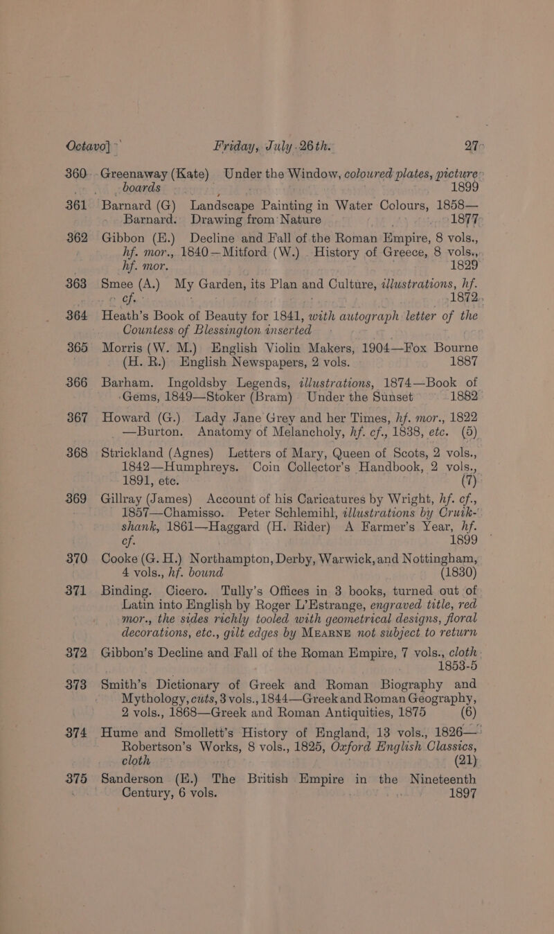 361 362 363 364 366 367 368 369 370 371 372 373 374 375 Greenaway (Kate) Under the Window, coloured plates, picture: boards. 1899 Barnard (G) Landaa Painting in Water Colours, 1858— Barnard. Drawing from: Nature . 7 LOT F Gibbon (H.) Decline and Fall of.the Roman Empire, 8 vols., hf. mor., 1840—Mitford (W.) . History of Greece, 8 vols., hf. mor. 1829 Batley (A.) a Garden, its Plan pod Culture, wlustrations, eh Cf. 1872. Henth’ s Book of Basten for 1841, with aahann letter a the Countess of Blessington inser ted Morris (W. M.) English Violin Makers, 1904—Fox Beueno (H. R) English Newspapers, 2 vols. 1887 ‘Gems, 1849—Stoker (Bram) Under the Sunset’ 1882 Howard (G.) Lady Jane Grey and her Times, hf. mor., 1822 _ — Burton. Anatomy of Melancholy, Af. cf., 1838, ete. (5) Strickland (Agnes) Letters of Mary, Queen of Scots, 2 vols., 1842—Humphreys. Coin Collector’s Handbook, 2 vols., 1891, ete. (7) Gillray (James) Account of his Caricatures by Wright, Af. cf, _ 1857—Chamisso. Peter Schlemihl, 2llustrations by Crurk- shank, 1861—Hagegard (H. Rider) A Farmer’s Year, hf. ae | 1899 Cooke (G. H.) Northampton, Derby, Warwick, and Nottingham, 4 vols., hf. bound (1830) Binding. Cicero. Tully’s Offices in 3 books, turned out of Latin into English by Roger L’Estrange, engraved title, red mor., the sides richly tooled with geometrical designs, floral decorations, etc., gilt edges by MEARNE not subject to return Gibbon’s Decline and Fall of the Roman Empire, 7 vols., cloth | 1853-5 Sntih’s Dictionary of Greek and Roman Biography and Mythology, cwts, 3 vols., 1844—Greek and Roman Geography, 2 vols., 1868—Greek and Roman Antiquities, 1875 (6) Hume and Smollett’s History of England, 13 vols., 1826—: Robertson’s Whee get 8 vols., 1825, Oxford esis eS Classics, cloth (21) Sanderson (.) The British iris in the Nineteenth