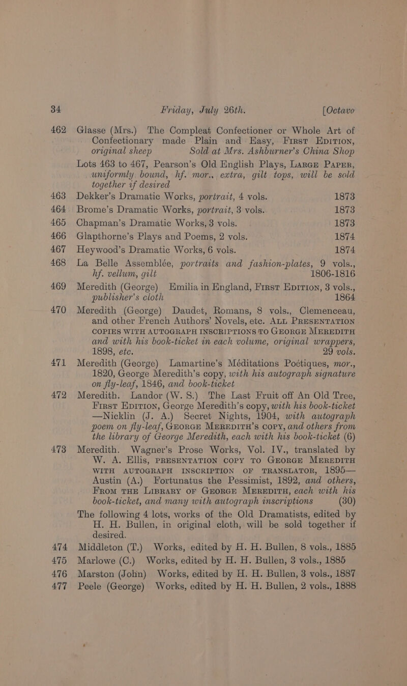 462 463 464 465 466 467 468 469 470 471 472 473 474 475 476 477 Glasse (Mrs.) The Compleat Confectioner or Whole Art of Confectionary made Plain and Hasy, First Epition, original sheep Sold at Mrs. Ashburner’s China Shop Lots 463 to 467, Pearson’s Old English Plays, Laran Papnr, uniformly. bound, hf. mor.,, extra, gilt tops, will be sald together vf desired Dekker’s Dramatic Works, portrait, 4 vols. 1873 Brome’s Dramatic Works, portrait, 3 vols. IB ioe Chapman’s Dramatic Works, 3 vols. 1873 Glapthorne’s Plays and Poems, 2 vols. 1874 Heywood’s Dramatic Works, 6 vols. 1874 La Belle Assemblée, portraits and fashion-plates, 9 vols., hf. vellum, gilt 1806-1816 Meredith (George) Hmilia in England, First Eprrion, 3 vols., publosher’s cloth 1864 Meredith (George) Daudet, Romans, 8 vols., Clemenceau, and other French Authors’ Novels, etc. ALL PRESENTATION COPIES WITH AUTOGRAPH INSCRIPTIONS TO GEORGE MEREDITH and with his book-ticket um each volume, original wrappers, 1898, eéc. 29 vols. Meredith (George) Lamartine’s Méditations Poétiques, mor., 1820, George Meredith’s copy, with his autograph signature on fly-leaf, 1846, and book-ticket Meredith. Landor (W.S.) The Last Fruit off An Old Tree, First Epirion, George Meredith’s copy, with his book-tucket —Nicklin (J. A.) Secret Nights, 1904, wath autograph poem on fly-leaf, GEORGE MEREDITH’s Copy, and others from the library of George Meredith, each with his book-ticket (6) Meredith. Wagner's Prose Works, Vol. 1V., translated by W. A. Ellis, PRESENTATION COPY TO GEORGE MEREDITH WITH AUTOGRAPH INSCRIPTION OF TRANSLATOR, 1895— Austin (A.) Fortunatus the Pessimist, 1892, and others, From THE Liprary OF GEORGE MEREDITH, each with his book-ticket, and many with autograph mscriptions (30) The following 4 lots, works of the Old Dramatists, edited by H. H. Bullen, in original cloth, will be sold together if desired. Middleton (T.) Works, edited by H. H. Bullen, 8 vols., 1885 Marlowe (C.) Works, edited by H. H. Bullen, 3 vols., 1885 Marston (John) Works, edited by H. H. Bullen, 3 vols., 1887 Peele (George) Works, edited by H. H. Bullen, 2 vols., 1888