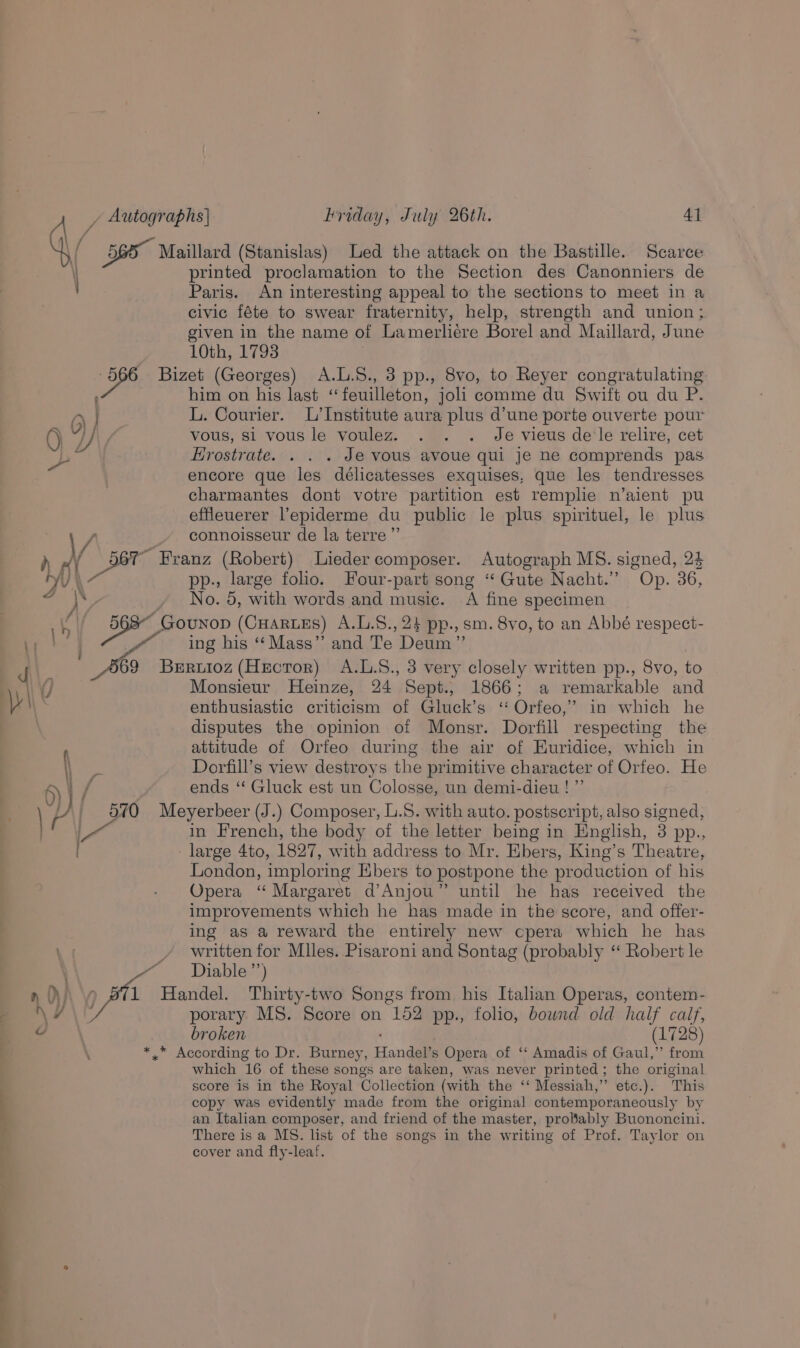 \ ny \ 7 \ \ printed proclamation to the Section des Canonniers de Paris. An interesting appeal to the sections to meet in a civic féte to swear fraternity, help, strength and union; given in the name of Lamerliere Borel and Maillard, June 10th, 1793 him on his last ‘“feuilleton, joli comme du Swift ou du P. L. Courier. L’Institute aura plus d’une porte ouverte pour vous, $1 vous le voulez. Je vieus de le relire, cet Hrostrate. . . . Je vous avoue qui je ne comprends pas encore que les délicatesses exquises, que les tendresses charmantes dont votre partition est remplie n’aient pu effleuerer l’epiderme du public le plus spirituel, le plus connoisseur de la terre” anz (Robert) Lieder composer. Autograph MS. signed, 24 , large folio. Four-part song “ Gute Nacht.” Op. 36, Ne. 5, with words and music. A fine specimen ing his ‘‘Mass”’ and Te Deum” Monsieur Heinze, 24 Sept., 1866; a remarkable and enthusiastic criticism of Gluck’s ‘ Orfeo,” in which he disputes the opinion of Monsr. Dorfill respecting the attitude of Orfeo during the air of Euridice, which in Dorfill’s view destroys the primitive character of Orfeo. He ends ‘“ Gluck est un Colosse, un demi-dieu ! ”’ \ 4 . in French, the body of the letter being in English, 3 pp., London, imploring bers to postpone the production of his Opera ‘“ Margaret d’Anjou” until he has received the improvements which he has made in the score, and offer- ing as a reward the entirely new cpera which he has written for Miles. Pisaroni and Sontag (probably ‘ Robert le Diable ”’) porary MS. Score on 152 pp., folio, bownd old half calf, broken (1728) which 16 of these songs are taken, was never printed; the original score is in the Royal Collection (with the ‘‘ Messiah,” etc.). ‘This copy was evidently made from the original contemporaneously by an Italian composer, and friend of the master, probably Buononcini. There is a MS. list of the songs in the writing of Prof. Taylor on cover and fly-leaf.