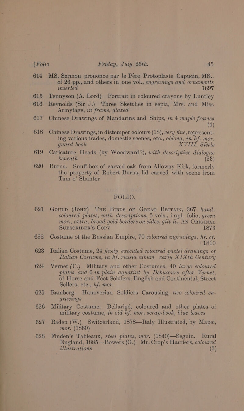614 615 616 617 618 19 620 621 622 623 624 625 626 627 628 MS. Sermon prononce par le Pére Protoplaste Capucin, MS.. of 26 pp., and others in one vol., engravings and ornaments unser ted 1697 Tennyson (A. Lord) Portrait in coloured crayons by Luntley Reynolds (Sir J.) Three Sketches in sepia, Mrs. and Miss Armytage, an frame, glazed Chinese Drawings of Mandarins and Ships, i 4 maple frames Chinese Drawings, in distemper colours (18), very fine, represent- ing various trades, domestic scenes, etc., oblong, an hf. mor. guard book XVIII. Siécle Caricature Heads (by Woodward ?), with descriptive dialogue beneath (23) Burns. Snuff-box of carved oak from Alloway Kirk, formerly the property of Robert Burns, lid carved with scene from Tam o’ Shanter FOLIO. Gouutp (JoHN) Tue Brrps or Great Britain, 367 hand- coloured plates, with descruptions, 5 vols., impl. folio, green mor., extra, broad gold borders on sides, gult ll., AN ORIGINAL SUBSCRIBER'S Copy 1873 Costume of the Russian Empire, 70 colowred engravings, hf. cf. 1810 Italian Costume, 24 finely executed colowred pastel drawings of Italian Costume, in hf. russia album early XIXth Century Vernet (C.) Miltary and other Costumes, 40 large coloured plates, and 6 wn plain aquatint by Debucours after Vernet, of Horse and Foot Soldiers, English and Continental, Street Sellers, etc., hf. mor. Ramberg. Hanoverian Soldiers Carousing, two coloured en- gravings Military Costume. LBellarigé, coloured and other plates of military costume, in old hf. mor. scrap-book, blue leaves Raden (W.) Switzerland, 1878—Italy Illustrated, by Mapei, mor. (1860) Finden’s Tableaux, steel plates, mor. (1840)—Seguin. Rural England, 1885—Bowers (G.) Mr. Crop’s Harriers, colowred llustrations (3)
