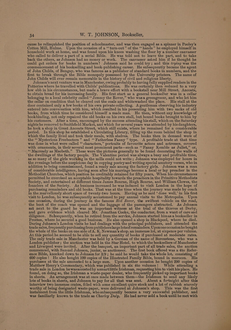 cause he relinquished the position of schoolmaster, and was then engaged as a spinner in Pooley’s Cotton Mill, Hulme. Upon the occasion of a ‘‘ turn-out” of the ‘‘ hands” he employed himself in household work at home, and was found upon his knees washing the floor by a number canvasser who called to deliver a part of a serial Bible. He was told not to leave the part, and to take back the others, as Johnson had no money or work. The canvasser asked him if he thought he could get orders for books in numbers? Johnson said he could try; and this trying was the commencement of his bookselling and book-publishing career. He subsequently became the agent of John Childs, of Bungay, who was famous as a publisher of standard books in numbers, and the first to break through the Bible monopoly possessed by the University printers. The name of John Childs will ever remain memorable in the history of civil and religious liberty. Johnson’s next venture was in Manchester, owing probably to having fully supplied readers in the Potteries where he travelled with Childs’ publications. He was certainly then reduced to a very low ebb in his circumstances, but made a brave effort with a bookstall near Mill Street, Ancoats, to obtain bread for his increasing family. His first start as a general bookseller was in a cellar belonging to a local celebrity called ‘‘ Jemmy the Rover,” who wasa greengrocer, and who let him the cellar on condition that he cleared out the coals and whitewashed the place. His stall at the door contained only a few books of his own private collecting. A gentleman observing his industry entered into conversation with him, which resulted in his presenting him with two sacks of old books, from which time he considered himself a made man. He then, without any knowledge of bookbinding, not only repaired the old books on his own stall, but bound books brought to him by his customers. After a time, encouraged by the success attending his stall, which on the Saturday nights he removed to Smithfield Market, and which for several years was attended by his daughters, ‘he took a shop in Great Ancoats Street, which still exists, where he remained for a considerable period. In this shop he established a Circulating Library, filling up the room behind the shop in which the family lived and took their meals, with shelves. The books then in demand were of the ‘‘ Mysterious Freebooters ” and ‘‘ Fatherless Fanny ” type. A profitable trade at that time was done in what were called ‘‘ characters,” portraits of favourite actors and actresses, covered with ornaments, in their several most prominent parts—such as ‘‘Fanny Kemble as Juliet,” or, ‘* Macready as Macbeth.” These were the pictures generally to be found decorating the walls of the dwellings of the factory people. The Valentine period was always a busy and profitable time, as so many of the girls working in the mills could not write ; Johnson was employed for hours in the evenings before the auspicious day in copying poetry and writing special amatory verses, who in addition to being commissioned, found a ready sale among the factory girls. Johnson was a man of considerable intelligence, having soon after his marriage become a local or lay preacher in the Methodist Churches, which position he creditably retained for fifty years. When his circumstances permitted he exercised an acceptable hospitality towards the preachers in the Primitive Methodists Society, and entertained at different times James Bourne, Hugh Bourne, and William Clowes, the founders of the Society. As business increased he was induced to visit London in the hope of purchasing remainders and old books. That was at the time when the journey was made by coach in the marvellously short space of twenty-two hours. Having as he said ‘done well,’ in his first visit to London, he was subsequently accustomed to pay annual visits to the Metropolis. Upon one occasion, during the journey in the famous Red Rover, the swiftest vehicle on the road, the boot of the coach was opened and the luggage of the passengers abstracted. As Johnson sat next to the guard he was an important witness at the trial of the thieves at Derby, and gave evidence which cleared Mr. Jonathan Cooke, the conductor, from a want of care and diligence. Subsequently, when he retired from the service, Johnson started himas a bookseller in Preston, where he secured a good business. He also opened a shop in Blackpool, where he died. During Johnson’s London visits he had dealings with the principal publishers, and attended the trade sales, frequently purchasing from publishers large lotsof remainders. Upononeoccasion he bought the whole of the books on one side of A. K. Newman’s shop, an immense lot, at sixpence per volume. At this period he seemed to be able to sell any quantity of books if purchased at moderate rates. The only trade sale in Manchester was held by a German of the name of Borenstene, who was a London publisher ; the auction was held in the Star Hotel, to which the booksellers of Manchester and Liverpool were invited. After the banquet, an important part of all trade sales, the auction commenced, with Samuel Johnson, junior, as auctioneer. The first book offered was a 4to Refer- ence Bible, knocked down to Johnson for 3/9 ; he said he would take the whole lot, consisting of 600 copies! He also bought 100 copies of the Illustrated Family Bible, bound in morocco. His purchases at the sale amounted to a large sum. Upon another occasion he bought 200 copies of Matthew Henry’s Commentary, which was published in six 4to volumes! While attending a trade sale in London he wasaccosted by asmartlittle Irishman, requesting him to visit his place. He found, on doing so, the Irishman a waste-paper dealer, who frequently picked up important books in sheets. An arrangement was at once made between them—the Irishman to send any likely lots of books in sheets, and Johnson to pay for all that was sent. About a fortnight after this interview two immense crates, filled with some excellent quire stock and a lot of rubbish scarcely worthy of being designated waste-paper, were delivered at Johnson’s shop. This was the first instalment from the little Irishman, who subsequently became a very successful publisher, and was familiarly known to the trade as Charley Daly, He had never sold a book until he met with