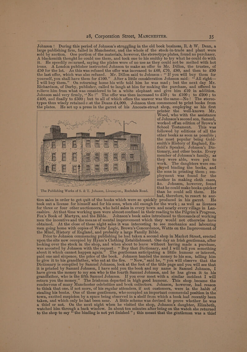 | Johnson! During this period of Johnson’s struggling in the old book business, R. &amp; W. Dean, a large publishing firm, failed in Manchester, and the whole of the stock-in-trade and plant were sold by auction. One portion of the materials, however, the stereotype plates, found no purchaser. A blacksmith thought he could use them, and took one to his smithy to try what he could do with it. He speedily returned, saying the plates were of no use as they could not be melted with hot irons. A London publisher instructed Johnson to make an offer to Mr. Dillon, the trustee, of £50 for the lot. As this was refused the offer was increased to £60, £70, £80, and then to £90 the last offer, which was also refused. Mr. Dillon said to Johnson: ‘‘If you will buy them for yourself, you shall have them for £100.” After a little consideration Johnson said: ‘‘ All right— I will buy them.” On returning home his wife told him he was mad; but the next day Mr. Richardson, of Derby, publisher, called to langh at him for making the purchase, and offered to relieve him from what was considered to be a white elephant and give him £10 in addition. Johnson said very firmly, *‘ No!” The offer was then increased to £50; to £100; to £200; to £400, and finally to £500; but to all of which offers the answer was thesame—No! The stereo- types thus wisely retained cost the Deans £4,000. Johnson then commenced to print books from the plates. He set up a press in the garret of his Ancoats-street shop, employing as his first printer the well-known Mr, Wood, who with the assistance of Johnson’s second son, Samuel, | worked offan edition of Brown’s | School Testament. This was followed by editions of all the other books as soon as possible ; the most popular being Gold- smith’s History of England, En- field’s Speaker, Johnson’s Dic- tionary, and other books. Every member of Johnson’s family, as they were able, were put to work. The daughters were em- ployed binding the books, and the sons in printing them; em- ployment was found for the mother in making cloth cases, St ei - &amp;c. Johnson, however, found ie that he could make books quicker The Publishing Works of S. &amp; T. Johuson, Livesey-st., Rochdale Road. than he could sell them. He pt ads therefore? 16. resoreacoaue- tion sales in order to get quit of the books which were so quickly produced in his garret. He took out a license for himself and for his sons, when old enough for the work ; as well as licenses for three or four other auctioneers, who held sales in every town and nearly every village in Lan- cashire. At that time working men were almost confined in their reading to the Pilgrim’s Progress, Fox’s Book of Martyrs, and the Bible. Johnson’s book sales introduced to thousands of working men the incentive and the means of mental improvement which they would not otherwise have obtained. At the close of these night sales it was interesting to see mechanics and labouring men going home with copies of Watts’ Logic, Brown’s Concordance, Watts on the Improvement of the Mind, History of England, and probably a large Family Bible. Prior to Johnson commencing publishing he had taken a second shop in Market Street, erected upon the site now occupied by Hyam’s Clothing Establishment. One day an Irish gentleman, after looking over the stock in the shop, and when about to leave without having made a purchase, was accosted by Johnson with the request : ‘‘ Buy that Dictionary, and I will tell you something about it which cannot happen again.” The gentleman anticipating a little humour or interest, paid one and sixpence, the price of the book. Johnson handed the money to his son, telling him to give it to his grandfather, who sat at the fire. ‘‘ Now,” said he, ‘‘ you will observe that the Dictionary is compiled by Samuel Johnson, look at the foot of the title page and you will see that it is printed by Samnel Johnson, I have sold you the book and my name is Samuel Johnson, I have given the money to my son who is the fourth Samuel Johnson, and he has given it to his grandfather, who is the fifth Samuel Johnson. If you ever meet with a similar incident I will return you the money.” The Irishman departed in high good humour, This shop became the rendezvous of many Manchester celebrities and book collectors. Johnson, however, had reason to think that one, if not more, of his regular attenders, if not customers, were in the habit of stealing his books. One of these gentlemen, who occupied an important commercial position in the town, excited suspicion by a space being observed in a shelf from which a book had recently been taken, and which only he had been near. A little scheme was devised to prove whether he was a thief or not. On the next night when he visited the shop, Johnson’s daughter, Elizabeth, watched him through a back window. In about ten minutes after being on the watch she returned to the shop to say ‘‘ the binding is not yet finished”; this meant that the gentleman was a thief