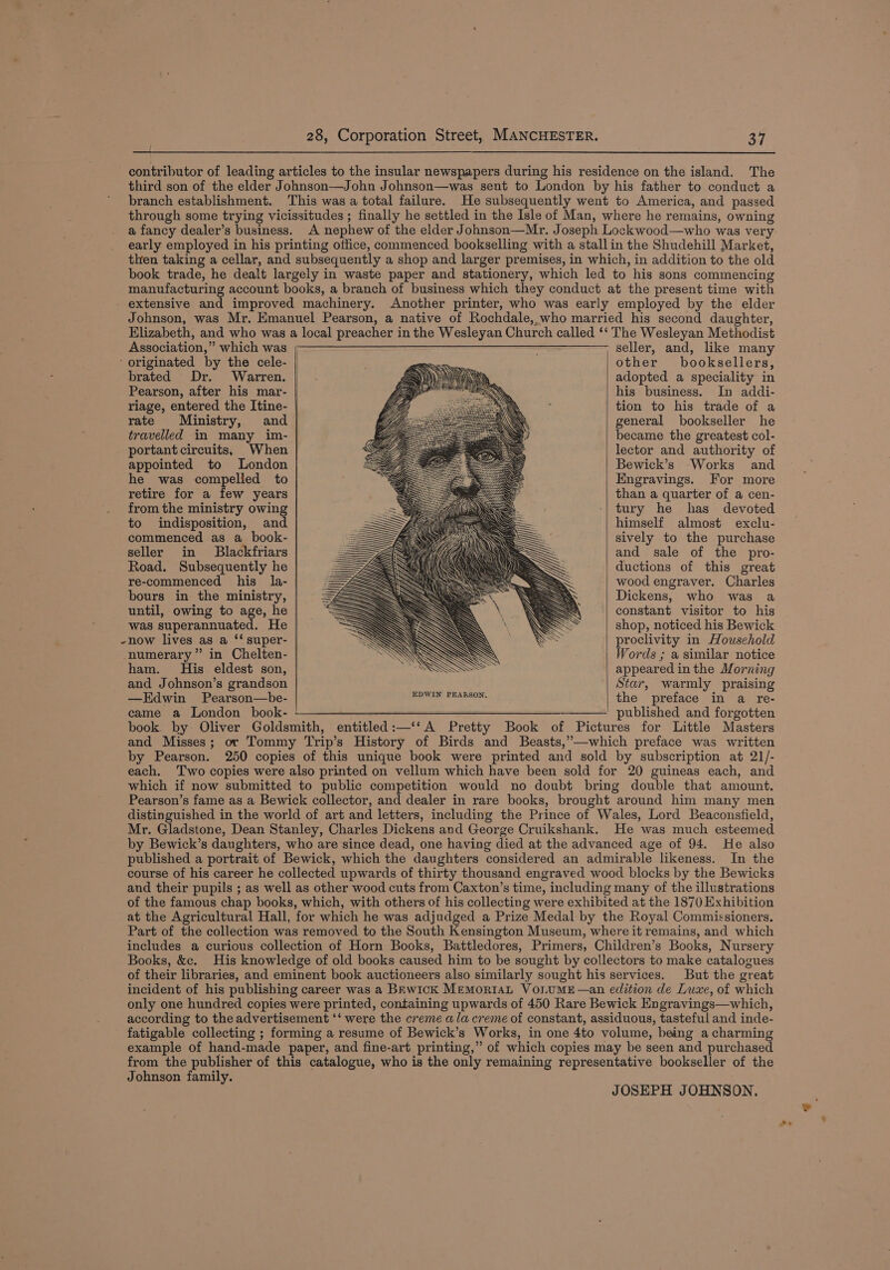 branch establishment. Association,” which was brated Dr. Warren. rate Ministry, travelled in many portant circuits, When appointed to London he was compelled to retire for a few years from the ministry owing to indisposition, and commenced as a_book- seller in Blackfriars Road. Subsequently he re-commenced his la- and was superannuated. He numerary” in Chelten- ham. His eldest son, and Johnson’s grandson —Edwin Pearson—be- came a London book- EDWIN PEARSON, entitled :—‘‘ A Pretty Book of Pict seller, and, like many other’ booksellers, adopted a speciality in his business. In addi- tion to his trade of a general bookseller he became the greatest col- lector and authority of Bewick’s Works and Engravings. For more than a quarter of a cen- tury he has devoted himself almost exclu- sively to the purchase and sale of the pro- ductions of this great wood engraver. Charles Dickens, who was a constant visitor to his shop, noticed his Bewick proclivity in Household Words ; a similar notice appeared inthe Morning Star, warmly praising the preface in a re- by Pearson. In the Books, &amp;e. But the great Johnson family. JOSEPH JOHNSON,