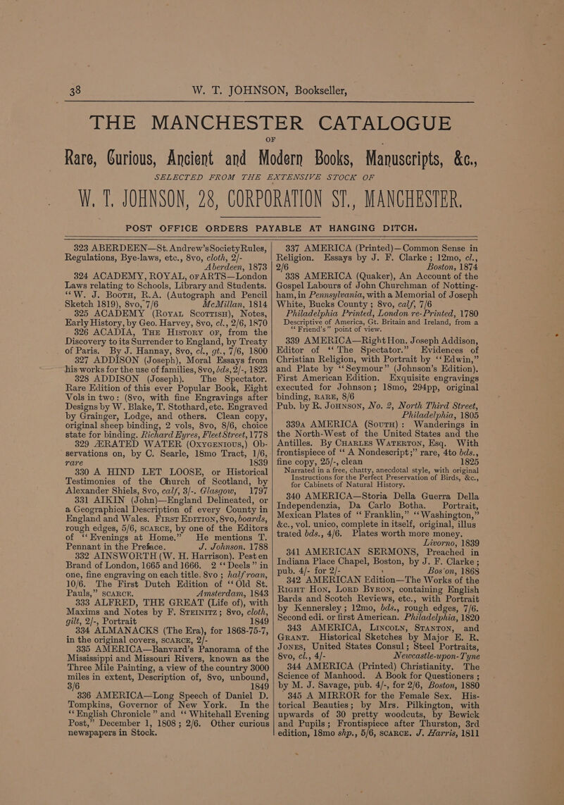 POST 323 ABERDEEN—St. Andrew’sSocietyRules, Regulations, Bye-laws, etc., 8vo, cloth, 2/- Aberdeen, 1873 324 ACADEMY, ROYAL, or ARTS—London Laws relating to Schools, Library and Students. ““W. J. Booru, R.A. (Autograph and Pencil Sketch 1819), 8vo, 7/6 McMillan, 1814 ' 325 ACADEMY (Royat Scorrisu), Notes, Early History, by Geo. Harvey, 8vo, cl., 2/6, 1870 326 ACADIA, Tur History or, from the Discovery to its Surrender to England, by Treaty of Paris. By J. Hannay, 8vo, cl., gt., 7/6, 1800 327 ADDISON (Joseph), Moral Essays from his works for the use of families, 8vo, dds, 2/-, 1823 328 ADDISON (Joseph). The Spectator. Rare Edition of this ever Popular Book, Eight Vols in two: (8vo, with fine Engravings after Designs by W. Blake, T. Stothard, etc. Engraved by Grainger, Lodge, and others. Clean copy, original sheep binding, 2 vols, 8vo, 8/6, choice state for binding. Richard Hyres, Fleet Street, 1778 329 AARATED WATER (OxyYGEntovs,) Ob- servations on, by C. Searle, 18mo Tract, 1/6, rare 1839 330 A HIND LET LOOSE, or Historical Testimonies of the Qhurch of Scotland, by Alexander Shiels, 8vo, calf, 3/-. Glasgow, 1797 331 AIKIN (John)—England Delineated, or a Geographical Description of every County in England and Wales. First Ep1tion, 8vo, boards, rough edges, 5/6, SCARCE, by one of the Editors of ‘‘Evenings at Home.” He mentions T. Pennant in the Preface. J. Johnson. 1788 332 AINSWORTH (W. H. Harrison). Pest en Brand of London, 1665 and 1666. 2 ‘‘ Deels” in one, fine engraving on each title, 8vo ; halfroan, 10/6. The First Dutch Edition of ‘‘Old St. Pauls,” SCARCE. Amsterdam, 1843 333 ALFRED, THE GREAT (Life of), with Maxims and Notes by F. Sreinitz; 8vo, cloth, gilt, 2/-, Portrait 1849 334 ALMANACKS (The Era), for 1868-75-7, in the original covers, SCARCE, 2/- 335 AMERICA—Banvard’s Panorama of the Mississippi and Missouri Rivers, known as the Three Mile Painting, a view of the country 3000 miles in extent, Description of, 8vo, unbound, 3/6 1849 336 AMERICA—Long Speech of Daniel D. Tompkins, Governor of New York. In the ‘* English Chronicle” and ‘*‘ Whitehall Evening Post,” December 1, 1808; 2/6. Other curious newspapers in Stock. 337 AMERICA (Printed)—Common Sense in Religion. Essays by J. F. Clarke ; 12mo, ci., 2/6 Boston, 1874 338 AMERICA (Quaker), An Account of the Gospel Labours of John Churchman of Notting- ham, in Pennsylvania, with a Memorial of Joseph White, Bucks County ; 8vo, calf, 7/6 Philadelphia Printed, London re-Printed, 1780 Descriptive of America, Gt. Britain and Ireland, from a “*Friend’s” point of view. 339 AMERICA—Right Hon. Joseph Addison, Editor of ‘‘ The Spectator.” Evidences of Christian Religion, with Portrait by ‘‘ Edwin,” and Plate by ‘‘Seymour” (Johnson’s Edition), First American Edition. Exquisite engravings executed for Johnson; 18mo, 294pp, original binding, RARE, 8/6 Pub. by R. Jonnson, No. 2, North Third Street, Philadelphia, 1805 3394 AMERICA (Sourn): Wanderings in the North-West of the United States and the Antilles. By CHARLES WATERTON, Esq. With frontispiece of ‘‘ A Nondescript;” rare, 4to bds., fine copy, 25/-, clean 1825 Narrated in a free, chatty, anecdotal style, with original Instructions for the Perfect Preservation of Birds, &amp;c., for Cabinets of Natural History. 340 AMERICA—Storia Della Guerra Della Independenzia, Da Carlo Botha. Portrait, Mexican Plates of ‘‘ Franklin,” ‘‘ Washington,” &amp;c., vol. unico, complete in itself, original, illus trated bds., 4/6. Plates worth more money. Livorno, 1839 341 AMERICAN SERMONS, Preached in Indiana Place Chapel, Boston, by J. F. Clarke ; pub. 4/- for 2/- \ Bos'on, 1868 342 AMERICAN Edition—The Works of the RigHt Hon, Lorp Byron, containing English Bards and Scotch Reviews, etc., with Portrait by Kennersley ; 12mo, bds., rough edges, 7/6. Second edi. or first American. Philadelphia, 1820 343 AMERICA, Lincotn, Stanton, and GRANT. Historical Sketches by Major E. R. JONES, United States Consul; Steel Portraits, 8vo, cl., 4/- Newcastle-upon- Tyne 344 AMERICA (Printed) Christianity. The Science of Manhood. A Book for Questioners ; by M. J. Savage, pub. 4/-, for 2/6, Boston, 1880 345 A MIRROR for the Female Sex. His- torical Beauties; by Mrs. Pilkington, with upwards of 30 pretty woodcuts, by Bewick and Pupils; Frontispiece after Thurston, 3rd edition, 18mo shp., 5/6, scaRcE. J. Harris, 1811