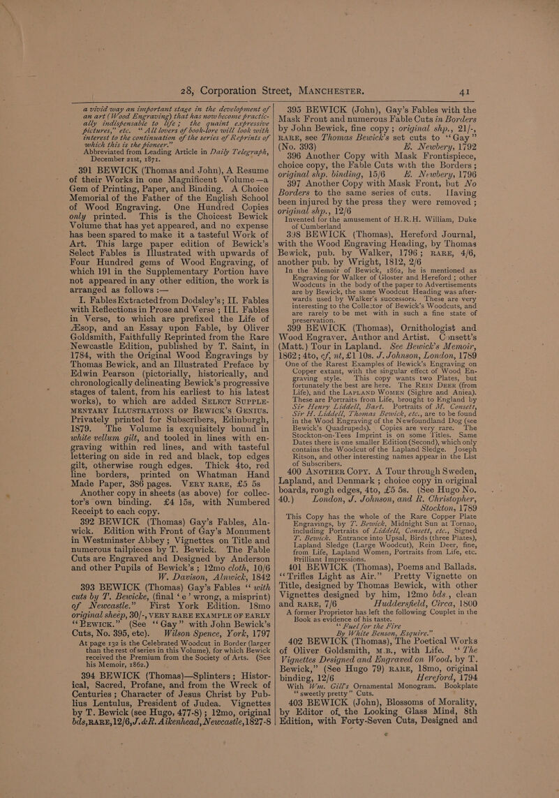 a vivid way an important stage in the development of an art (Wood Engraving) that has now become practic- ally indispensable to life; the quaint expressive pictures,” etc. ‘“ All lovers of book-lore will look with interest to the continuation of the series of Reprints of which this ts the pioneer.” Abbreviated from Leading Article in Daily Telegraph, December a2tst, 1871. } 391 BEWICK (Thomas and John), A Resume of their Works in one Magnificent Volume —a Gem of Printing, Paper, and Binding. A Choice Memorial of the Father of the English School of Wood Engraving. One Hundred Copies only printed. This is the Choicest Bewick Volume that has yet appeared, and no expense has been spared to make it a tasteful Work of Art. This large paper edition of Bewick’s Select Fables is Illustrated with upwards of Four Hundred gems of Wood Engraving, of which 191 in the Supplementary Portion have not appeared in any other edition, the work is arranged as follows :— I. Fables Extracted from Dodsley’s; II. Fables with Reflections in Prose and Verse ; III. Fables in Verse, to which are prefixed the Life of Aisop, and an Essay upon Fable, by Oliver Goldsmith, Faithfully Reprinted from the Rare Newcastle Edition, published by T. Saint, in 1784, with the Original Wood Engravings by Edwin Pearson (pictorially, historically, and chronologically delineating Bewick’s progressive stages of talent, from his earliest to his latest works), to which are added SeLEcT SuUPPLE- MENTARY ILLUSTRATIONS OF BEWICK’S GENIUS. Privately printed for Subscribers, Edinburgh, 1879. The Volume is exquisitely bound in white vellum gilt, and tooled in lines with en- graving within red lines, and with tasteful lettering on side in red and black, top edges gilt, otherwise rough edges. Thick 4to, red line borders, printed on Whatman Hand Made Paper, 386 pages. VERY RARE, £5 5s Another copy in sheets (as above) for collec- tor’s own binding. £4 15s, with Numbered Receipt to each copy. 392 BEWICK (Thomas) Gay’s Fables, Aln- wick. Edition with Front of Gay’s Monument in Westminster Abbey ; Vignettes on Title and numerous tailpieces by T. Bewick. The Fable Cuts are Engraved and Designed by Anderson and other Pupils of Bewick’s ; 12mo cloth, 10/6 W. Davison, Alnwick, 1842 393 BEWICK (Thomas) Gay’s Fables ‘‘ with cuts by T'. Bewicke, (final ‘e’ wrong, a misprint) of Newcastle.” First York Edition. 18mo original sheep, 30/-, VERY RARE EXAMPLE OF EARLY ‘*Bewick.” (See ‘‘Gay” with John Bewick’s Cuts, No. 395, etc). Wilson Spence, York, 1797 At page 132 is the Celebrated Woodcut in Border (larger than the rest of series in this Volume), for which Bewick received the Premium from the Society of Arts. (See his Memoir, 1862.) 394 BEWICK (Thomas)—Splinters ; Histor- ical, Sacred, Profane, and from the Wreck of Centuries ; Character of Jesus Christ by Pub- lius Lentulus, President of Judea. Vignettes by T. Bewick (see Hugo, 477-8) ; 12mo, original bds,RARE,12/6,J.&amp;R. Aikenhead, Newcastle, 1827-8 AI 395 BEWICK (John), Gay’s Fables with the Mask Front and numerous Fable Cuts in Borders by John Bewick, fine copy ; original shp., 21/-, RARE, see Thomas Bewick’s set cuts to ‘‘Gay” (No. 393) EH. Newbery, 1792 396 Another Copy with Mask Frontispiece, choice copy, the Fable Cuts with the Borders ; original shp. binding, 15/6 H. Newbery, 1796 397 Another Copy with Mask Front, but No Borders to the same series of cuts. Ilaving been injured by the press they were removed ; original shp., 12/6 Invented for the amusement of H.R.H. William, Duke of Cumberland 398 BEWICK (Thomas), Hereford Journal, with the Wood Engraving Heading, by Thomas Bewick, pub. by Walker, 1796; RARE, 4/6, another pub. by Wright, 1812, 2/6 In the Memoir of Bewick, 1862, he is mentioned as Engraving for Walker of Gloster and Hereford ; other Woodcuts in the body of the paper to Advertisements are by Bewick, the same Woodcut Heading was after- wards used by Walker’s successors. These are very interesting to the Collestor of Bewick’s Woodcuts, and are rarely to be met with in such a fine state of preservation. ; : 399 BEWICK (Thomas), Ornithologist and Wood Engraver, Author and Artist. Consett’s (Matt.) Tour in Lapland. See Bewick’s Memoir, 1862; 4to, cf, nt, £1 10s. J. Johnson, London, 1789 One of the Rarest Examples of Bewick’s Engraving on Copper extant, with the singular effect of Wood En- graving style. This copy wants two Plates, but fortunately the best are here. The Rein DEER (from Life), and the LaPLAND WoMEN (Sighre and Aniea). These are Portraits from Life, brought to England by Sir Henry Liddell, Bart. Portraits of MW. Consett, Sir H. Liddell, Thomas Bewick, etc., are to be found in the Wood Engraving of the Newfoundland Dog (see Bewick’s Quadrupeds). Copies are very rare. The Stockton-on-Tees Imprint is on some ‘Litles. Same Dates there is one smaller Edition (Second), which only contains the Woodcut of the Lapland Sledge. Joseph Ritson, and other interesting names appear in the List of Subscribers. 400 ANoTHER Copy. A Tour through Sweden, Lapland, and Denmark ; choice copy in original boards, rough edges, 4to, £5 5s. (See Hugo No. 40.) London, J. Johnson, and R. Christopher, Stockton, 1789 This Copy has the whole of the Rare Copper Plate Engravings, by 7. Bewick, Midnight Sun at Tornao, including Portraits of Liddell, Consett, etc., Signed T. Bewick. Entrance into Upsal, Birds (three Plates), Lapland Sledge (Large Woodcut), Rein Deer, fine, from Life, Lapland Women, Portraits from Life, etc. Brilliant Impressions. 401 BEWICK (Thomas), Poems and Ballads. ‘Trifles Light as Air.” Pretty Vignette on Title, designed by Thomas Bewick, with other Vignettes designed by him, 12mo bds., clean and RARE, 7/6 Huddersfield, Circa, 1800 A former Proprietor has left the following Couplet in the Book as evidence of his taste. “* Fuel for the Fire By White Benson, Esquire.” 402 BEWICK (Thomas), The Poetical Works of Oliver Goldsmith, m.B., with Life. ‘‘ Whe Vignettes Designed and Engraved on Wood, by T. Bewick,” (See Hugo 79) RARE, 18mo, original bindirg, 12/6 Hereford, 1794 With Wm. Gzidl’s Ornamental Monogram. Bookplate ‘* sweetly pretty” Cuts. 403 BEWICK (John), Blossoms of Morality, by Editor of, the Looking Glass Mind, 8th Edition, with Forty-Seven Cuts, Designed and €