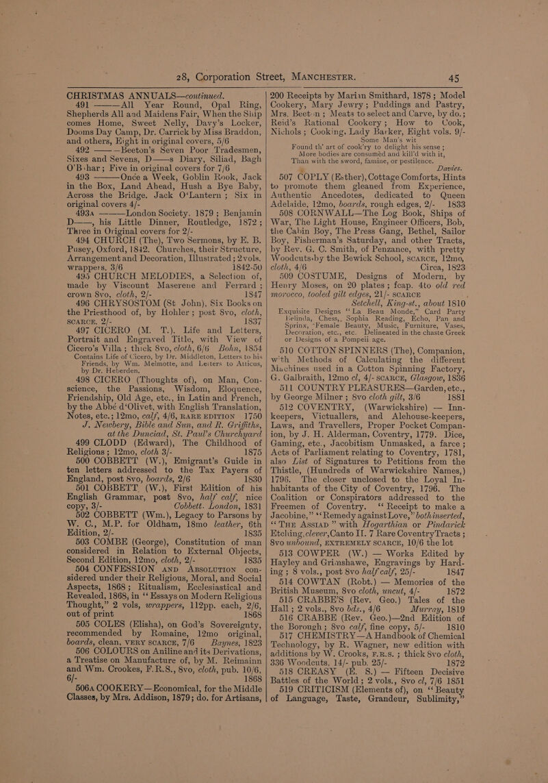 CHRISTMAS ANNUALS—continued. 49] —All Year Round, Opal Ring, Shepherds All and Maidens Fair, When the Ship comes Home, Sweet Nelly, Davy’s Locker, Dooms Day Camp, Dr. Carrick by Miss Braddon, and others, Hight in original covers, 5/6 492 —Beeton’s Seven Poor Tradesmen, Sixes and Sevens, D s Diary, Siliad, Bagh O’Bshar; Five in original covers for 7/6 493 - Once a Week, Goblin Rook, Jack in the Box, Land Ahead, Hush a Bye Baby, Across the Bridge. Jack O‘Lantern ; Six in original covers 4/- 4934 ——London Society. 1879 ; Benjamin D——, his Little Dinner, Routledge, 1872; Three in Original covers for 2/- 494 CHURCH (The), Two Sermons, by E. B. Pusey, Oxford, 1842. Churches, their Structure, Arrangement and Decoration, [lustrated ; 2 vols. wrappers, 3/6 1842-50 495 CHURCH MELODIES, a Selection of, made by Viscount Maserene and Ferrard ; crown 8vo, cloth, 2/- 1847 496 CHRYSOSTOM (St John), Six Books on the Priesthood of, by Hohler; pust 8vo, cloth, SCARCE, 2/- 1837 497 CICERO (M. T.), Life and Letters, Portrait and Engraved Title, with View of Cicero’s Villa; thick 8yvo, cloth, 6/6 Bohn, 1854 Contains Life of Cicero, by Dr. Middleton, Letters to his Friends, by Wm. Melmotte, and Leiters to Atticus, by Dr. Heberden. 498 CICERO (Thoughts of), on Man, Con- science, the Passions, Wisdom, Eloquence, Friendship, Old Age, etc., in Latin and French, by the Abbé d‘Olivet, with English Translation, Notes, etc.; 12mo, calf, 4/6, RARE EDITION 1750 J. Newbery, Bible and Sun, and R. Griffiths, at the Dunciad, St. Paul’s Churchyard 499 CLODD (Edward), The Childhood of Religions ; 12mo, cloth 3/- 1875 500 COBBETT (W.), Emigrant’s Guide in ten letters addressed to the Tax Payers of England, post 8vo, boards, 2/6 1830 501 COBBETT (W.), First Kdition of his English Grammar, post 8vo, half calf, nice copy, 3/- Cobbett. London, 1831 502 COBBETT (Wn.), Legacy to Parsons by W. C., M.P. for Oldham, 18mo leather, 6th Edition, 2/- 1835 503 COMBE (George), Constitution of man considered in Relation to External Objects, Second Edition, 12mo, cloth, 2/- 1835 504 CONFESSION anp ABSOLUTION con- sidered under their Religious, Moral, and Social Aspects, 1868; Ritualism, Ecclesiastical and Revealed, 1868, in ‘‘ Essays on Modern Religious Thought,” 2 vols, wrappers, 112pp. each, 2/6, out of print 1868 505 COLES (Elisha), on God’s Sovereignty, recommended by Romaine, 12mo_ original, boards, clean, VERY SCARCE, 7/6 Baynes, 1823 506 COLOURS on Aniline and its Derivations, a Treatise on Manufacture of, by M. Reimainn and Wm. Crookes, F.R.S., 8vo, cloth, pub. 10/6, 6/- 1868 5064 COOKERY — Economical, for the Middle Classes, by Mrs. Addison, 1879; do. for Artisans, 45 200 Receipts by Marian Smithard, 1878 ; Model Cookery, Mary Jewry; Puddings and Pastry, Mrs. Beetn; Meats to select and Carve, by do.; Reid’s Rational Cookery; How to Cook, Nichols ; Cooking, Lady Barker, Eight vols. 9/- Some Man’s wit Found th’ art of cook’ry to delight his sense ; More bodies are consuméd and kill’d with it, Than with the sword, famine, or pestilence. s Davies. 507 COPLY (Esther), Cottage Comforts, Hints to promote them gleaned from Experience, Authentic Ancedotes, dedicated to Queen Adelaide, 12mo, boards, rough edges, 2/- 1833 508 CORNWALL—The Log Book, Ships of War, The Light House, Engineer Officers, Bob, the Cabin Boy, The Press Gang, Bethel, Sailor Boy, Fisherman’s Saturday, and other Tracts, by Rev. G. C. Smith, of Penzance, with pretty Woodcuts:by the Bewick School, scarce, 12mo, cloth, 4/6 Circa, 1823 509 COSTUME, Designs of Modern, by Henry Moses, on 20 plates; fcap. 4to old red morocco, tooled gilt edges, 21/- SCARCE ‘ Setchell, King-st., about 1810 Exquisite Designs ‘‘La Beau Monde,” Card Party lelinda, Chess,, Sophia Reading, Echo, Pan and Sprinx, “Female Beauty, Music, Furniture, Vases, Decoration, etc., etc. Delineated in the chaste Greek or Designs of a Pompeii. age. 510 COTTON SPINNERS (The), Companion, wth Methods of Calculating the different Machines used in a Cotton Spinning Factory, G. Galbraith, 12mo cl, 4/- scancn, Glasgow, 1836 511 COUNTRY PLEASURES—Garden, etc., by George Milner ; 8vo cloth gilt, 3/6 1881 512 COVENTRY, (Warwickshire) — Inn- keepers, Victuallers, and Alehouse-keepers, Laws, and Travellers, Proper Pocket Compan- ion, by J. H. Alderman, Coventry, 1779. Dice, Gaming, etc., Jacobitism Unmasked, a farce ; Acts of Parliament relating to Coventry, 1781, also List of Signatures to Petitions from the Thistle, (Hundreds of Warwickshire Names,) 1796. The closer unclosed to the Loyal In- habitants of the City of Coventry, 1796. The Coalition or Conspirators addressed to the Freemen of Coventry. ‘‘ Receipt to make a Jacobine,” *‘ Remedy against Love,” bothinserted, “THE ASSIAD ” with Hogarthian or Pindarick Etching, clever,Canto II. 7 Rare CoventryTracts ; 8vo unbound, EXTREMELY SCARCE, 10/6 the lot 513 COWPER (W.) — Works Edited by Hayley and Grimshawe, Engravings by Hard- ing ; 8 vols., post 8vo half calf, 25/- 1847 514 COWTAN (Robt.) — Memories of the British Museum, 8vo cloth, uncut, 4/- 1872 515 CRABBE’S (Rev. Geo.) Tales of the Hall ; 2 vols., 8vo bds., 4/6 Murray, 1819 516 CRABBE (Rev. Geo.)—2nd Edition of the Borough ; 8vo calf, fine copy, 5/- 1810 517 CHEMISTRY —A Handbook of Chemical Technology, by R. Wagner, new edition with additions by W. Crooks, F.R.s. ; thick 8vo cloth, 336° Woodcuts, 14/- pub. 25/- 1872 518 CREASY (E. S.) — Fifteen Decisive Battles of the World; 2 vols., 8vo cl, 7/6 1851 519 CRITICISM (Elements of), on ‘‘ Beauty of Language, Taste, Grandeur, Sublimity,”