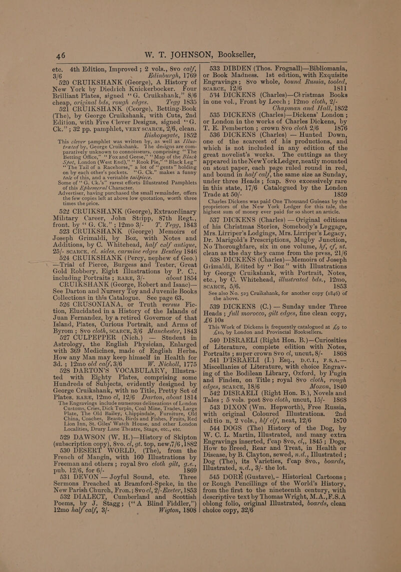 etc. 4th Edition, Improved ; 2 vols., 8vo calf, 3/6 . Edinburgh, 1769 520 CRUIKSHANK (George), A History of New York by Diedrich Knickerbocker. Four Brilliant Plates, signed ‘‘G. Cruikshank,” 8/6 cheap, original bds, rough edges. Tegg 1835 521 CRUIKSHANK (Ceorge), Betting-Book (The), by George Cruikshank, with Cuts, 2nd Edition, with Five Clever Designs, signed ‘*G. Ck.” ; 32 pp. pamphlet, VERY SCARCE, 2/6, clean. Bishopsgate, 1852 This clever pamphlet was written by, as well as ///us- trated by, George Cruikshank. ‘The designs are com- paratively unknown to connoisseurs, comprising ‘‘ The Betting Office,” ‘‘ Fox and Geese,” ‘‘ Map of the Black Spot, London (West End),” ‘‘ Rook Pie,” ‘‘ Black Leg”’ ““The Tail of a Racehorse,” a lot of ‘‘ gents” holding on by each other’s pockets. ‘‘G. Ck.” makes a funny tale of this, and a veritable tazlpzece. Some of ‘‘ G. Ck.’s” rarest efforts Illustrated Pamphlets of this Ephemeral Character. Advertiser, having purchased the small remainder, offers the few copies left at above low quotation, worth three times the price. 522 CRUIKSHANK (George), Extraordinary Military Career, John Stripp, 87th Regt., front. by ‘‘ G. Ck.” ; 12mo 3/- 7’. Tegg, 1843 523 CRUIKSHANK (George) Memoirs of Joseph Grimaldi, by Boz, with Notes and Additions, by C. Whitehead, half calf antique, 25/- SCARCE, cl. sides, carmine edges Bentley 1846 524 CRUIKSHANK (Percy, nephew of Geo.) —Trial of Pierce, Burgess and Tester, Great Gold Robbery, Eight Illustrations by P. C., including Portraits ; RARE, 3/- about 1854 CRUIKSHANK (George, Robert and Isaac)— See Darton and Nursery Toy and Juvenile Books Collections in this Catalogue. See page 63. 526 CRUSONIANA, or Truth versus Fic- tion, Elucidated in a History of the Islands of Juan Fernandez, by a retired Governor of that Island, Plates, Curious Portrait, and Arms of Byrom ; 8vo cloth, scARCE, 3/6 Manchester, 1843 527 CULPEPPER (Nich.) Student in Astrology, the English Physician, Enlarged with 369 Medicines, made of English Herbs, How any Man may keep himself in Health for 3d. ; 12mo old calf, 3/6 W. Nicholl, 1775 528 DARTON’S VOCABULARY, [Illustra- ted with Eighty Plates, comprising some Hundreds of Subjects, evidently designed by George Cruikshank, with no Title, Pretty Set of Plates, RARE, 12mo cl, 12/6 Darton, about 1814 The Engravings include numerous delineations of London Customs, Cries, Dick Turpin, Coal Mine, Trades, Large Plate, The Old Bailey, Chippindale, Furniture, Old China, Coaches, Beasts, Birds and Fishes, Fruits, Red Lion Inn, St. Giles’ Watch House, and other London Localities, Drury Lane Theatre, Stage, etc., etc. 529 DAWSON (W. H.)—History of Skipton (subscription copy), 8vo. cl, gt. top, new;7/6 ,1882 530 DESERT WORLD, (The), from the French of Mangin, with 160 Illustrations by Freeman and others ; royal 8vo cloth gilt, g.e., pub. 12/6, for 6/- 186 531 DEVON — Joyful Sound, etc. Three Sermons Preached at Bramford-Speke, in the New Parish Church, Fron.; 8vo cl, 2/-Hweter, 1853 532 DIALECT, Cumberland and _ Scottish Poems, by J. Stagg; (‘‘A Blind Fiddler,”’) 12mo half calf, 3/- Wigton, 1808 533 DIBDEN (Thos. Frognall)—Bibliomania, or Book Madness. Ist edition, with Exquisite Engravings; 8vo whole, bound Russia, tooled, SCARCE, 12/6 1811 534 DICKENS (Charles)—Christmas Books in one vol., Front by Leech ; 12mo cloth, 2/- Chapman and Hall, 1852 535 DICKENS (Charles)—Dickens’ London ; or London in the works of Charles Dickens, by T. E. Pemberton ; crown Svo cloth 2/6 1876 536 DICKENS (Charles) — Hunted Down, one of the scarcest of his productions, and which is not included in any edition of the great novelist’s works. The cuttings as they appeared inthe NewY ork Ledger, neatly mounted on stout paper, each page ruled round in red, and bound in half calf, the same size as Sunday, under three Heads ; fcap. 8vo excessively rare in this state, 17/6 Catalogued by the London Trade at 50/- 1859 Charles Dickens was paid One Thousand Guineas by the proprietors of the New York Ledger for this tale, the highest sum of money ever paid for so short an article. 5387 DICKENS (Charles) — Original editions of his Christmas Stories, Somebody’s Luggage, Mrs. Lirriper’s Lodgings, Mrs. Lirriper’s Legacy, Dr. Marigold’s Prescriptions, Mugby Junction, No Thoroughfare, six in one volume, Af, cf, nt. clean as the day they came from the press, 21/6 538 DICKENS (Charles)—Memoirs of Joseph Grimaldi, Edited by ‘‘ Boz” with Illustrations by George Cruikshank, with Portrait, Notes, etc., by C. Whitehead, illustrated bds., 12mo, SCARCE, 5/6. 1853 See also No. 523 Cruikshank, for another copy (1846) of the above. 5389 DICKENS (C.) — Sunday under Three Heads ; full morocco, gilt edges, fine clean copy, £6 10s This Work of Dickens is frequently catalogued at £9 to 410, by London and Provincial Booksellers. 540 DISRAELI (Right Hon. B.)—Curiosities of Literature, complete edition with Notes, Portraits ; super crown 8vo c/, uncut, 8/- 1868 541 D'ISRAELI (I.) Esq., D.¢.1., F.S.a4.— Miscellanies of Literature, with choice Engravy- ing of the Bodilean Library, Oxford, by Pugin and Finden, on Title; royal 8vo cloth, rough edges, SCARCE, 18/6 Moxon, 1840 542 DISRAELI (Right Hon. B.), Novels and Tales ; 5 vols. post 8vo cloth, uncut, 15/- 1868 543 DIXON (Wm. Hepworth), Free Russia, with original Coloured Illustrations. 2nd editio n, 2 vols., hif clf, neat, 12/6 1870 544 DOGS (The) History of the Dog, by W. C. L. Martin, Illustrated, and many extra Engravings inserted, f’cap 8vo, cl,, 1845 ; Dogs, How to Breed, Rear and Treat, in Health or Disease, by B. Clayton, sewed, n.d., Illustrated ; Dog (The), its Varieties, fcap 8vo., boards, Illustrated, n.d., 3/- the lot. 545 DORE (Gustave),- Historical Cartoons ; or Rough Pencillings of the World’s History, from the first to the nineteenth century, with descriptive text by Thomas Wright, M.A.,F.S.A oblong folio, origina] Illustrated, boards, clean choice copy, 32/6