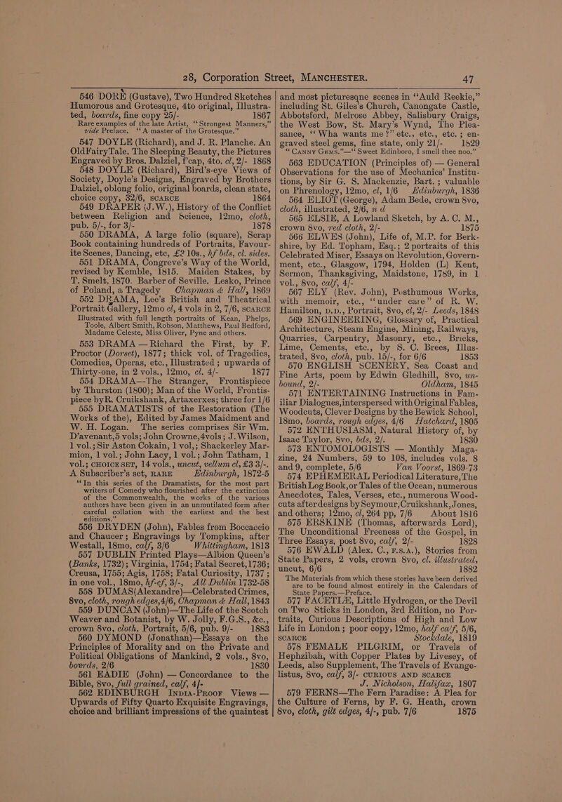 Q 546 DORE (Gustave), Two Hundred Sketches Humorous and Grotesque, 4to original, Illustra- ted, boards, fine copy 25/- 1867 _ Rare examples of the late Artist, ‘‘ Strongest Manners,” vide Preface. ‘‘A master of the Grotesque.” 547 DOYLE (Richard), and J. R. Planche. An OldFairyTale. The Sleeping Beauty, the Pictures Engraved by Bros. Dalziel, f’cap, 4to. cl, 2/- 1868 548 DOYLE (Richard), Bird’s-eye Views of Society, Doyle’s Designs, Engraved by Brothers Dalziel, oblong folio, original boards, clean state, choice copy, 32/6, SCARCE 1864 549 DRAPER (J.W.), History of the Conflict between Religion and Science, 12mo, cloth, pub. 5/-, for 3/- 1878 550 DRAMA, A large folio (square), Scrap Book containing hundreds of Portraits, Favour- ite Scenes, Dancing, etc, £2 10s., Af bds, cl. sides. 551 DRAMA, Congreve’s Way of the World, revised by Kemble, 1815. Maiden Stakes, by T. Smelt, 1870. Barber of Seville. Lesko, Prince of Poland, a Tragedy Chapman &amp; Hall, 1869 552 DRAMA, Lee’s British and Theatrical Portrait Gallery, 12mo cl, 4 vols in 2, 7/6, SCARCE Illustrated with full length portraits of Kean, Phelps, Toole, Albert Smith, Robson, Matthews, Paul Bedford, Madame Celeste, Miss Oliver, Pyne and others. 553 DRAMA — Richard the First, by F. Proctor (Dorset), 1877; thick vol. of Tragedies, Comedies, Operas, etc., Illustrated ; upwards of Thirty-one, in 2 vols., 12mo, cl. 4/- 1877 554 DRAMA—-The Stranger, Frontispiece by Thurston (1800); Man of the World, Frontis- piece byR. Cruikshank, Artaxerxes; three for 1/6 555 DRAMATISTS of the Restoration (The Works of the), Edited by James Maidment and W.H. Logan. The series comprises Sir Wm. D’avenant,5 vols; John Crowne,4vols; J. Wilson, 1 vol.; Sir Aston Cokain, 1 vol,; Shackerley Mar- mion, 1 vol.; John Lacy, 1 vol.; John Tatham, 1 vol.; CHOICE SET, 14 vols., wncut, vellum cl, £3 3/-. A Subscriber’s set, RARE Edinburgh, 1872-5 ‘*In this series of the Dramatists, for the most part writers of Comedy who flourished after the extinction of the Commonwealth, the works of the various authors have been given in an unmutilated form after careful collation with the earliest and the best editions.” 556 DRYDEN (John), Fables from Boccaccio and Chaucer; Engravings by Tompkins, after Westall, 18mo, calf, 3/6 Whittingham, 1813 557 DUBLIN Printed Plays—Albion Queen’s (Banks, 1732); Virginia, 1754; Fatal Secret, 1736; Creusa, 1755; Agis, 1758; Fatal Curiosity, 1737 ; in one vol., 18mo, hf-cf, 3/-, All Dublin 1732-58 558 DUMAS(Alexandre)—Celebrated Crimes, 8vo, cloth, rough edges,4/6, Chapman &amp; Hall, 1843 559 DUNCAN (John)—The Life of the Scotch Weaver and Botanist, by W. Jolly, F.G.S., &amp;c., crown 8vo, cloth, Portrait, 5/6, pub. 9/- 1883 560 DYMOND (Jonathan)—Essays on the Principles of Morality and on the Private and Political Obligations of Mankind, 2 vols., 8vo, boerds, 2/6 1830 561 EADIE (John) — Concordance to the Bible, 8vo, full grained, calf, 4]- 562 EDINBURGH Inp14a-PRooF Views — Upwards of Fifty Quarto Exquisite Engravings, choice and brilliant impressions of the quaintest 47 and most picturesqne scenes in ‘‘Auld Reekie,” including St. Giles’s Church, Canongate Castle, Abbotsford, Melrose Abbey, Salisbury Craigs, the West Bow, St. Mary’s Wynd, The Plea- sance, ‘‘ Wha wants me?” etc., etc., etc. ; en- graved steel gems, fine state, only 21/- 1529 “Canny Gems.”—‘‘ Sweet Edinboro, I smell thee noo.” 563 EDUCATION (Principles of} — General Observations for the use of Mechanics’ Institu- tions, by Sir G. S. Mackenzie, Bart. ; valuable on Phrenology, 12mo, cl, 1/6 Hdinburgh, 1836 564 ELIOT (George), Adam Bede, crown 8vo, cloth, illustrated, 2/6, n d 565 ELSIE, A Lowland Sketch, by A.C. M., crown 8vo, red cloth, 2/- 1875 566 ELWES (John), Life of, M.P. for Berk- shire, by Ed. Topham, Esq.; 2 portraits of this Celebrated Miser, Essays on Revolution, Govern- ment, etc., Glasgow, 1794, Holden (L) Kent, Sermon, Thanksgiving, Maidstone, 1789, in 1 vol., 8vo, calf, 4/- 567 ELY (Rev. John), Posthumous Works, with memoir, etc., ‘‘under care” of R. W. Hamilton, p.D., Portrait, 8vo, cl, 2/- Leeds, 1848 569 ENGINEERING, Glossary of, Practical Architecture, Steam Engine, Mining, Railways, Quarries, Carpentry, Masonry, etc., Bricks, Lime, Cements, etc., by 8S. C. Brees, Illus- trated, 8vo, cloth, pub. 15/-, for 6/6 1853 570 ENGLISH SCENERY, Sea Coast and Fine Arts, poem by Edwin Gledhill, 8vo, un- bound, 2/- Oldham, 1845 571 ENTERTAINING Instructions in Fam- iliar Dialogues, interspersed with Original Fables, Woodcuts, Clever Designs by the Bewick School, 18mo, boards, rough edges, 4/6 Hatchard, 1805 572 ENTHUSIASM, Natural History of, by Isaac Taylor, 8vo, bds, 2/. 1830 573 ENTOMOLOGISTS — Monthly Maga- zine, 24 Numbers, 59 to 108, includes vols. 8 and 9, complete, 5/6 Van Voorst, 1869-73 574 EPHEMERAL Periodical Literature, The British Log Book, or Tales of the Ocean, numerous Anecdotes, Tales, Verses, etc., numerous Wood- cuts after designs by Seymour, Cruikshank, Jones, and others; 12mo, cl, 264 pp, 7/6 About 1816 575 ERSKINE (Thomas, afterwards Lord), The Unconditional Freeness of the Gospel, in Three Essays, post 8vo, calf, 2/- 1828 576 EWALD (Alex. C., F.s.4.), Stories from State Papers, 2 vols, crown 8vo, cl. illustrated, uncut, 6/6 1882 The Materials from which these stories have been derived are to be found almost entirely in the Calendars of State Papers.—Preface. 577 FACETIA, Little Hydrogen, or the Devil on Two Sticks in London, 3rd Edition, no Por- traits, Curious Descriptions of High and Low Life in London ; poor copy, 12mo, half ca!f, 5/6, SCARCE Stockdale, 1819 578 FEMALE PILGRIM, or Travels of Hephzibah, with Copper Plates by Livesey, of Leeds, also Supplement, The Travels of Evange- listus, 8vo, calf, 3/- CURIOUS AND SCARCE J. Nicholson, Halifax, 1807 579 FERNS—The Fern Paradise: A Plea for the Culture of Ferns, by F. G. Heath, crown 8vo, cloth, gilt edges, 4/-, pub. 7/6 1875