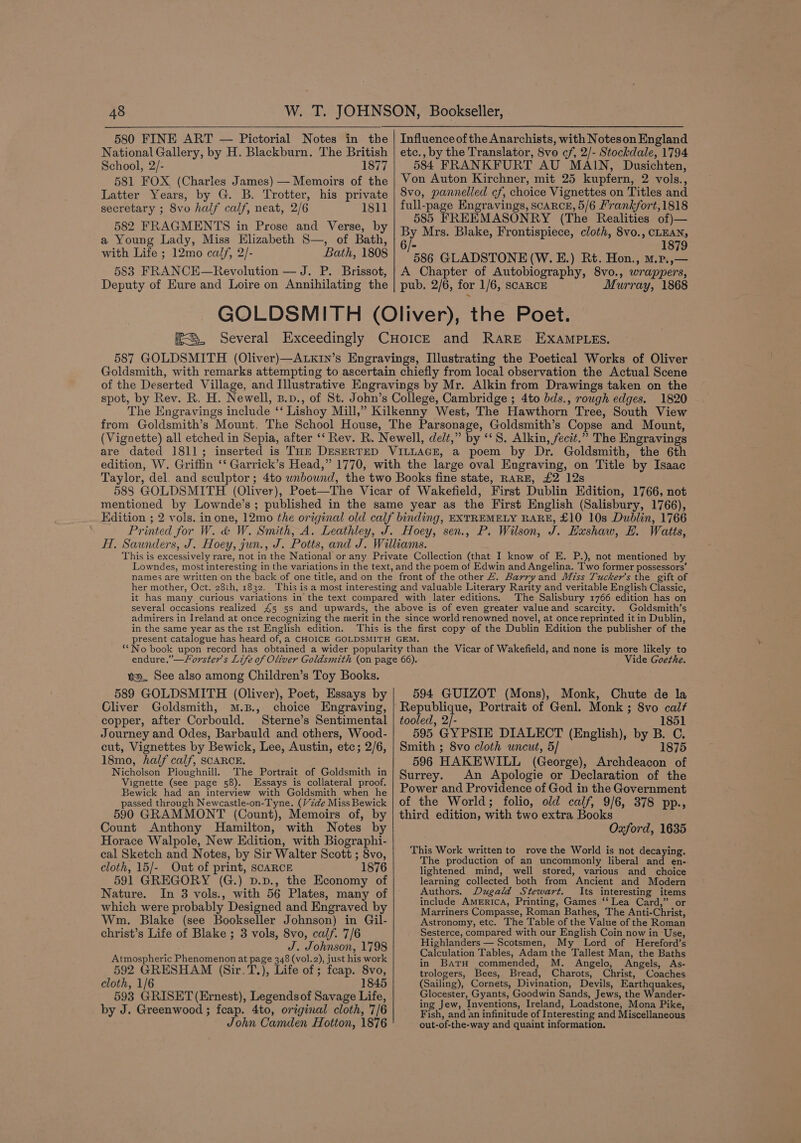580 FINE ART — Pictorial Notes in the National Gallery, by H. Blackburn. The British School, 2/- 1877 581 FOX (Charlies James) — Memoirs of the Latter Years, by G. B. Trotter, his private secretary ; 8vo half calf, neat, 2/6 1811 582 FRAGMENTS in Prose and Verse, by a Young Lady, Miss Elizabeth S—, of Bath, with Life ; 12mo calf, 2/- Bath, 1808 583 FRANCE—Revolution — J. P. Brissot, Deputy of Eure and Loire on Annihilating the etc., by the Translator, 8vo cf, 2/- Stockdale, 1794 584 FRANKFURT AU MAIN, Dusichten, Von Auton Kirchner, mit 25 kupfern, 2 vols., 8vo, pannelled cf, choice Vignettes on Titles and full-page Engravings, SCARCE, 5/6 Frankfort,1818 585 FREEMASONRY (The Realities of)— By Mrs. Blake, Frontispiece, cloth, 8vo., CLEAN, 1879 586 GLADSTONE (W. E.) Rt. Hon., m.p.,— A Chapter of Autobiography, 8vo., wrapper 8, pub. 2/6, for 1/6, SCARCE Murray, 1868 Goldsmith, with remarks attempting to ascertain chiefly from local observation the Actual Scene of the Deserted Village, and Illustrative Engravings by Mr. Alkin from Drawings taken on the spot, by Rev. R. H. Newell, B.p., of St. John’s College, Cambridge ; 4to bds., rough edges. 1820 The Engravings include ‘‘ Lishoy Mill,” Kilkenny West, The Hawthorn Tree, South View from Goldsmith’s Mount, The School House, The Parsonage, Goldsmith’s Copse and Mount, (Vignette) all etched in Sepia, after ‘‘ Rev. R. Newell, delt,” by ‘*S. Alkin, fecit.” The Engravings are dated 1811; inserted is THe DESERTED VILLAGE, a poem by Dr. Goldsmith, the 6th edition, W. Griffin ‘ Garrick’s Head,” 1770, with the large oval Engraving, on Title by Isaac mentioned by Lownde’s ; Edition ; J. Hxushaw, EH. Watts, her mother, Oct. 28th, 1832. The Salisbury 1766 edition has on Goldsmith’s in the same year as the 1st English edition. va. See also among Children’s Toy Books. 589 GOLDSMITH (Oliver), Poet, Essays by Cliver Goldsmith, M.B., choice Engraving, copper, after Corbould. Sterne’s Sentimental Journey and Odes, Barbauld and others, Wood- cut, Vignettes by Bewick, Lee, Austin, etc; 2/6, 18mo, half calf, SCARCE. Nicholson Ploughnill. The Portrait of Goldsmith in Vignette (see page 58). Essays is collateral proof. Bewick had an interview with Goldsmith when he passed through Newcastle-on-Tyne. (Vide Miss Bewick 590 GRAMMONT (Count), Memoirs of, by Count Anthony Hamilton, with Notes by Horace Walpole, New Edition, with Biographi- cal Sketch and Notes, by Sir Walter Scott ; 8vo, cloth, 15/- Out of print, scARCE 1876 591 GREGORY (G.) D.p., the Economy of Nature. In 3 vols., with 56 Plates, many of which were probably Designed and Engraved by Wm. Blake (see Bookseller Johnson) in Gil- christ’s Life of Blake ; 3 vols, 8vo, calf. 7/6 J. Johnson, 1798 Atmospheric Phenomenon at page 348 (vol.2), just his work 592 GRESHAM (Sir.T.), Life of; feap. 8 cloth, 1/6 1845 593 GRISET (Ernest), Legendsof Savage Life, by J. Greenwood ; feap. 4to, original cloth, 7/6 John Camden Hotton, 1876 Vide Goethe. 594 GUIZOT (Mons), Monk, Chute de la Republique, Portrait of Genl. Monk ; 8vo calf tooled, 2/- 1851 595 GYPSIE DIALECT (English), by B. C. Smith ; 8vo cloth uncut, 5/ 1875 596 HAKEWILL (George), Archdeacon of Surrey. An Apologie or Declaration of the Power and Providence of God in the Government of the World; folio, old calf, 9/6, 378 pp., third edition, with two extra Books Oxford, 1635 This Work written to rove the World is not decaying. The production of an uncommonly liberal and en- lightened mind, well stored, various and choice learning collected both from Ancient and Modern Authors. Dugald Stewart. Its interesting is include America, Printing, Games ‘‘ Lea Card,” Marriners Compasse, Roman Bathes, The Anti-Christ, Astronomy, etc. The Table of the Value of the Roman Sesterce, compared with our English Coin now in Use, Highlanders — Scotsmen, My Lord of Hereford’s Calculation Tables, Adam the ‘Tallest Man, the Baths in BatrH commended, M. Angelo, Angels, As- trologers, Bees, Bread, Charots, Christ, Coaches (Sailing), Cornets, Divination, Devils, Earthquakes, Glocester, Gyants, Goodwin Sands, Jews, the Wander- ing Jew, Inventions, Ireland, Loadstone, Mona Pike, Fish, and an infinitude of Interesting and Miscellaneous out-of-the- -way and quaint information.