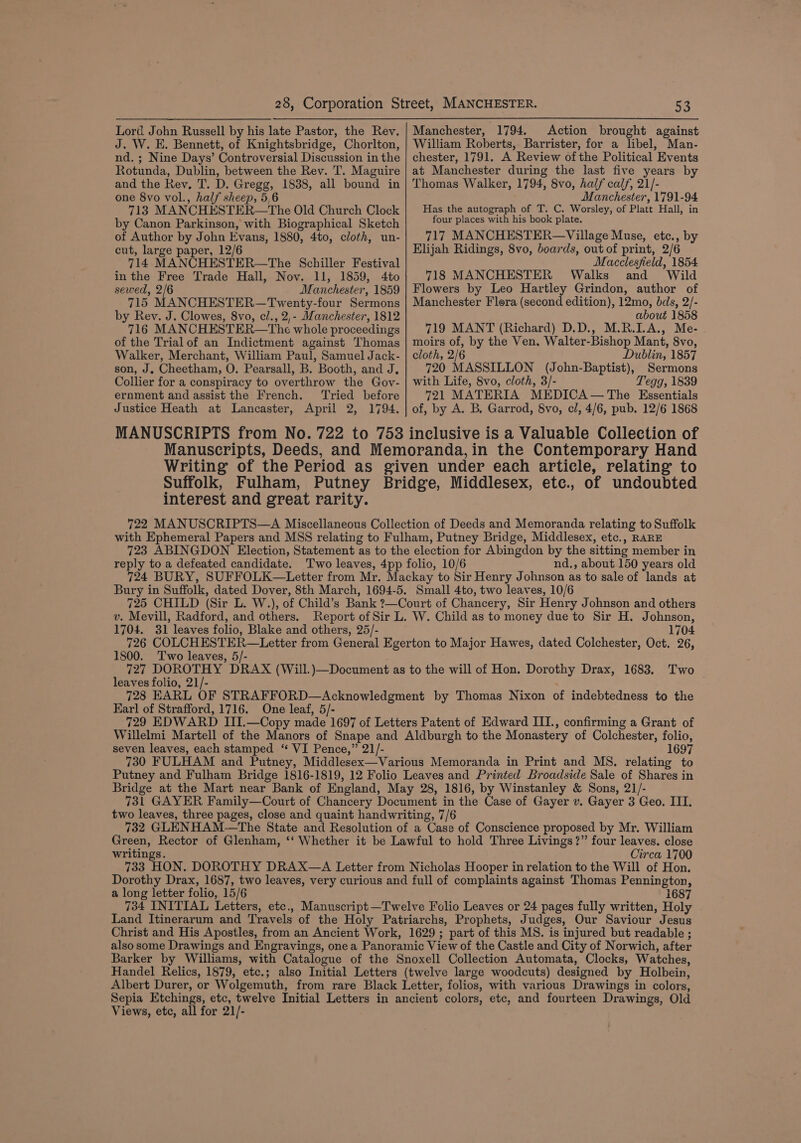 Lord John Russell by his late Pastor, the Rev. J. W. E. Bennett, of Knightsbridge, Chorlton, nd. ; Nine Days’ Controversial Discussion in the Rotunda, Dublin, between the Rev. T. Maguire and the Rey, T. D. Gregg, 1838, all bound in one 8vo vol., half sheep, 5,6 713 MANCHESTER—The Old Church Clock by Canon Parkinson, with Biographical Sketch of Author by John Evans, 1880, 4to, cloth, un- cut, large paper, 12/6 714 MANCHESTER—The Schiller Festival in the Free Trade Hall, Nov. 11, 1859, 4to sewed, 2/6 Manchester, 1859 715 MANCHESTER—Twenty-four Sermons by Rev. J. Clowes, 8vo, el., 2,- Manchester, 1812 716 MANCHESTER—The whole proceedings of the Trial of an Indictment against Thomas Walker, Merchant, William Paul, Samuel Jack- son, J. Cheetham, O. Pearsall, B. Booth, and J, Collier for a conspiracy to overthrow the Gov- ernment and assist the French. Tried before Justice Heath at Lancaster, April 2, 1794. 53 Manchester, 1794. Action brought against William Roberts, Barrister, for a libel, Man- chester, 1791. A Review ofthe Political Events at Manchester during the last five years by Thomas Walker, 1794, 8vo, half calf, 21/- Manchester, 1791-94 Has the autograph of T. C. Worsley, of Platt Hall, in four places with his book plate. 717 MANCHESTER—Village Muse, etc., by Elijah Ridings, 8vo, boards, out of print, 2/6 Macclesfield, 1854 718 MANCHESTER Walks and Wild Flowers by Leo Hartley Grindon, author of Manchester Flora (second edition), 12mo, bds, 2/- about 1858 719 MANT (Richard) D.D., M.R.I.A., Me- moirs of, by the Ven. Walter-Bishop Mant, 8vo, cloth, 2/6 Dublin, 1857 720 MASSILLON (John-Baptist), Sermons with Life, 8vo, cloth, 3/- Tegg, 1839 721 MATERIA MEDICA — The Essentials of, by A. B, Garrod, 8vo, cl, 4/6, pub. 12/6 1868 interest and great rarity. reply to a defeated candidate. nd., about 150 years old v. Mevill, Radford, and others. 1704. 31 leaves folio, Blake and others, 25/- 1704 1800. Two leaves, 5/- leaves folio, 21/- Earl of Strafford, 1716. One leaf, 5/- seven leaves, each stamped “ VI Pence,” 21/- 1697 writings. Circa 1700 a long letter folio, 15/6 1687 Land Itinerarum and Travels of the Holy Patriarchs, Prophets, Judges, Our Saviour Jesus Christ and His Apostles, from an Ancient Work, 1629; part of this MS. is injured but readable ; also some Drawings and Engravings, one a Panoramic View of the Castle and City of Norwich, after Barker by Williams, with Catalogue of the Snoxell Collection Automata, Clocks, Watches, Handel Relics, 1879, etc.; also Initial Letters (twelve large woodcuts) designed by Holbein, Albert Durer, or Wolgemuth, from rare Black Letter, folios, with various Drawings in colors, Sepia Etchings, etc, twelve Initial Letters in ancient colors, etc, and fourteen Drawings, Old Views, etc, all for 21/-