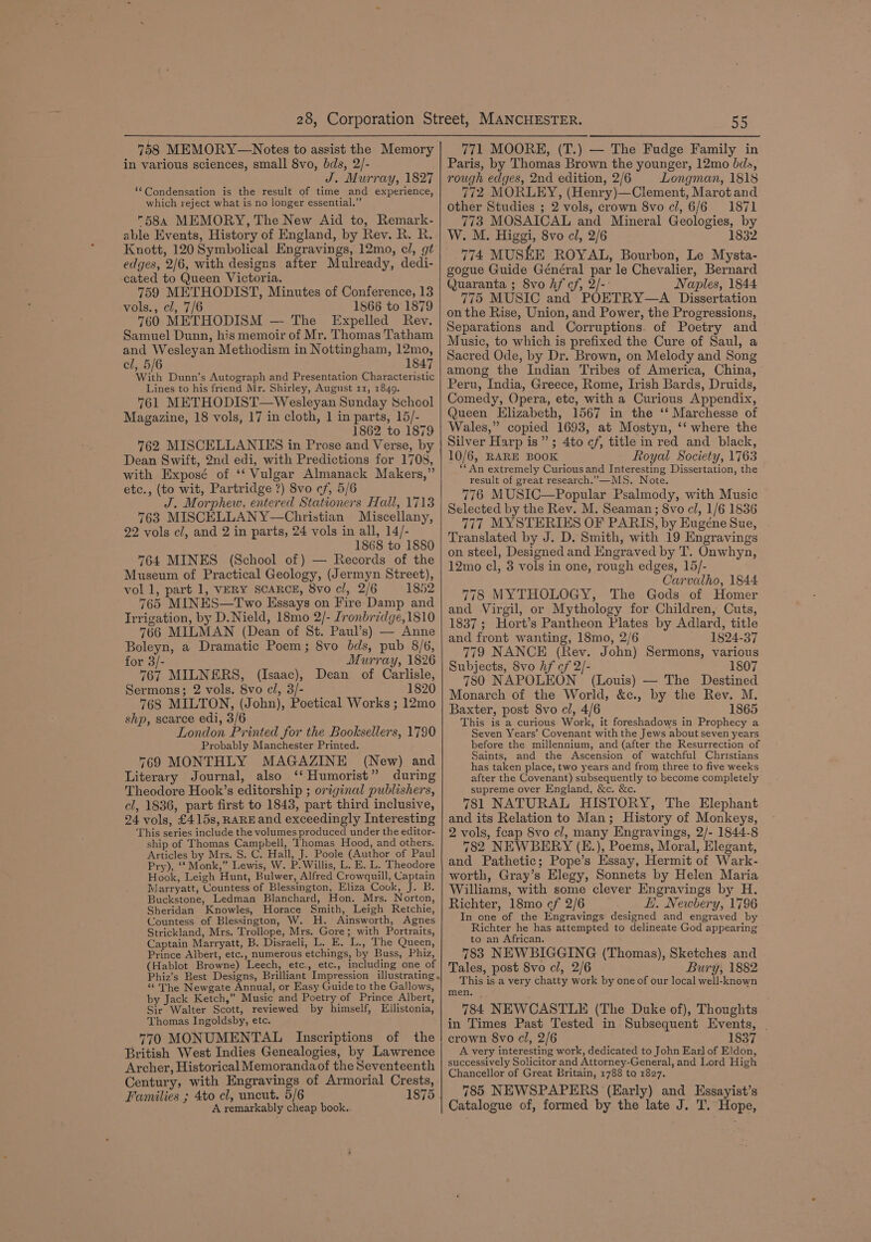 758 MEMORY—Notes to assist the Memory in various sciences, small 8vo, bds, 2/- J. Murray, 1827 ‘*Condensation is the result of time and experience, which reject what is no longer essential.” 584 MEMORY, The New Aid to, Remark- able Events, History of England, by Rev. R. R. Knott, 120 Symbolical Engravings, 12mo, cl, gt edges, 2/6, with designs after Mulready, dedi- cated to Queen Victoria. 759 METHODIST, Minutes of Conference, 13 vols., cl, 7/6 1866 to 1879 760 METHODISM — The Expelled Rev. Samuel Dunn, his memoir of Mr. Thomas Tatham and Wesleyan Methodism in Nottingham, 12mo, cl, 5/6 1847 ‘With Dunn’s Autograph and Presentation Characteristic Lines to his friend Mr. Shirley, August 11, 1849. 761 METHODIST—Wesleyan Sunday School Magazine, 18 vols, 17 in cloth, 1 in parts, 15/- 1862 to 1879 762 MISCELLANIES in Prose and Verse, by Dean Swift, 2nd edi, with Predictions for 1708, with Exposé of ‘‘ Vulgar Almanack Makers,” etc., (to wit, Partridge ?) 8vo cf, 5/6 J. Morphew, entered Stationers Hall, 1713 763 MISCELLANY—Christian Miscellany, 22 vols ci, and 2 in parts, 24 vols in all, 14/- 1868 to 1880 764 MINES (School of) — Records of the Museum of Practical Geology, (Jermyn Street), vol 1, part 1, VERY SCARCE, 8vo cl, 2/6 1852 765 MINES—Two Essays on Fire Damp and Irrigation, by D.Nield, 18mo 2/- Ironbridge,1810 766 MILMAN (Dean of St. Paul’s) — Anne Boleyn, a Dramatic Poem; 8vo bds, pub 8/6, for 3/- Murray, 1826 767 MILNERS, (Isaac), Dean of Carlisle, Sermons; 2 vols. 8vo cl, 3/- 1820 768 MILTON, (John), Poetical Works ; 12mo shp, scarce edi, 3/6 London Printed for the Booksellers, 1790 Probably Manchester Printed. 769 MONTHLY MAGAZINE (New) and Literary Journal, also ‘‘ Humorist” during Theodore Hook’s editorship ; original publishers, cl, 1836, part first to 1843, part third inclusive, 24 vols, £415s, RARE and exceedingly Interesting This series include the volumes produced under the editor- ship of Thomas Campbell, Thomas Hood, and others. Articles by Mrs. S. C. Hall, J. Poole (Author of Paul Pry), ‘‘ Monk,” Lewis, W. P. Willis, L. E. L, Theodore Hook, Leigh Hunt, Bulwer, Alfred Crowquill, Captain Marryatt, Countess of Blessington, Eliza Cook, J. B. Buckstone, Ledman Blanchard, Hon. Mrs. Norton, Sheridan Knowles, Horace Smith, Leigh Retchie, Countess of Blessington, W. H. Ainsworth, Agnes Strickland, Mrs. Trollope, Mrs. Gore; with Portraits, Captain Marryatt, B. Disraeli, L. E. L., The Queen, Prince Albert, etc., numerous etchings, by Buss, Phiz, (Hablot Browne) Leech, etc., etc., including one of “The Newgate Annual, or Easy Guide to the Gallows, by Jack Ketch,” Music and Poetry of Prince Albert, Sir Walter Scott, reviewed by himself, Ellistonia, Thomas Ingoldsby, etc. 770 MONUMENTAL Inscriptions of the British West Indies Genealogies, by Lawrence Archer, Historical Memorandaof the Seventeenth Century, with Engravings of Armorial Crests, Families ; 4to cl, uncut. 5/6 A remarkably cheap book.. 55 771 MOORE, (T.) — The Fudge Family in Paris, by Thomas Brown the younger, 12mo bds, rough edges, 2nd edition, 2/6 Longman, 1818 772 MORLEY, (Henry)—Clement, Marot and other Studies ; 2 vols, crown 8vo c/, 6/6 1871 773 MOSAICAL and Mineral Geologies, by W. M. Higgi, 8vo cl, 2/6 1832 774 MUSKE ROYAL, Bourbon, Le Mysta- gogue Guide Général par le Chevalier, Bernard Quaranta ; 8vo hf cf, 2/-: Naples, 1844 775 MUSIC and POETRY—A Dissertation on the Rise, Union, and Power, the Progressions, Separations and Corruptions. of Poetry and Music, to which is prefixed the Cure of Saul, a Sacred Ode, by Dr. Brown, on Melody and Song among the Indian Tribes of America, China, Peru, India, Greece, Rome, Irish Bards, Druids, Comedy, Opera, etc, with a Curious Appendix, Queen Elizabeth, 1567 in the ‘‘ Marchesse of Wales,” copied 1693, at Mostyn, ‘‘ where the Silver Harp is”; 4to cf, title in red and black, 10/6, RARE BOOK Royal Society, 1763 ‘**An extremely Curious and Interesting Dissertation, the result of great research.’—MS. Note. 776 MUSIC—Popular Psalmody, with Music Selected by the Rev. M. Seaman; 8vo c/, 1/6 1836 777 MYSTERIES OF PARIS, by Eugéne Sue, . Translated by J. D. Smith, with 19 Engravings on steel, Designed and Engraved by T. Onwhyn, 12mo cl, 3 vols in one, rough edges, 15/- Carvalho, 1844 778 MYTHOLOGY, The Gods of Homer and Virgil, or Mythology for Children, Cuts, 1837; Hort’s Pantheon Plates by Adlard, title and front wanting, 18mo, 2/6 1824-37 779 NANCE (Rev. John) Sermons, various Subjects, 8vo hf cf 2/- 1807 780 NAPOLEON (Louis) — The Destined Monarch of the World, &amp;c., by the Rev. M. Baxter, post 8vo cl, 4/6 1865 This is a curious Work, it foreshadows in Prophecy a Seven Years’ Covenant with the Jews about seven years before the millennium, and (after the Resurrection of Saints, and the Ascension of watchful Christians has taken place, two years and from three to five weeks. after the Covenant) subsequently to become completely supreme over England, &amp;c. &amp;c. 781 NATURAL HISTORY, The Elephant and its Relation to Man; History of Monkeys, 2 vols, feap 8vo cl, many Engravings, 2/- 1844-8 782 NEWBERY (E.), Poems, Moral, Elegant, and Pathetic; Pope’s Essay, Hermit of Wark- worth, Gray’s Elegy, Sonnets by Helen Maria Williams, with some clever Engravings by H. Richter, 18mo cf 2/6 HL. Newbery, 1796 In one of the Engravings designed and engraved by Richter he has attempted to delineate God appearing to an African. 783 NEWBIGGING (Thomas), Sketches and Tales, post 8vo cl, 2/6 Bury, 1882 This is a very chatty work by one of our local well-known men. 784 NEWCASTLE (The Duke of), Thoughts in Times Past Tested in Subsequent Events, | crown 8vo cl, 2/6 1837 A very interesting work, dedicated to John Earl of Eldon, successively Solicitor and Attorney-General, and Lord High Chancellor of Great Britain, 1788 to 1827. 785 NEWSPAPERS (Early) and KEssayist’s Catalogue of, formed by the late J. T. Hope,