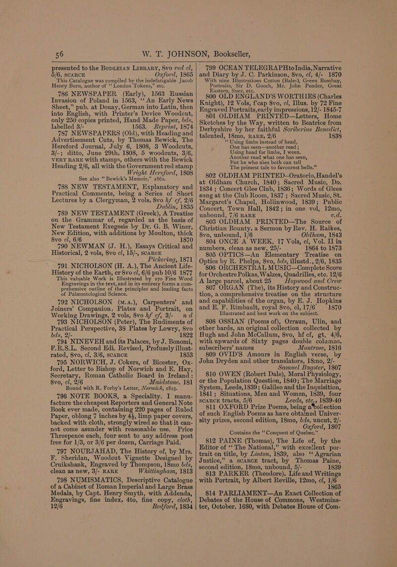 presented to the BopLEIAN LIBRARY, 8vo red cl, 5/6, SCARCE Oxford, 1865 This Catalogue was compiled by the indefatigable Jacob Henry Burn, author of ‘‘ London Tokens,” etc. 786 NEWSPAPER (Early), 1563 Russian Invasion of Poland in 1563, ‘‘ An Early News Sheet,” pub. at Douay, German into Latin, then into English, with Printer’s Device Woodcut, only 250 copies printed, Hand Made Paper, bds, labelled 3/- 1563. Reprint, 1874 787 NEWSPAPERS (Old), with Heading and Advertisement Cuts, by Thomas Bewick, The Hereford Journal, July 6, 1808, 3 Woodcuts, 3/-; ditto, June 29th, 1808, 5 woodcuts, 3/6, VERY RARE with stamps, others with the Bewick Heading 2/6, all with the Government red stamp Wright Hereford, 1808 See also “ Bewick’s Memoir,” 1862. 788 NEW TESTAMENT, Explanatory and Practical Comments, being a Series of Short Lectures by a Clergyman, 2 vols, 8vo Af cf, 2/6 Dublin, 1835 789 NEW TESTAMENT (Greek), A Treatise on the Grammar of, regarded as the basis of ‘New Testament Exegesis by Dr. G. B. Winer, New Edition, with additions by Moulton, thick 8vo cl, 6/6 1870 790 NEWMAN (J. H.), Essays Critical and Historical, 2 vols, 8vo cl, 15/-, SCARCE Pickering, 1871 791 NICHOLSON (H. A.), The Ancient Life- History of the Earth, cr 8vo cl, 6/6 pub 10/6 1877 This valuable Work is Illustrated by 270 Fine Wood Engravings in the text, and in its entirety forms a com- prehensive outline of the principles and leading facts of Palzontological Science. 792 NICHOLSON (m.a.),. Carpenters’ and Joiners’ Companion, Plates and Portrait, on Working Drawings, 2 vols, 8vo hf cf, 3/- nd 793 NICHOLSON (Peter), The Rudiments of Practical Perspective, 38 Plates by Lowry, 8vo bds, 2/- ; 1822 794 NINEVEH and its Palaces, by J. Bonomi, F.R.S.L. Second Edi. Revised, Profusely illust- rated, 8vo, cl, 3/6, SCARCE 1853 795 NORWICH, J. Cokers, of Bicester, Ox- ford, Letter to Bishop of Norwich and E. Hay, Secretary, Roman Catholic Board in Ireland: 8vo, cl, 2/6 Maidstone. 181 Bound with R. Forby’s Letter, Morzzch, 1815. 796 NOTE BOOKS, a Speciality. I manu- facture the cheapest Reporters and General Note Book ever made, containing 220 pages of Ruled Paper, oblong 7 inches by 44, limp paper covers, backed with cloth, strongly wired so that it can- not come asunder with reasonable use. Price Threepence each, four sent to any address post free for 1/3, or 3/6 per dozen, Carriage Paid. 797 NOURJAHAD, The History of, by Mrs. F. Sheridan, Woodcut Vignette Designed by Cruikshank, Engraved by Thompson, 18mo dds, clean as new, 3/- RARE Whittingham, 1813 798 NUMISMATICS, Descriptive Catalogue of a Cabinet of Roman Imperial and Large Brass Medals, by Capt. Henry Smyth, with Addenda, Engravings, fine index, 4to, fine copy, cloth, 12/6 Bedford, 1834 799 OCEAN TELEGRAPHtoIndia, Narrative and Diary by J. C. Parkinson, 8vo, cl, 4/- 1870 With nine Illustrations Cotton (Bales), Green Bombay, Portraits, Sir D. Gooch, Mr. John Pender, Great Eastern, Suez, etc. 800 OLD ENGLAND’S WORTHIES (Charles Knight), 12 Vols, f’cap 8vo, cl, Illus. by 72 Fine Engraved Portraits,early impressions, 12/- 1845-7 801 OLDHAM PRINTED—Letters, Home Sketches by the Way, written to Beatrice from Derbyshire by her faithful Scriberius Benedict, talented, 18mo, RARE, 2/6 1838 ‘Using limbs instead of head, One has seen—another read ; Using head for limbs, I ween. Another read what one has seen, But he who uses both can tell The primest tale to favourest belle.” 802 OLDHAM PRINTED--Oratorio, Handel’s. at Oldham Church, 1840; Sacred Music, Do. 1834 ; Concert Glee Club, 1836; Words of Glees sung at the Club Room, 1837 ; Sacred Music, St. Margaret’s Chapel, Hollinwood, 1839; Public Concert, Town Hall, 1842; in one vol, 12mo, unbound, 7/6 RARE v.d, 803 OLDHAM PRINTED—The Source of Christian Bounty, a Sermon by Rev. H. Raikes, 8vo, unbound, 1/6 Oldham, 1843 804 ONCE A WEEK, 17 Vols, cl, Vol. IT in numbers, clean as new, 25/- 1864 to 1873 805 OPTICS—An Elementary Treatise on Optics by R. Phelps, 8vo, bds, illustd., 2/6, 1835 806 ORCHESTRAL MUSIC—Complete Score for Orchestre Polkas, Walzes, Quadrilles, etc. 12/6 A large parcel, about 25 Hopwood and Crew 807 ORGAN (The), its History and Construc- tion, a comprehensive treatise on the structure and capabilities of the organ, by E. J. Hopkins and E, F. Rimbault, royal 8vo, cl, 17/6 1870 Illustrated and best work on the subject. 808 OSSIAN (Poems of), Orraun, Ulin, and other bards, an original collection collected by Hugh and John McCallum, 8vo, hf cf, gt, 4/6, with upwards of Sixty pages double columas, subscribers’ names Montrose, 1816 809 OVID’S Amours in English verse, by John Dryden and other translators, 18mo, 2/- Samuel Bagster, 1807 810 OWEN (Robert Dale), Moral Physiology, or the Population Question, 1840; The Marriage System, Leeds, 1839; Galileo and the Inquisition, 1841; Situations, Men and Women, 1839, four SCARCE tracts, 5/6 Leeds, etc., 1839-40 811 OXFORD Prize Poems, being a®oll ection of such English Poems as have obtained Univer- sity prizes, second edition, 18mo, dds, uncut, 2/- Oxford, 1807 Contains the ‘‘ Conquest of Quebec.” §12 PAINE (Thomas), The Life of, by the Editor of ‘‘ The National,” with excetlent por- trait on title, by Linton, 1839, also ‘* Agrarian Justice,” a SCARCE tract, by Thomas Paine, second edition, 18mo, unbound, 5/- 1839 813 PARKER (Theodore), Life and Writings with Portrait, by Albert Reville, 12mo, cl, 1/6 _ 1865 814 PARLIAMENT—An Exact Collection of Debates of the House of Commons, Westmins- ter, October. 1680, with Debates House of Com-