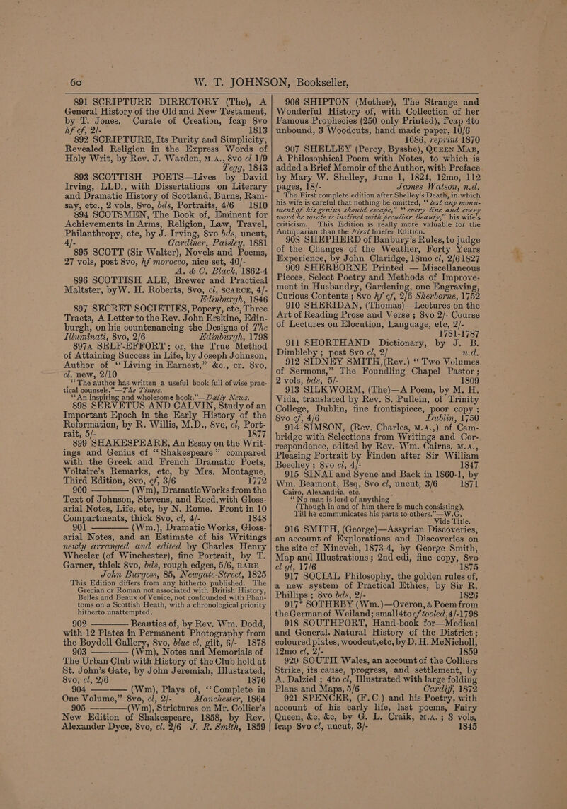 891 SCRIPTURE DIRECTORY (The), A General History of the Old and New Testament, by T. Jones. Curate of Creation, fcap 8vo hf cf, 2/- 1813 892 SCRIPTURE, Its Purity and Simplicity, Revealed Religion in the Express Words of Holy Writ, by Rev. J. Warden, m.A., 8vo cl 1/9 Tegg, 1843 893 SCOTTISH POETS—Lives by David Irving, LLD., with Dissertations on Literary and Dramatic History of Scotland, Burns, Ram- say, etc., 2 vols, Svo, bds, Portraits, 4/6 1810 894 SCOTSMEN, The Book of, Eminent for Achievements in Arms, Religion, Law, Travel, Philanthropy, etc, by J. Irving, 8vo bds, uncut, 4/- Gardiner, Paisley, 1881 895 SCOTT (Sir Walter), Novels and Poems, 27 vols, post 8vo, hf morocco, nice set, 40/- A. &amp; C. Black, 1862-4 896 SCOTTISH ALE, Brewer and Practical Maltster, byW. H. Roberts, 8vo, cl, scarcs, 4/- Edinburgh, 1846 897 SECRET SOCIETIES, Popery, etc, Three Tracts, A Letter to the Rev. John Erskine, Edin- burgh, on his countenancing the Designs of The Illuminati, 8vo, 2/6 Edinburgh, 1798 8974 SELF-EFFORT; or, the True Method of Attaining Success in Life, by Joseph Johnson, Author of ‘‘ Living in Earnest,” &amp;c., cr. 8vo, cl. new, 2/10 ‘The author has written a useful book full of wise prac- tical counsels.” —The 7zmes. ‘*An inspiring and wholesome book.”-—Dazly News. 898 SERVETUS AND CALVIN, Study of an Important Epoch in the Early History of the Reformation, by R. Willis, M. D. , 8vo, cl, Port- rait, 5/- 1877 899 SHAKESPEARE, An Essay on the Writ- ings and Genius of ‘‘ Shakespeare” compared with the Greek and French Dramatic Poets, Voltaire’s Remarks, etc, by Mrs. Montague, Third Edition, 8vo, cf, 3/6 1772 900 Wm), DramaticWorks from the Text of Johnson, Stevens, and Reed, with Gloss- arial Notes, Life, etc, by N. Rome. Front in 10 Compartments, thick 8vo, cl, 4/- 1848 901 ——-—— (Wnm.), Dramatic Works, Gloss- arial Notes, and an Estimate of his Writings newly arranged and edited by Charles Henry Wheeler (of Winchester), fine Portrait, by T. Garner, thick 8vo, bds, rough edges, 5/6, RARE John Burgess, 85, Newgate-Street, 1825 This Edition differs from any hitherto pnbiched: The Grecian or Roman not associated with British History, Belles and Beaux of Venice, not confounded with Phan- toms on a Scottish Heath, with a chronological priority hitherto unattempted. 902 Beauties of, by Rev. Wm. Dodd, with 12 Plates in Permanent Photography from the Boydell Gallery, 8vo, blue cl, gilt, 6/- 1878 903 ——_——- (Wm), Notes and Memorials of The Urban Club with History of the Club held at St. John’s Gate, by John Jeremiah, Illustrated, 8vo, cl, 2/6 1876 904 ————- (Wm), Plays of, ‘‘Complete in One Volume,” 8vo, cl, 2/- Manchester, 1864 905 ——(Wnm), ’Strictures on Mr. Collier’s New Edition of Shakespeare, 1858, by Rev. Alexander Dyce, 8vo, cl. 2/6 J. R. Smith, 1859 ome h 906 SHIPTON (Mother), The Strange and Wonderful History of, with Collection of her Famous Prophecies (250 only Printed), f’cap 4to unbound, 3 Woodeuts, hand made paper, 10/6 1686, reprint 1870 907 SHELLEY eee Bysshe), QUEEN Map, A Philosophical Poem with Notes, to which is added a Brief Memoir of the Author, with Preface by Mary W. Shelley, June 1, 1824, 12mo, 112 James Watson, n.d. The First complete edition after Shelley’s Death, in which his wife is careful that nothing be omitted, “lest any monu- ment of his genius should escape,” ‘every line and every word he wrote ts instinct with peculiar Beauty,” his wife’s criticism. This Edition is really more valuable for the Antiquarian than the “77st briefer Edition. 908 SHEPHERD of Banbury’s Rules, to judge of the Changes of the Weather, Forty Years Experience, by John Claridge, 18mo cl, 2/6 1827 909 SHERBORNE Printed — Miscellaneous Pieces, Select Poetry and Methods of Improve- ment in Husbandry, Gardening, one Engraving, Curious Contents ; 8vo hf cf, 2 6 Sherbor ne, 1752 910 SHERIDAN, (Thomas)—Lectures on the Art of Reading Prose and Verse ; 8vo 2/- Course of Lectures on Elocution, Language, etc, 2/- 1781-1787 911 SHORTHAND Dictionary, by J. B. Dimbleby ; post 8vo cl, 2/. n.d. 912 SIDNEY SMITH,(Rev.) ‘‘ Two Volumes of Sermons,” The Foundling Chapel Pastor ; 2 vols, bds, 5/- 1809 913 SILKWORM, (The)—A Poem, by M. H. Vida, translated by Rev. S. Pullein, of Trinity College, Dublin, fine frontispiece, poor copy ; 8vo cf, 4/6 Dublin, 1750 914 SIMSON, (Rev. Charles, m.a.,) of Cam- bridge with Selections from Writings and Cor-. respondence, edited by Rev. Wm. Cairns, M.A., Pleasing Portrait by Finden after Sir William Beechey ; 8vo cl, 4/- 1847 915 SINAT and Syene and Back in 1860-1, by Wm. Beamont, Esq, 8vo cl, uncut, 3/6 1871 Cairo, Alexandria, etc. “No man is lord of anything (Though in and of him there is much consisting), Ti!l he communicates his parts to others.” —W.G Vide Title. 916 SMITH, (George)—Assyrian Discoveries, an account of Explorations and Discoveries on the site of Nineveh, 1873-4, by George Smith, Map and Illustrations ; 2nd edi, fine copy, 8vo cl gt, 17/6 1875 917 SOCIAL Philosophy, the golden rules of, a new system of Practical Ethics, by Sir R. Phillips ; 8vo bds, 2/- 1826 917* SOTHEBY (Wm.)—Overon, a Poem from theGermanof Weiland; small4to cf tooled,4/-1798 918 SOUTHPORT, Hand-book for—Medical and General. Natural History of the District ; coloured plates, woodcut,etc, by D. H. McNicholl, 12mo cl, 2/- 1859 920 SOUTH Wales, an account of the Colliers Strike, its cause, progress, and settlement, by A. Dalziel ; 4to cl, Illustrated with large folding Plans and Maps, 5/6 Cardiff, 1872 921. SPENCER, (F.C.) and his Poetry, with account of his early life, last poems, Fairy Queen, &amp;c, &amp;c, by G. L. Craik, M.A. ; 3 vols, feap 8vo cl, uncut, 3/- 1845