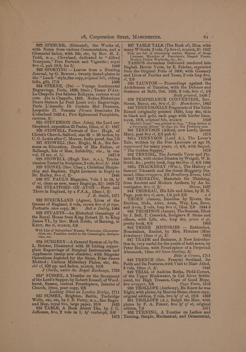 922 SPENCER, (Edmund), the Works of, with Notes from various Commentators, and a Glossarial Index, with life, etc, by Rev. H. J. Todd, m.A., Cleveland, dedicated to ‘‘ Alfred Tennyson,” Fine Portrait and Vignette; royal 8vo cl, pub 10/6, for 5/- 1866 923 SPORTING — Leaves from a Hunting Journal, by G. Bowers ; twenty tinted plates in the ‘‘ Leech ” style, fine copy,orzginal bds, oblong folio, gilt, 17/6 1880 924 STERNE, (De) — Voyage Sentimental Engravings, Paris, 1826, 18mo; Tresor D’Aix- La-Chapelle Des Saintes Reliques, curious wood cuts. Aix la Chapelle, 1825. Notice Historique Doure Statues Le Pont Louis xvi; Engravings, Paris L’Assedio Di Corinto Mel Dramma, Leopoldo II. Toscana Firenze Itenéraire De L’oberland 1833-4; Five Ephemeral Pamphlets, curious, 3/- 925 STEVENSON (Rev. John), the Lord our Shepherd, exposition 23 Psalm, 12mo, cl, 2/- 1847 926 STOWELL, Portrait of Rev. Hugh, of Christ’s Church, Salford, size 39 x 26 inches, by C. G. Lewis after C. Mercer, India proof, fine,7/6 927 STOWELL (Rey. Hugh), M.A., Six Ser- mons on Education, Death of His Father, of Ballaugh, Isle of Man, Infidelity, etc., in one vol, 12 mo, cl, 5/- 1837-9 928 STOWELL (Hugh Rey. m.a.), Tracta- rianism Tested by Scripture, 2 vols, 8vol, 5/- 1845 929 STONEL (Rev. Chas.), Christian Diciple- ship and Baptism, Eight Lectures in Reply to Dr. Halley, 8vo ci, 2/- 1846 930 ST. PAUL’S Magazine, Vols 1 to 10, hf cf nt, clean as new, many Engra’gs, 35/- 1868-72 931 STRATFORD -ON-AVON — Here and There in England, by a F.S.A., 12mo J, 2/- J. R. Smith, 1871 932 STRICKLAND (Agnes), Lives of the Queens of England, 6 vols, crown 8vo cl gt tops, Portraits. nice copy, 30/- Bell &amp; Daldy, 1864 933 STUARTS—An Historical Genealogy of the Royal House from King Robert II. to King James VI., by Rev. Mark Noble, of Barning, in KEnt, 4to cl, scARCE, 5/6 With List of Subscribers’ Names, Worcester, Gloucester- shire, etc. Families, useful to the Genealogist, Antiqua- rian, etc. 934 SURGERY—A General System of, by Dr. L. Heister, Illustrated with 38 folding copper- plate Engravings of Surgical Instruments and Appliances (many now obsolete), with Singular Operations depicted for the Stone, Friar James Method; Curious Midwifery Plates, etc, 4to, old cf, 338 pp. and Index, scarcz, 10/6 J Clarke, under the Royal Hxchange, 1763 934* SUSSEX, A Treatise on the Sacrament of the Lord’s Supper, by Robert Russell, of Ward- hurst, Sussex, curious Frontispiece, Interior of Church, 18mo, poor copy, 2/6 Looking Glass on London Bridge, 1711 935 SUSSEX, Brighton, Battle, Tonbridge Wells, etc, etc, by J. D. Parry, m.a., fine Engrs. and Map, royal 8vo, large paper, 10/6 1833 936 TABLE, A Book About The, by J.C. Jefferson, 8vo, 2 vols in 1, hf roxburgh, 5/6 1875 oy 937 TABLE TALK (The Book of), Illus. with many W’dcuts, 2 vols, f’p 8vo cl, SCARCE, 3/- 1847 They are full of interesting matter, History of Stage Costume, Mistakes of Jranslators, Shaped Poems, Modern Perkin Warbecks, &amp;c., &amp;c. TASSO’S Jerusalem Delivered rendered into English Heroic Verse, by E. Fairfax, reprinted from the Original Folio of 1600, with Glossary and Lives of Fairfax and Tasso, 2 vols fcap 8vo, cl, 2/6 — 1844 938 TAUNTON — Proceedings against the Archdeacon of Taunton, with the Defence and Sentence at Bath, Oct. 1856, 2 vols, 8vo cl, 3/6 Bath printed, 1856-7 939 TEMPERANCE CONVENTION, Rev. Street, Burns, etc, 8vo cl, 2/- Manchester, 1862 940 TENNYSONIAN Fragments of The Table Round (originally printed 1839), feap 4to, title in black and gold, each page with border lines, RARE, 10/6, original bds, SCARCE 1859 ‘¢ Merlin’s Tomb” was printed in 1839, ‘‘ King Arthur in a Provincial Album” in 1840, etc. See Prefatory note 941 TENNYSON (Alfred, now Lord), Queen Mary, post 8vo cl, 2/6 pub 6/- 1875 9414 TENNYSON (Lord A.), The Lover’s Tale, written by the Poet Laureate at age 19, suppressed for many years, cl, 4/6, with Sequel, **'The Golden Supper,” 1879 942 TENNIEL, The Juvenile Verse and Pic- ture Book, with choice Illustra by Weigall, W.B. Scott, &amp;c., pretty book, feap 4to blue cl, 6/6 1866 9424 THACKERAY (Wm.), The History of Samuel Titmarsh and the Great Hoggarty Dia- mond, 12mo wrappers, 3/6 Bradbury Hvans, 1857 943 THINKING, Materials for Thinking, from Ancient and Modern Authors, by An In- vestigator, 8vo cl, 2/- Starve, 1837 944 THOREAU, His Life and Aims, by H. N. Page, post 8vo cl, new, 1/6 pub 2/6 nd THORN (James), Rambles by Rivers, the Duddon, Mole, Adur, Arun, Wey, Lea, Dove, and Avon, 2 vols, feap 8vo cl, Illus. 2/6 1844-5 945 THOMPSON (James), The Seasons, Illust by J. Bell, T. Creswick, Redgrave F. Stone and others, with Life, etc, fcap 4to, green cl gt, pretty book, 6/6 1863 -916 THREE HISTORIES — Enthusiast, Nonchalant, Realist, by Mrs. Fletcher (Miss 1832 947 TRADE and Business, A New Introduc- tion to, very useful for the youth of both sexes, by Peter Hudson, with Frontispiece of a Perpetual Almanack, 12mo old linen binding, 3/- Bible &amp; Crown, 1761 948 TRENCH (Rev. Francis) Scotland, Its Faith and Its Features, with Visit to Blair Athol, 2 vols, 12mo cl, 3/- 1846 949 TRIAL of Andries Botha, Field-Cornet, of the Upper Blinkwater, in Cat River Settle- ment, for High Treason, Cape of Good Hope, 8vo wrapper, 3/6 Cape Town, 1852 950 TROLLOPE (Anthony), He Knew he was Right, with plates, by Marcus Stone, choice copy, original edition, 2 vols, Svo hf cf nt, 12/6 1869 951 TROLLOPE (A.), Ralph the Heir, with plates by F, A, Frazer, 8vo hf ¢f nt, original edition, 7/6 1871 952 TURNING, A Treatise on Lathes and Turning, Simple, Mechanical, and Ornamental,