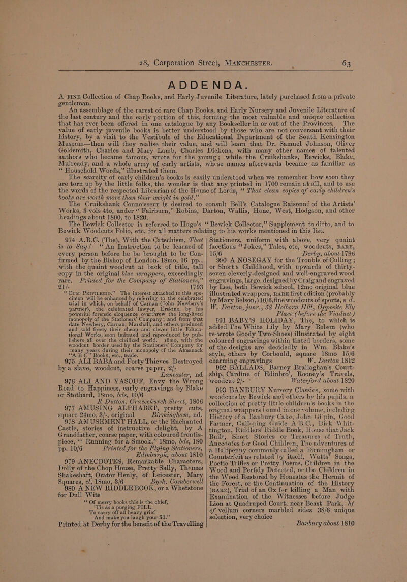 ADDENDA. A FINE Collection of Chap Books, and Early Juvenile Literature, lately purchased from a private gentleman. An assemblage of the rarest of rare Chap Books, and Early Nursery and Juvenile Literature of the last century and the early portion of this, forming the most valuable and unique collection that has ever been offered in one catalogue by any Bookseller in or out of the Provinces. The value of early- juvenile books is better understood by those who are not conversant with their history, by a visit to the Vestibule of the Educational Department of the South Kensington Museum—then will they realise their value, and will learn that Dr. Samuel Johnson, Oliver Goldsmith, Charles and Mary Lamb, Charles Dickens, with many other names of talented authors who became famous, wrote for the young; while the Cruikshanks, Bewicks, Blake, Mulready, and a whole army of early artists, whcse names afterwards became as familiar as ‘* Household Words,” illustrated them. The scarcity of early children’s books is easily understood when we remember how soon they are torn up by the little folks, the wonder is that any printed in 1700 remain at all, and to use the words of the respected Librarian of the House of Lords, ‘‘ That clean copies of early children’s books are worth more than their weight in gold.” headings about 1800, to 1820. 974 A.B.C. (The), With the Catechism, 7'hat is to Say! ‘* An Instruction to be learned of every person before he be brought to be Con- firmed by the Bishop of London, 18mo, 16 pp., with the quaint woodcut at back of title, tall copy in the original blue wrappers, exceedingly rare. Printed for the Company of Stationers,” 21/- 1793 **Cum PRIVILEGIO.” The interest attached to this spe- cimen will be enhanced by referring to the celebrated trial in which, on behalf of Carnan (John Newbery’s partner), the celebrated lawyer, Erskine, by his poweriul forensic eloquence overthrew the long-lived monopoly of the Stationers’ Company; and from that date Newbery, Carnan, Marshall, and others produced and sold freely their cheap and clever little Educa- tional Works, soon imitated and reproduced by pub- lishers all over the civilized world. 18mo, with the woodcut border used by the Stationers’ Company for many years during their monopoly of the Almanack “‘A BC” Books, etc., trade. 975 ALI BABA and Forty Thieves Destroyed by a slave, woodcut, coarse paper, 2/- Lancaster, nd 976 ALI AND YASOUF, Envy the Wrong Road to Happiness, early engravings by Blake or Stothard, 1Smo, bds, 10/6 R Dutton, Gracechurch Street, 1806 977 AMUSING ALPHABET, pretty cuts, square 24mo, 3/-, original Birmingham, nd. 978 AMUSEMENT HALL, or the Enchanted Castle, stories of instructive delight, by A Grandfather, coarse paper, with coloured frontis- piece, ‘‘ Running for a Smock,” 18mo, bds, 180 pp, 10/6 Printed for the Flying Stationers, Edinburgh, about 1810 979 ANECDOTES, Remarkable Characters, Dolly of the Chop House, Pretty Sally, Thomas Shakeshaft, Orator Henly, of Leicester, Mary Squares, cl, 18mo, 3/6 Bysh, Camberwell 980 A NEW RIDDLE BOOK, or a Whetstone for Dull Wits *¢ Of merry books this is the chief, ’*Tis as a purging PILL, To carry off al! heavy grief And make you laugh your fill.” Printed at Derby for the benefit of the Travelling Stationers, uniform with above, very quaint facetious ‘‘ Jokes,” Tales, etc, woodcuts, RARE, 15/6 Derby, about 1796 990 A NOSEGAY for the Trouble of Culling ; or Short’s Childhood, with upwards of thirty- seven cleverly-designed and well-engraved wood engravings, large. designed by Craigand engraved by Lee, both Bewick school, 12mo original blue illustrated wrappers, RARE first edition (probably by Mary Belson, ) 10/6, fine woodcuts of sports, n d. W. Darton, junr., 58 Holborn Hill, Opposite Ely Place (before the Viaduct ) 991 BABY’S HOLIDAY, ‘The, to which is added The White Lily by Mary Belson (who re-wrote Goody Two-Shoes) illustrated by eight coloured engravings within tinted borders, some of the designs are decidedly in Wm. Blake’s style, others by Corbould, square 1S8mo 15/6 charming engravings W. Darton 1812 992 BALLADS, Barney Brallaghan’s Court- ship, Cardine of Edinbro’, Rooney’s Travels, woodeut 2/- * Waterford about 1820 993 BANBURY Nursery Classics, some with woodcuts by Bewick and others by his pupils. a collection of pretty little children's books in the original wrappers ound in one volume, including History of a Banbury Cake, John Gi'pin, Good Farmer, Galloping Guide A B.C., Dick Whit- tington, Riddlers’ Riddle Book, House that Jack Built, Short Stories or Treasures cf Truth, Anecdotes for Good Children, The adventures of a Halfpenny commonly called a Birmingham or Counterfeit as related by itself, Watts’ Songs, Poetic Trifles or Pretty Poems, Children in the Wood and Perfidy Detected, or the Children in the Wood Restored by Honestas the Hermit of the Forest, or the Continuation of the History (RARE), Trial of an Ox for killing a Man with Examination of the Witnesses before Judge Lion at Quadruped Court, near Beast Park, /f cf vellum corners marbled sides 38/6 unique se.ection, very choice Banbury about 1810