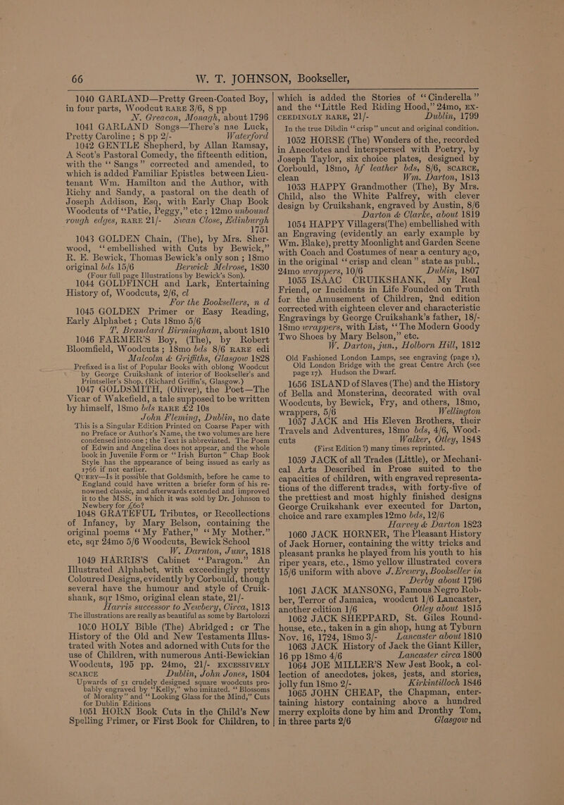 1040 GARLAND—Pretty Green-Coated Boy, in four parts, Woodcut RARE 3/6, 8 pp N. Greacon, Monagh, about 1796 1041 GARLAND Songs—There’s nae Luck, Pretty Caroline ; 8 pp 2/- Waterford 1042 GENTLE Shepherd, by Allan Ramsay, A Scot’s Pastoral Comedy, the fifteenth edition, with the ‘‘ Sangs” corrected and amended, to which is added Familiar Epistles between Lieu- tenant Wm. Hamilton and the Author, with Richy and Sandy, a pastoral on the death of Joseph Addison, Esq, with Early Chap Book Woodcuts of ‘‘Patie, Peggy,” ete ; 12mo unbound rough edges, RARE 21/- Swan Close, Edinburgh 1751 1043 GOLDEN Chain, (The), by Mrs. Sher- wood, ‘‘embellished with Cuts by Bewick,” R. E. Bewick, Thomas Bewick’s only son ; 18mo original bds 15/6 Berwick Melrose, 1830 (Four full page Illustrations by Bewick’s Son). 1044 GOLDFINCH and Lark, Entertaining History of, Woodcuts, 2/6, cl For the Booksellers, n d 1045 GOLDEN Primer or Easy Reading, Early Alphabet ; Cuts 18mo 5/6 1. Brandard Birmingham, about 1810 1046 FARMER’S Boy, (The), by Robert Bloomfield, Woodcuts ; 18mo bds 8/6 RARE edi Malcolm &amp; Griffiths, Glasgow 1828 Prefixed is a list of Popular Books with oblong Woodcut by George Cruikshank of interior of Bookseller’s and Printseller’s Shop, (Richard Griffin’s, Glasgow.) 1047 GOLDSMITH, (Oliver), the Poet—The Vicar of Wakefield, a tale supposed to be written by himself, 18mo bds RARE £2 10s John Fleming, Dublin, no date This is a Singular Edition Printed on Coarse Paper with no Preface or Author’s Name, the two volumes are here condensed into one; the ‘Text is abbreviated. The Poem of Edwin and Angelina does not appear, and the whole book in Juvenile Form or ‘‘Irish Burton” Chap Book Style has the appearance of being issued as early as 1766 if not earlier. QveErRy—lIs it possible that Goldsmith, before he came to England could have written a briefer form of his re- nowned classic, and afterwards extended and improved it to the MSS. in which it was sold by Dr. Johnson to Newbery for £60? 1048 GRATEFUL Tributes, or Recollections of Infancy, by Mary Belson, containing the original poems ‘‘My Father,” ‘‘My Mother.” etc, sqr 24mo 5/6 Woodcuts, Bewick School W. Darnton, Junr, 1818 1049 HARRIS’S Cabinet ‘‘Paragon.” An Illustrated Alphabet, with exceedingly pretty Coloured Designs, evidently by Corbould, though several have the humour and style of Cruik- shank, sqr 18mo, original clean state, 21/- fTarris successor to Newbery, Circa, 1813 The illustrations are really as beautiful as some by Bartolozzi 1060 HOLY Bible (The) Abridged: or The History of the Old and New Testaments Illus- trated with Notes and adorned with Cuts for the use of Children, with numerous Anti-Bewickian Woodcuts, 195 pp. 24mo, 21/- EXCESSIVELY SCARCE Dublin, John Jones, 1804 Upwards of 51 crudely designed square woodcuts pro- bably engraved by ‘‘Kelly,” who imitated. ‘‘ Blossoms of Morality” and ‘‘ Looking Glass for the Mind,” Cuts for Dublin Editions 1051 HORN Book Cuts in the Child’s New Spelling Primer, or First Book for Children, to which is added the Stories of ‘‘ Cinderella ” and the ‘‘Little Red Riding Hood,” 24mo, Ex- CEEDINGLY RARE, 21/- Dublin, 1799 In the true Dibdin “‘ crisp” uncut and original condition. 1052 HORSE (The) Wonders of the, recorded in Anecdotes and interspersed with Poetry, by Joseph Taylor, six choice plates, designed by Corbould, 18mo, Af leather bds, 8/6, SCARCE, clean Wm. Darton, 1813 1053 HAPPY Grandmother (The), By Mrs. Child, also the White Palfrey, with clever design by Cruikshank, engraved by Austin, 8/6 Darton &amp; Clarke, about 1819 1054 HAPPY Villagers(The) embellished with an Engraving (evidently an early example by Wm. Blake), pretty Moonlight and Garden Scene with Coach and Costumes of near a century ago, in the original ‘‘ crisp and clean” state as publ., 24mo wrappers, 10/6 Dublin, 1807 1055 ISAAC CRUIKSHANK, My Real Friend, or Incidents in Life Founded on Truth for, the Amusement of Children, 2nd edition corrected with eighteen clever and characteristic Engravings by George Cruikshank’s father, 18/- 18mo wrappers, with List, ‘‘ The Modern Goody Two Shoes by Mary Belson,” etc. W. Darton, jun., Holborn Hill, 1812 Old Fashioned London Lamps, see engraving (page 1), Old London Bridge with the great Centre Arch (see page17). Hudson the Dwarf. 1656 ISLAND of Slaves (The) and the History of Bella and Monsterina, decorated with oval Woodeuts, by Bewick, Fry, and others, 18mo, wrappers, 5/6 Wellington 1057 JACK and His Eleven Brothers, their Travels and Adventures, 18mo bds, 4/6, Wood- cuts Walker, Otley, 1848 (First Edition 7) many times reprinted. 1059 JACK of all Trades (Little), or Mechani- cal Arts Described in Prose suited to the capacities of children, with engraved representa- tions of the different trades, with forty-five of the prettiest and most highly finished designs George Cruikshank ever executed for Darton, choice and rare examples 12mo bds, 12/6 Harvey &amp; Darton 1823 1060 JACK HORNER, The Pleasant History of Jack Horner, containing the witty tricks and pleasant pranks he played from his youth to his riper years, etc., 18mo yellow illustrated covers 15/6 uniform with above J. Hrewry, Bookseller in Derby about 1796 1061 JACK MANSONG, Famous Negro Rob- ber, Terror of Jamaica, woodcut 1/6 Lancaster, another edition 1/6 Otley about 1815 1062 JACK SHEPPARD, St. Giles Round- house, etc., taken in a gin shop, hung at Tyburn Nov. 16, 1724, 18mo 3/- Lancaster about 1810 1063 JACK History of Jack the Giant Killer, 16 pp 18mo 4/6 Lancaster circa 1800 1064 JOE MILLER’S New Jest Book, a col- lection of anecdotes, jokes, jests, and stories, jolly fun 18mo 2/- Kirkintilloch 1846 1065 JOHN CHEAP, the Chapman, enter- taining history containing above a hundred merry exploits done by him and Dronthy Tom, in three parts 2/6 Glasgow nd