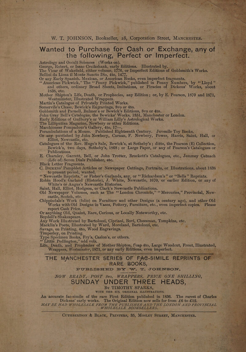 Wanted to Purchase for Cash or Exchange, aay of the following, Perfect or ES Astrology and Occult Sciences (Works on). t George, Robert, or Isaac Cruikshank, early Editions. Illustrated by. The Vicar of Wakefield, either volume, 1776, or Imperfect Editions is Goldsmith’s Wioskat Bellini da Liena il Monte Sancto Dio, 4to, 1477, Or any Early Spanish, Mexican, or American Books, even imperfect fragments. &lt;¢ American Pickwick,” The “Penny Pickwick,” published in Penny Numbers, by ‘Lloyd ” and others, ordinary Broad Sheets, Imitations, or Piracies of Dickens’ Works, about 1838, etc. - Mother Shipton’s Life, Death, or Prophecies, any Edition; or, by E. Pearson, 1870 and 1871, Westminster, Illustrated Wrappers. Martin’s Catalogue of Privately Printed Works. Somervile’s Chase, Bewick’s Engravings, 8vo or 4to. Goldsmith and Parnell, Bulmer’s or Bewick’s Editions, 8vo or 4to. John Gray Bell's Catalogue, the Bewicks’ Works, 1851, Manchester or London. Karly Editions of Gadbury’s or William Lilly’s Astrological Works. The Lilliputian Magazine, Newbery or other Editions. Marchioness Pompadour’s Gallery, 4to, 17—. , Perambulations of a Mouse. Published Eighteenth Century. Juvenile Toy Books. Or any published by John Newbery, Carnan, F. Newbery, Power, Harris, Saint, Hall, oy Elliot, Newcastle, etc. Catalogues of the Rev. Hugo’s Sale, Bewick’s, at Sotheby’s ; ditto, the Pearson (E) Collection, Bewick’s, two days, Sotheby’s, 1868; or Large Paper, or any of Pearson’s Catalogues or ~ Publications. E. Charnley, Garrett, Bell, or John Trotter, Brockett’s Catalogues, etc., Jemmey Catnach (Life of) Seven Dials Publisher, ete. en Black Letter Fragments. _ C. Dickens’ Pamphlet Articles or. ‘Newspaper Guveas Bones or Lilustrations, about 1838 ~ to present period, wanted. “‘ Newcastle Reprints,” or Fisher’s Garlands, any, or ‘‘ Richardson’s” or ‘‘Bells” Reprints. Robin Hood’s Garland (Historie), J. White, Newcastle, 1670, or “earlier Edition, or any of White’s or Angus’s Newcastle Histories. Saint, Hall, Elliot, Hodgson, or Clark’s Newcastle Publications. ; Old Newspaper Volumes, such as The ‘‘ London Chronicle,” “ Mereuries,” Provincial, New- castle, Scotch, etc. Chippindale’s Work (folio) on Furniture and other Designs (a century ago), and other Old Works with Old Designs in Vases, Pottery; Furniture, etc., even imperfect copies. Please report Cash Price. ; Or anything Old, Quaint, Rare, Curious, or Locally Noteworthy, etc. Boydell’s Shakespeare. oh Any Work Illustrated by Bartolozzi, Cipriani, Bovi, Cheesman, Ss tee ete. rs Cah ae Macklin’s Poets, Illustrated by Ward, Moreland, Bartolozzi, ete. ae perro ais Savage, on Printing, 4to, Wood Engravings, ee Timperley, on Printing. Type Specimen Books, Fry’s, Caslon’s, or others. ** Little Pedlington,” odd vols. Life, Death, and Prophecies of Mother Shipton, f’cap 4to, Large Woodcut, Front, ses SNE ‘Wrappers, Westminster, 1871, or any early Editions, even imperfect. in Bee a Diae = ~RARE BOOKS, PUBLISHED BY Ww. T. TOHNSON, NOW READY, POST 8vo, WRAPPERS, PRICE ONH SHILLING, SUNDAY UNDER THREE HEADS, By TIMOTHY SPARKS, WITH THE SIX ORIGINAL ILLUSTRATIONS. An accurate fac-simile of the rare First Edition published in 1836. The rarest of Charles — Dickens’ early works. The Original Edition now sells for from £6 to £12. MAY BE HAD WHOLESALE FROM THE PUBLISHER AND THE LONDON AND PROVINCIAL WHOLESALE BOOKSELLERS, CUTHBERTSON &amp; BLACK, PRINTERS, 35, MosLey STREET, Re inGhneeen: