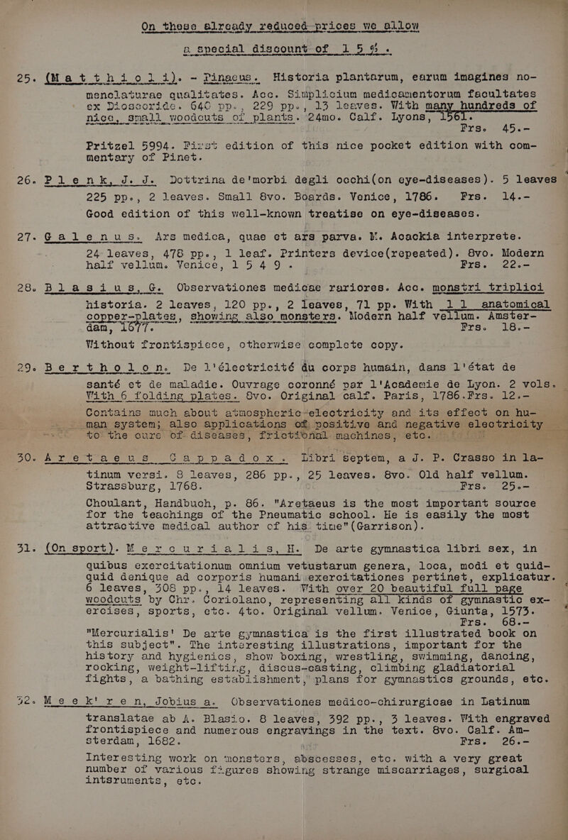 26.6 27. 28. 29 30. 51. On these already reduced prices we ee a special discount of 15 % . hijo li). - Pinaeus. Historia plantarum, earum imagines no- nenclaturae qualitates. Acc. Sinmplicium medicanmentorum facultates ox Dioscoride. 640 pp., 229 pp., 13 leaves. With many hundreds of i small woodcuts or plants. 24mo. Calf. Lyons, LCT SUAS <5 Dee te ee Frse 45.- Pritzel 5994. Pizvst edition of this nice pocket edition with com- mentary of Pinet. Dottrina de'morbi degli occhi(on eye-diseases). 5 leaves 225 pp., 2 leaves. Small 8vo. Boards. Venice, 1786. Fre. 14.- 24 leaves, 478 pp., 1 leaf. Printers device(repeated). Svo. Modern half vellum. Venice, 1549. Frs. 22.- nistoria. 2 leaves, 120 pp., 2 leaves, 71 pp. With _11 anatomical copper-plates, showing alsc also monsters. Modern half vellum. Amster- dam, LOYT. Frs. 18.- Without frontispiece, otherwise complete copy. Vith 6 folding plates. Svo. Original calf. Paris, 1786.Frs. 12.- Contains much about avmospheric-eleotricity and its effect on hu- tothe cure of diseases, fr iettonal- machines, etc. tinum versi. &amp;S leaves, 286 pp., 25 leaves. 8vo. Old half vellum. Strassburg, 1768. ; PYS. Coa Choulant, Handbuch, p. 86. Aretaeus is the most important source for the teachings of the Pneumatic school. He is easily the most attractive medical author of his. tine(Garrison). M_e quibus exercitationum omnium vetustarum genera, loca, modi et quid- quid denique ad corporis humani exercitationes pertinet, explicatur. 6 leaves, 308 pp., 14 leaves. With over 20 beautiful full page woodcuts. by Chr. Coriolano, representing all kinds of gymnastic ex-. ercises, sports, etc. 4to. Original vellum. Venice, Giunta, alae Frs. -- Mercurialis' De arte gymnastica is the first illustrated book on this subject. The interesting illustrations, important for the history and hygienics, show boxing, wrestling, Swimming, dancing, rocking, weight-— -lifting, discus- casting, climbing gladiatorial fights, a bathing establishment, plans for gymnastics grounds, etc. translatae ab A. Blasio. 8 leaves, 392 pp., 3 leaves. With engraved frontispiece and numerous engravings in the text. 8vo. Calf. Am- sterdam, 1682. Frs. 26.- Interesting work on ‘monsters, abscesses, etc. with a very great number of various figures showing strange miscarriages, surgical intsruments, etc. § 