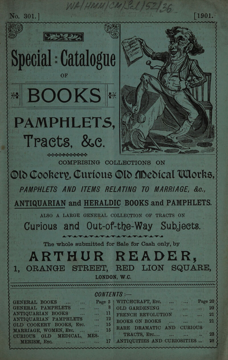 Spi Catalogu \ “| | ——— PAMPH LETS. Tracts, &amp;e. 0% 00 eotoeteefoetecsecteatoatoetoose COMPRISING COLLECTIONS ON Old Cookery, Curious O1d Medical Works, PAMPHLETS AND ITEMS RELATING TO MARRIAGE, &amp;c., ' ANTIQUARIAN and HERALDIC BOOKS and PAMPHLETS. ’ ALSO A LARGE GENERAL COLLECTION OF TRACTS ON Curious and Out-of-the-Way Subjects. The whole submitted for Sale for Cash only, by ARTHUR READER, 1, ORANGE STREET, RED LION SQUARE, LONDON, W.C. a <AARAAADERAVEAALLALALADLLLLVLVVVAVUUVTULTEUEDUE VV UV VEE VEU UV UU TU EET U ENT EV UNV U TUTTE UTE —————————————————— Ea Te CONTENTS :— GENERAL BOOKS. ... ©... Page 8| WITCHCRAFT, Er, ... .... Page 20 GENERAL PAMPHLETS .. ... 8|OLD GARDENING... .... «ss 20 ANTIQUARIAN BOOKS ...__... 11 | FRENCH REVOLUTION ..... «21 ANTIQUARIAN PAMPHLETS ..._ 12 |. Seo hheny) BOOKS! Brot) AB Pek POOR aie hes 23 MARRIAGE, WOMEN, Er. ... dep eaten ve CURIOUS: CURIOUS OLD MEDICAL, MES. PTR ACTS, rd... yee 23 -MERISM, Ere. et “ 17 ANTIQUITIES AND CURIOSITIES .. 28