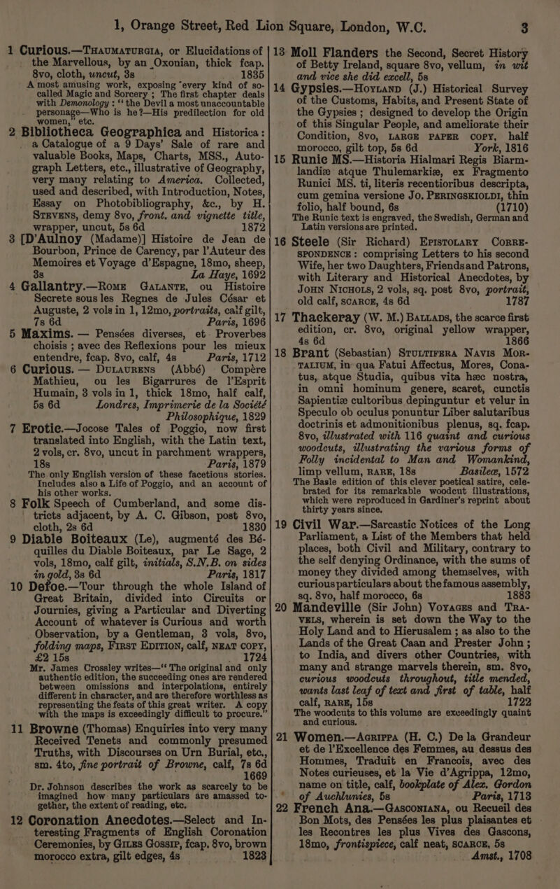 the Marvellous, by an Oxonian, thick fcap. 8vo, cloth, wneut, 38 1835 A most amusing work, exposing “every kind of so- called Magic and Sorcery ; The first chapter deals with Demonology : ‘‘ the Devil a most unaccountable oer aeiiaed is he?—His predilection for old women, 2 Bibliotheea Geographica and Historica : a Catalogue of a 9 Days’ Sale of rare and valuable Books, Maps, Charts, MSS., Auto- graph Letters, etc., illustrative of Geography, very many relating to America. Collected, used and described, with Introduction, Notes, Essay on Photobibliography, &amp;c., by H. STEVENS, demy 8vo, front. and vignette title, wrapper, uncut, 5s 6d 1872 3 [D’Aulnoy (Madame)] Histoire de Jean de Bourbon, Prince de Carency, par |’Auteur des Memoires et Voyage d’Espagne, 18mo, sheep, 38 La Haye, 1692 4 Gallantry.—Romz GatanrTe, ou Histoire Secrete sousles Regnes de Jules César et Auguste, 2 vols in 1, 12mo, portraits, calf gilt, 7s 6d Paris, 1696 5 Maxims. — Pensées diverses, et. Proverbes choisis ; avec des Reflexions pour les mieux entendre, fcap. 8vo, calf, 4s Paris, 1712 6 Curious. — Dutaurens (Abbé) Compére Mathieu, ou les Bigarrures de 1|’Esprit Humain, 3 volsin1, thick 18mo, half calf, 5s 6d Londres, Imprimerie de la Société Philosophique, 1829 7 Erotie.—Jocose Tales of Poggio, now first translated into English, with the Latin text, 2 vols, cr. 8vo, uncut in parchment wrappers, 18s Paris, 1879 The only English version of these facetious stories. Includes also a Life of Poggio, and an account of his other works. 8 Folk Speech of Cumberland, and some dis- tricts adjacent, by A. C. Gibson, post 8vo, cloth, 2s 6d 1830 9 Diable Boiteaux (Le), augmenté des Bé- quilles du Diable Boiteaux, par Le Sage, 2 vols, 18mo, calf gilt, initials, S.N.B. on sides in gold, 3s 6d Paris, 1817 10 Defoe.—Tour through the whole Island of Great Britain, divided into Circuits or Journies, giving a Particular and Diverting Account of whatever is Curious and worth _ Observation, by a Gentleman, 3 vols, 8vo, folding maps, First EpItion, calf, NEAT COPY, £2 15s 1724 Mr. James Crossley writes—“ The original and only authentic edition, the succeeding ones are rendered between omissions and interpolations, entirely different in character, and are therefore worthless as representing the feats of this great writer. A copy with the maps is exceedingly difficult to procure.’ 11 Browne (Thomas) Enquiries into very many Received Tenets and commonly presumed Truths, with Discourses on Urn Burial, etc., sm. 4to, fine portrait of Browne, calf, 7s 6d 1669 imagined how: many particulars are amassed to- gether, the extent of reading, etc. 12 Coronation Anecdotes.—Select and In- teresting Fragments of English Coronation Ceremonies, by GILES Gossip, feap. 8vo, brown morocco extra, gilt edges, 4s _ 1823 of Betty Ireland, square 8vo, vellum, in wit and vice she did excell, 5s 14 Gypsies.—Hoytanp (J. ) Historical Survey of the Customs, Habits, and Present State of the Gypsies ; designed to develop the Origin of this Singular People, and ameliorate their Condition, 8vo, LARGE PAPER copy, half morocco, gilt top, 5s 6d York, 1816 15 Runie MS.—Historia Hialmari Regis Biarm- landize atque Thulemarkie, ex Fragmento Runici MS. ti, literis recentioribus descripta, cum gemina versione JO, PERINGSKIOLDI, thin folio, half bound, 6s (1710) The Runic text is engraved, the Swedish, German and Latin versions are printed. 16 Steele (Sir Richard) Eristotary CorRE- SPONDENCE : comprising Letters to his second Wife, her two Daughters, Friendsand Patrons, with Literary and Historical Anecdotes, by JOHN NICHOLS, 2 vols, sq. post 8vo, portrait, old calf, scarcE, 4s 6d 178 17 Thackeray (W. M.) Batuaps, the scarce first edition, cr. 8vo, original yellow wrapper, 4s 6d 1866 18 Brant (Sebastian) StuntirerRa Navis Mor- TALIUM, in qua Fatui Affectus, Mores, Cona- tus, atque Studia, quibus vita hec nostra, in omni hominum genere, scaret, cunctis Sapientize cultoribus depinguntur et velur in Speculo ob oculus ponuntur Liber salutaribus doctrinis et admonitionibus plenus, sq. fcap. 8vo, tllustrated with 116 quaint and curious woodcuts, illustrating the various forms of Folly incidental to Man and Womankind, limp vellum, RARE, 18s Basilew, 1572 The Basle edition of this clever poetical satire, cele- brated for its remarkable woodcut illustrations, which were reproduced in Gardiner’s reprint about thirty years since. 19 Civil War.—Sarcastic Notices of the Long Parliament, a List of the Members that held places, both Civil and Military, contrary to the self denying Ordinance, with the sums of money they divided among themselves, with curious particulars about the famous assembly, sq. 8vo, half morocco, 68 1883 20 Mandeville (Sir John) Voyaczs and Tra- VELS, wherein is set down the Way to the Holy Land and to Hierusalem ; as also to the Lands of the Great Caan and Prester John ; to India, and divers other Countries, with many and strange marvels therein, sm. 8vo, curious woodcuts throughout, title mended, wants last leaf of text and first of table, half calf, RARE, 15s 1722 The woodcuts to this volume are exceedingly quaint and curious. | 21 Women.—<Acrirra (H. C.) De la Grandeur et de l’Excellence des Femmes, au dessus des Hommes, Traduit en Francois, avec des Notes curieuses, et la Vie d’Agrippa, 12mo, name on title, calf, bookplate of acs Gordon of Auchlunies, 5s Paris, 1713 22 French Ana.—Gasconiana, ou Recueil des Bon Mots, des Pensées les plus plaisantes et ~ les Recontres les plus Vives des Gascons, 18mo, ager ieee calf neat, SCARCE, 5s Amst., 1708