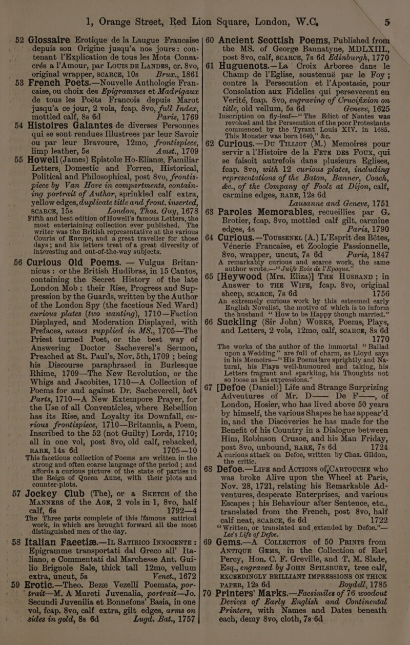 . §2 Glossaire. Erotique de la Laugue Francaise ' depuis son Origine jusqu’a nos jours: con- tenant l’Explication de tous les Mots Consa- crés a l’Amour, par Louis DE LANDES, cr. 8vo, original wrapper, SCARCE, 10s Brux., 1861 53 French Poets.—Nouvelle Anthologie Fran- caise, ou choix des Epigrammes et Madrigaux de tous les Poéts Francois depuis Marot jusqu’a ce jour, 2 vols, fcap. 8vo, full Index, mottled calf, 8s 6d Paris, 1769 54 Histoires Galantes de diverses Personnes qui se sont rendues Illustrees par leur Savoir ou par leur Bravoure, 12mo, frontispiece, limp leather, 5s Amst., 1709 55 Howell (James) Epistolee Ho-Eliane, Familiar Letters, Domestic and Forren, Historical, Political and Philosophical, post 8vo, frontis- piece by Van Hove in compartments, contain- ing portrait of Author, sprinkled calf extra, yellow edges, duplicate title and front. inserted, SCARCE, 15s London, Thos. Guy, 1678 Fifth and best edition of Howell’s famous Letters, the most entertaining collection ever published. The writer was the British representative at the various Courts of Europe, and a great traveller for those days; and his letters treat ofa great diversity of interesting and out-of-the-way sutibets. 56 Curious Old Poems. — Vulgus Britan- nicus : or the British Hudibras, in 15 Cantos, containing the Secret History of the late London Mob: their Rise, Progress and Sup- pression by the Guards, written by the Author of the London Spy (the facetious Ned Ward) curious plutes (two wanting), 1710—Faction Displayed, and Moderation Displayed, with Prefaces, names supplied in MS., 1705—The Priest turned Poet, or the best way of Answering Doctor Sacheverel’s Sermon, Preached at St. Paul’s, Nov. 5th, 1709 ; being his Discourse paraphrased in Burlesque Rhime, 1709—The New Revolution, or the Whigs and Jacobites, 1710—A Collection of Poems for and against Dr. Sacheverell, bot’ Parts, 1710—A New Extempore Prayer, for the Use of all Conventicles, where Rebellion has its Rise, and Loyalty its Downfall, cu- rious frontispiece, 1710—Britannia, a Poem, Inscribed to the 52 (not Guilty) Lords, 1710; all in one vol, post 8vo, old calf, rebacked, RARE, 14s 6d 1705—10 This facetious collection of Poems are written in the strong and often coarse language of the period ; and affords a curious picture of the state of parties in the Reign of Queen Anne, with their plots and counter-plots. 57 Jockey Club (The), or a SketcH of the Manners of the Aag, 2 vols in 1, 8vo, half calf, 6s 1792—4 The Three parts complete of this ffamous satirical work, in which are brought forward all the most distinguished men of the day. ' 8 Italian Facetise.—It Satirico InnocentE : Epigramme transportati dal Greco all’ Ita- liano, e Commentati dal Marchesse Ant. Gui- lio Brignole Sale, thick tall 12mo, vellum extra, uncut, 5s Venet., 1672 ‘59 Erotie.—Theo. Bezze Vezelli Poemata, por- : | ° trait—M. A Mureti Juvenalia, portrait—Jo. Secundi Juvenilia et Bonnefons’ Basia, in one vol, feap. 8vo, calf extra, gilt edges, arms on sides in gold, 8s 6d Lugd. Bat., 1757 60 Ancient Scottish Poems, Published from the MS. of George Bannatyne, MDLXIIL, post 8vo, calf, scaRcE, 7s 6d Hdinburgh, 1770 61 Huguenots.—La Croix Arboree dang le Champ de l’EKglise, soustenué par le Foy ; contre la Persecution et l’Apestasie, pour Consolation aux Fidelles qui perseverent en Verité, feap. 8vo, engraving of Crucifixion on title, old vellum, 5s 6d Geneve, 1625 Inscription on fly-leaf—‘‘The Edict of Nantes was revoked and the Persecution of the poor Protestants commenced by the Tyrant Louis XIV. in 1685. This Monster was born 1640,” &amp;c. Curious.—Dv Tituior (M.) Memoires pour servir a l’Histoire dela Fete pgs Foux, qui se faisoit autrefois dans plusieurs Eglises, feap. 8vo, with 12 curious plates, including representations of the Baton, Banner, Coach, c&amp;c., of the Company of Fools at Dijon, calf, carmine edges, RARE, 12s 6d Lausanne and Geneve, 1751 63 Paroles Memorables, recueillies par G. Brotier, feap. 8vo, mottled calf gilt, carmine edges, 4s Paris, 1790 64 Curious.—Tovussenzt (A.) L’Esprit des Bétes, Vénerie Francaise, et Zoologie Passionnelle, 8vo, wrapper, uncut, 7s 6d Paris, 1847 A remarkably curious and scarce work, the same author wrote.—-‘‘ Juifs Rois del Epoque.” 65 [Heywood (Mrs. Eliza)] THz Huspanp; in Answer to THE WIFE, fcap. 8vo, original sheep, SCARCE, 7s 6d 1756 An extremely curious work by this esteemed early English Novelist, the motive of which is to inform the husband ‘‘ How to be Happy though married.” 66 Suekling (Sir John) Works, Poems, Plays, and Letters, 2 vols, 12mo, calf, scarcr, 8s 6d 1770 The works of the author of the immortal ‘ Ballad upon a Wedding” are full of charm, as Lloyd says in his Memoirs—“‘ His Poems fare sprightly and Na- tural, his Plays well-humoured and taking, his Letters fragrant and sparkling, his Thoughts not so loose as his expressions.” 67 [Defoe (Daniel)] Life and Strange Surprizing Adventures of Mr. D De F OE London, Hosier, who has lived above 50 years by himself, the various Shapes he has appear’d in,and the Discoveries he has made for the Benefit of his Country in a Dialogue between Him, Robinson Crusoe, and his Man Friday, post 8vo, unbound, RARE, 7s 6d 1724 A curious attack on Defoe, written by Chas. Gildon, the critic. Defoe.—Lirz and Actions of,CarToucHE who was broke Alive upon the Wheel at Paris, Nov. 28, 1721, relating his Remarkable Ad- ventures, desperate Enterprises, and various Escapes ; his Behaviour after Sentence, etc., translated from the French, post 8vo, half calf neat, SCARCE, 6s 6d 1722 ‘* Written, or translated and extended by Defoe.”— Lee’s Life of Defoe. Gems.—A Cottection of 50 Prints from ANTIQUE Gems, in the Collection of Earl Percy, Hon, C. F. Greville, and T, M. Slade, Esq., engraved by JOHN SPiILsBuRY, tree calf, EXCEEDINGLY BRILLIANT IMPRESSIONS ON THICK PAPER, 12s6d - Boydell, 1785 70 Printers’ Marks.—Facsimiles of 76 woodcut Devices of Early English and Continental Printers, with Names and Dates beneath each, demy 8vo, cloth, 7s-6d