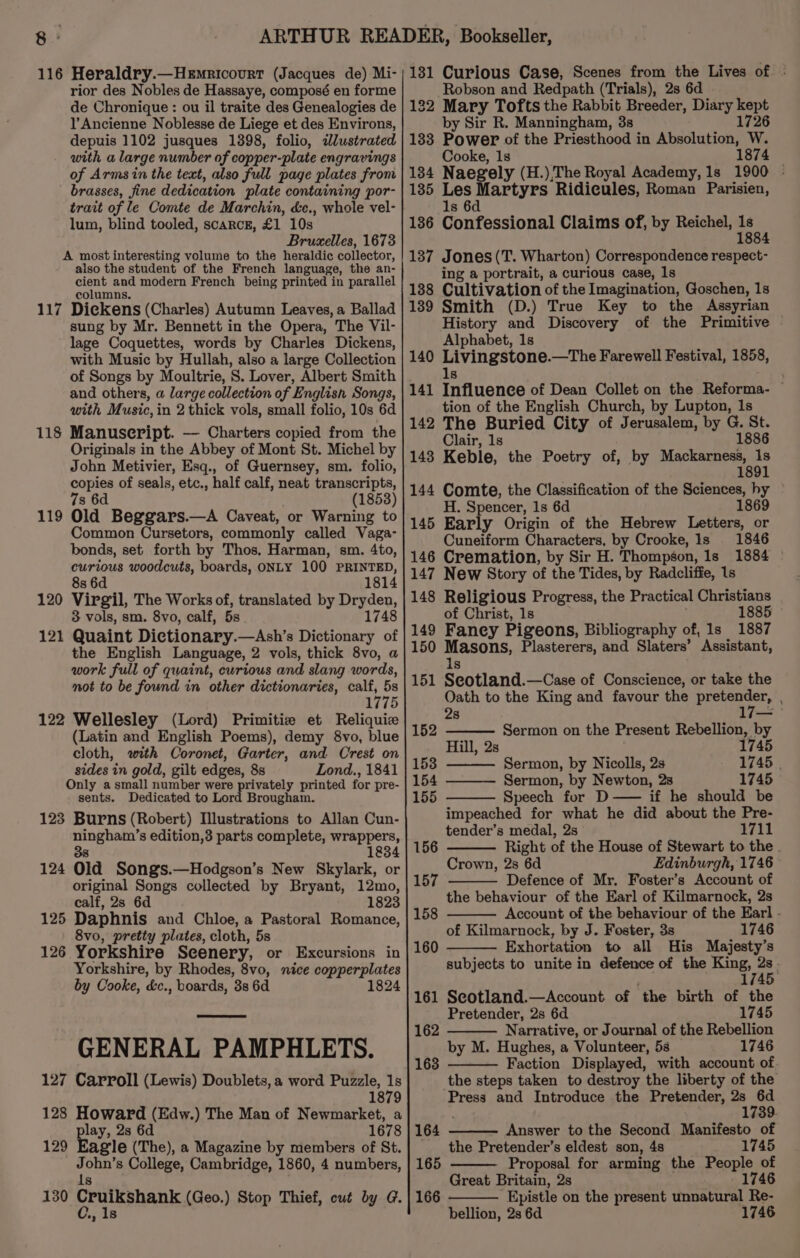 116 Heraldry.—Hemricourt (Jacques de) Mi- rior des Nobles de Hassaye, composé en forme de Chronique : ou il traite des Genealogies de l’Ancienne Noblesse de Liege et des Environs, depuis 1102 jusques 1398, folio, zJlustrated with a large number of copper-plate engravings of Arms in the text, also full page plates from brasses, fine dedication plate containing por- trait of le Comte de Marchin, &amp;c., whole vel- lum, blind tooled, scarcr, £1 10s Bruxelles, 1673 A most interesting volume to the heraldic collector, also the student of the French language, the an- cient and modern French being printed in parallel columns. 117 Dickens (Charles) Autumn Leaves, a Ballad sung by Mr. Bennett in the Opera, The Vil- lage Coquettes, words by Charles Dickens, with Music by Hullah, also a large Collection of Songs by Moultrie, S. Lover, Albert Smith and others, a large collection of English Songs, with Music, in 2 thick vols, small folio, 10s 6d Manuscript. — Charters copied from the Originals in the Abbey of Mont St. Michel by John Metivier, Esq., of Guernsey, sm. folio, copies of seals, etc., half calf, neat transcripts, 7s 6d (1853) Old Beggars.—A Caveat, or Warning to Common Cursetors, commonly called Vaga- bonds, set forth by Thos. Harman, sm. 4to, curious woodcuts, boards, ONLY 100 PRINTED, 8s 6d 1814 Virgil, The Works of, translated by Dryden, 3 vols, sm. 8vo, calf, 5s. 1748 Quaint Dictionary.—Ash’s Dictionary of the English Language, 2 vols, thick 8vo, a work full of quaint, curious and slang words, not to be found in other dictionaries, calf, 5s 1775 122 Wellesley (Lord) Primitiz et Reliquiz (Latin and English Poems), demy 8vo, blue cloth, with Coronet, Garter, and Crest on sides in gold, gilt edges, 8s Lond., 1841 Only asmall number were privately printed for pre- sents. Dedicated to Lord Brougham. 123 Burns (Robert) Illustrations to Allan Cun- ningham’s edition,3 parts complete, wrappers, 1834 124 Old Songs.—Hodgson’s New Skylark, or original Songs collected by Bryant, 12mo, calf, 2s 6d 1823 125 Daphnis and Chloe, a Pastoral Romance, 8vo, pretty plates, cloth, 5s 126 Yorkshire Scenery, or Excursions in Yorkshire, by Rhodes, 8vo, nice copperplates by Cooke, &amp;c., boards, 3s 6d 1824 118 119 120 121 GENERAL PAMPHLETS. 127 Carroll (Lewis) Doublets,a word Puzzle, 1s 1879 128 HOWE (Edw.) The Man of Newmarket, a 167 Fay 2s 6d 8 129 Eagle (The), a Magazine by members of St. John’s College, Cambridge, 1860, 4 numbers, 1s 130 Cruikshank (Geo.) Stop Thief, cut by G. C., 1s 131 Curious Case, Scenes from the Lives of - Robson and Redpath (Trials), 2s 6d 132 Mary Tofts the Rabbit Breeder, Diary kept by Sir R. Manningham, 3s 1726 133 Power of the Priesthood in Absolution, W. Cooke, 1s 1874 134 Naegely (H.) The Royal Academy, 1s 1900 - 135 Les hime dda Ridicules, Roman Parisien, Is 6 136 Confessional Claims of, by Reichel, EA 137 Jones(T. Wharton) Correspondence respect- ing a portrait, a curious case, 1s 138 Cultivation of the Imagination, Goschen, 1s 139 Smith (D.) True Key to the Assyrian History and Discovery of the Primitive Alphabet, 1s 140 sy herachhe —tThe Farewell Festival, 1858, 141 iinnene of Dean Collet on the Reforma- ~ tion of the English Church, by Lupton, 1s The Buried City of Jerusalem, by G. St. Clair, 1s 1886 Keble, the Poetry of, by Mackarness, 1s 1891 142 143 144 Comte, the Classification of the Sciences, hy H. Spencer, 1s 6d 1869 Early Origin of the Hebrew Letters, or Cuneiform Characters, by Crooke, Is 1846 Cremation, by Sir H. Thompson, 1s 1884 New Story of the Tides, by Radcliffe, 1s Religious Progress, the Practical Christians of Christ, 1s 1885 Faney Pigeons, Bibliography of, ls 1887 hg cola Plasterers, and Slaters’ Assistant, 145 146 147 148 149 150 151 ey —Case of Conscience, or take the Oath to the King and favour the pretender, 2s 17— 152 Sermon on the Present Rebellion, by Hill, 2s 1745 153 Sermon, by Nicolls, 2s 1745 | 154 Sermon, by Newton, 2s 1745 155 Speech for D—— if he should be impeached for what he did about the Pre- tender’s medal, 2s 1711 156 Right of the House of Stewart to the. Crown, 2s 6d Edinburgh, 1746 — 157 Defence of Mr. Foster’s Account of the behaviour of the Earl of Kilmarnock, 2s Account of the behaviour of the Earl - of Kilmarnock, by J. Foster, 3s 1746 Exhortation to all His Majesty's subjects to unite in defence of the King, - 174 Seotland.—Account of the birth of the Pretender, 2s 6d 1745 Narrative, or Journal of the Rebellion by M. Hughes, a Volunteer, 5s 1746 Faction Displayed, with account of the steps taken to destroy the liberty of the Press and Introduce the Pretender, 2s a 173 Answer to the Second Manifesto of the Pretender’s eldest son, 4s 1745 Proposal for arming the People of Great Britain, 2s 1746 Epistle on the present unnatural Re- bellion, 2s 6d 1746 158 160 161 162 163 164 165 166