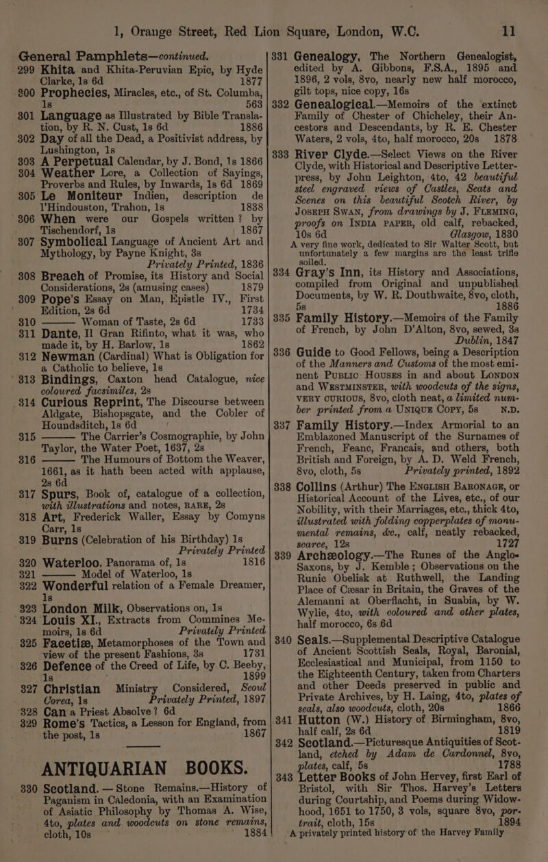 299 Khita and Khita-Peruvian Epic, by Hyde Clarke, 1s 6d 1877 200 bar pneeies, Miracles, etc., of St. Columba, 8 563 801 Language as Illustrated by Bible Transla- tion, by R. N. Cust, 1s 6d 1886 302 Day of all the Dead, a Positivist address, by Lushington, 1s 303 A Perpetual Calendar, by J. Bond, 1s 1866 304 Weather Lore, a Collection of Sayings, Proverbs and Rules, by Inwards, 1s 6d 1869 305 Le Moniteur Indien, description de l’Hindouston, Trahon, 1s 1838 -306 When were our Gospels written? by Tischendorf, 1s 1867 307 Symbolical Language of Ancient Art and Mythology, by Payne Knight, 3s Privately Printed, 1836 308 Breach of Promise, its History and Social Considerations, 2s (amusing cases) 1879 309 Pope’s Essay on Man, Epistle IV., First Edition, 2s 6d 1734 310 Woman of Taste, 2s 6d 1733 311 Dante, Il Gran Rifinto, what it was, who made it, by H. Barlow, 1s 1862 312 Newman (Cardinal) What is Obligation for a Catholic to believe, 1s ‘313 Bindings, Caxton head Catalogue, nice coloured facsimiles, 2s 314 Curious Reprint, The Discourse between Aldgate, Bishopsgate, and the Cobler of Houndsditch, 1s 6d The Carrier’s Cosmographie, by John Taylor, the Water Poet, 1637, 2s The Humours of Bottom the Weaver, 1661, as it hath been acted with applause, 2s 6d 317 Spurs, Book of, catalogue of a collection, with wdlustrations and notes, RARE, 28 318 Art, Frederick Waller, Essay by Comyns 315 316 Carr, 1s 319 Burns (Celebration of his Birthday) 1s Privately Printed 320 Waterloo. Panorama of, 1s 1816 _ 821 Model of Waterloo, 1s 322 Wonderful relation of a Female Dreamer, 1s 323 London Milk, Observations on, 1s 324 Louis XI., Extracts from Commines Me- moirs, ls 6d Privately Printed 325 Facetise, Metamorphoses of the Town and view of the present Fashions, 3s 1731 326 Defence of the Creed of Life, by C. Besby: ls 327 Christian Ministry Considered, Seoul Corea, 18 Privately Printed, 1897 328 Can a Priest Absolve? 6d 329 Rome’s Tactics, a Lesson for England, from the post, 1s 1867 ANTIQUARIAN BOOKS. 330 Scotland. — Stone Remains.—History of Paganism in Caledonia, with an Examination of Asiatic Philosophy by Thomas A. Wise, - 4to, plates and. woodcuts on stone remains, cloth, 10s ; 1884 11 edited by A. Gibbons, F\S.A,, 1895 and 1896, 2 vols, 8vo, nearly new half morocco, gilt tops, nice copy, 16s 382 Genealogical.—Memoirs of the extinct Family of Chester of Chicheley, their An- cestors and Descendants, by R. E. Chester Waters, 2 vols, 4to, half morocco, 20s 1878 River Clyde.—Select Views on the River Clyde, with Historical and Descriptive Letter- press, by John Leighton, 4to, 42 beautiful steel engraved views of Castles, Seats and Scenes on this beautiful Scotch River, by JOSEPH Swan, from drawings by J. FLEMING, proofs on INDIA PAPER, old calf, rebacked, 10s 6d Glasgow, 1830 A very fine work, dedicated to Sir Walter Scott, but unfortunately a few margins are the least trifle 333 soiled. 334 Gray’s Inn, its History and Associations, compiled from Original and unpublished Documents, by W. R. Douthwaite, 8vo, cloth, 5s 1886 Family History.—Memoirs of the Family of French, by John D’Alton, 8vo, sewed, 3s Dublin, 1847 Guide to Good Fellows, being a Description of the Manners and Customs of the most emi- nent Pusiic Housks in and about LONDON and WESTMINSTER, with woodcuts of the signs, VERY CURIOUS, 8vo, cloth neat, a limited num- ber printed from a UNIQUE Copy, 5s N.D. 337 Family History.—Index Armorial to an Emblazoned Manuscript of the Surnames of French, Feanc, Francais, and others, both British and Foreign, by A. D. Weld French, 8vo, cloth, 5s Privately printed, 1892 338 Collins (Arthur) The EnetisH Baronacz, or Historical Account of the Lives, etc., of our Nobility, with their Marriages, etc., thick 4to, illustrated with folding copperplates of monu- mental remains, &amp;c., calf, neatly rebacked, scarce, 12s 1727 Archzeology.—The Runes of the Anglo- Saxons, by J. Kemble; Observations on the Runic Obelisk at Ruthwell, the Landing Place of Cesar in Britain, the Graves of the Alemanni at Oberflacht, in Suabia, by W. Wylie, 4to, with coloured and other plates, half morocco, 6s 6d 340 Seals.—Supplemental Descriptive Catalogue of Ancient Scottish Seals, Royal, Baronial, Ecclesiastical and Municipal, from 1150 to the Eighteenth Century, taken from Charters and other Deeds preserved in public and Private Archives, by H. Laing, 4to, plates of seals, also woodcuts, cloth, 20s 1866 Hutton (W.) History of Birmingham, 8vo, half calf, 2s 6d 1819 342 Seotland.—Picturesque Antiquities of Scot- land, etched by Adam de Cardonnel, 8vo, plates, calf, 5s 1788 343 Letter Books of John Hervey, first Earl of Bristol, with Sir Thos. Harvey’s Letters during Courtship, and Poems during Widow- hood, 1651 to 1750, 3 vols, square 8vo, por- trait, cloth, 15s 1894 A privately printed history of the Harvey Family 335 336 339 341