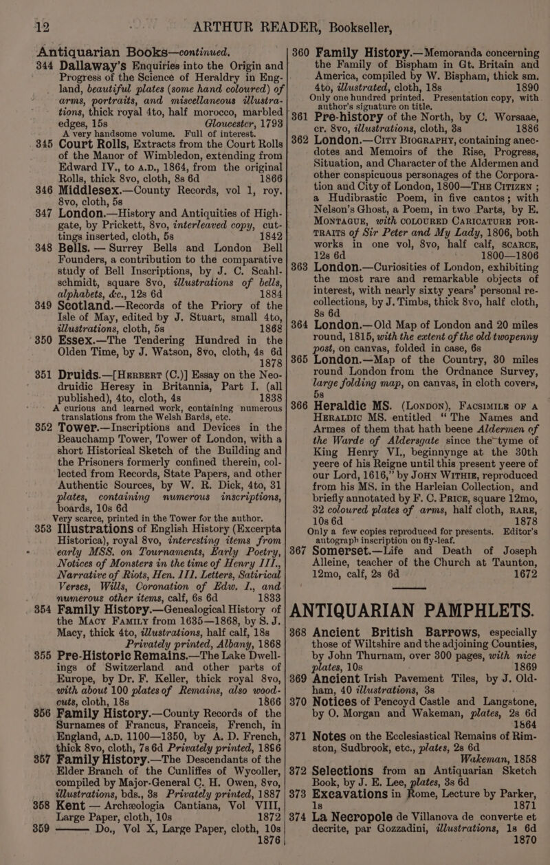 Antiquarian Books—continued. Progress of the Science of Heraldry in Eng- land, beautiful plates (some hand coloured) of arms, portraits, and miscellaneous illustra- edges, 15s Gloucester, 1793 A very handsome volume. Full of interest. . 345 Court Rolls, Extracts from the Court Rolls of the Manor of Wimbledon, extending from Edward IV., to a.D., 1864, from the original Rolls, thick 8vo, cloth, 8s 6d 1866 346 Middlesex.—County Records, vol 1, roy. 8vo, cloth, 5s 347 London.—History and Antiquities of High- tings inserted, cloth, 5s 348 Bells. — Surrey Bells and London Bell Founders, a contribution to the comparative study of Bell Inscriptions, by J. C. Scahl- schmidt, square 8vo, illustrations of bells, alphabets, &amp;c., 12s 6d 1884 349 Seotland.—Records of the Priory of the Isle of May, edited by J. Stuart, small 4to, illustrations, cloth, 5s 1868 350 Essex.—The Tendering Hundred in the Olden Time, by J. Watson, 8vo, cloth, 4s 6d 1878 351 Druids.—[Hersert (C.)] Essay on the Neo- druidic Heresy in Britannia, Part I. (all published), 4to, cloth, 4s 1838 A curious and learned work, containing numerous translations from the Welsh Bards, etc. 852 Tower.—Inscriptions and Devices in the Beauchamp Tower, Tower of London, with a short Historical Sketch of the Building and the Prisoners formerly confined therein, col- lected from Records, State Papers, and other Authentic Sources, by W. R. Dick, 4to, 31 plates, containing numerous “inscriptions, boards, 10s 6d Very scarce, printed in the Tower for the author. 353 Illustrations of English History (Excerpta Historica), royal 8vo, interesting items from early MSS. on Tournaments, Early Poetry, Notices of Monsters in the time of Henry IT, Narrative of Riots, Hen. 111, Letters, Satirical Verses, Wills, Coronation of Edw. I., and rs mumerous other items, calf, 6s 6d 1833 . 854 Family History.—Genealogical History of the Macy Famiry from 1635—1868, by S. J. Macy, thick 4to, zlustrations, half calf, 18s Privately printed, Albany, 1868 355 Pre-Historic Remains.—The Lake Dwell- ings of Switzerland and other parts of Europe, by Dr. F. Keller, thick royal 8vo, with about 100 platesof Remains, also wood- cuts, cloth, 18s 1866 856 Family History.—County Records of the Surnames of Francus, Franceis, French, in England, a.p. 1100—1350, by A. D. French, thick 8vo, cloth, 786d Privately printed, 1886 357 Family History.—The Descendants of the Elder Branch of the Cunliffes of Wycoller, compiled by Major-General C. H. Owen, 8vo, lustrations, bds., 38s Privately printed, 1887 358 Kent — Archeologia Cantiana, Vol VIII, Large Paper, cloth, 10s 1872 359 Do., Vol X, Large Paper, cloth, 10s 1876 360 Family History.— Memoranda concerning the Family of Bispham in Gt. Britain and America, compiled by W. Bispham, thick sm. 4to, wlustrated, cloth,18s _ 1890 Only one hundred printed. Presentation copy, with. author's signature on title. Pre-history of the North, by C, Worsaae, cr. 8vo, illustrations, cloth, 3s 1886 London.—Ciry Brocrapny, containing anec- dotes and Memoirs of the Rise, Progress, Situation, and Character of the Aldermen and other conspicuous personages of the Corpora- tion and City of London, 1800—THE CiT1zEN ; a Hudibrastic Poem, in five cantos; with Nelson’s Ghost, a Poem, in two Parts, by E. MONTAGUE, with COLOURED CARICATURE POR- TRAITS of Sir Peter and My Lady, 1806, both works in one vol, 8vo, half calf, scarce, 12s 6d 1800—1806 London.—Curiosities of London, exhibiting the most rare and remarkable objects of interest, with nearly sixty years’ personal re- collections, by J. Timbs, thick 8vo, half cloth, 8s 6d London.— Old Map of London and 20 miles round, 1815, with the extent of the old twopenny post, on canvas, folded in case, 6s 365 London.—Map of the Country, 30 miles round London from the Ordnance Survey, large folding map, on canvas, in cloth covers, 362 363 364 36 oo 5s Heraldic MS. (Lonpon), FacsiMILe oF a HERALDIC MS. entitled “The Names and Armes of them that hath beene Aldermen of the Warde of Aldersgate since the-tyme of King Henry VI., beginnynge at the 30th yeere of his Reigne until this present yeere of our Lord, 1616,” by JoHN WiTHIR, reproduced from his MS. in the Harleian Collection, and briefly annotated by F. C. Pricg, square 12mo, 32 coloured plates of arms, half cloth, RARE, 10s 6d . 1878 Only a few copies reproduced for presents. Editor’s autograph inscription on fly-leaf. 367 Somerset.—Life and Death of Joseph Alleine, teacher of the Church at Taunton, 12mo, calf, 2s 6d 1672 ANTIQUARIAN PAMPHLETS. 368 Ancient British Barrows, especially those of Wiltshire and the adjoining Counties, by John Thurnam, over 300 pages, with nice plates, 10s 1869 369 Ancient Irish Pavement Tiles, by J. Old- ham, 40 zllustrations, 3s 370 Notices of Pencoyd Castle and Langstone, by O. Morgan and Wakeman, plates, 2s 6d 1564 371 Notes on the Ecclesiastical Remains of Rim- ston, Sudbrook, etc., plates, 2s 6d Wakeman, 1858 372 Selections from an Antiquarian Sketch Book, by J. E. Lee, plates, 3s 6d 373 Excavations in Pine, Lecture by Parker, 1s 1871 874 La Necropole de Villanova de converte et decrite, par Gozzadini, dlustrations, 1s a 1870