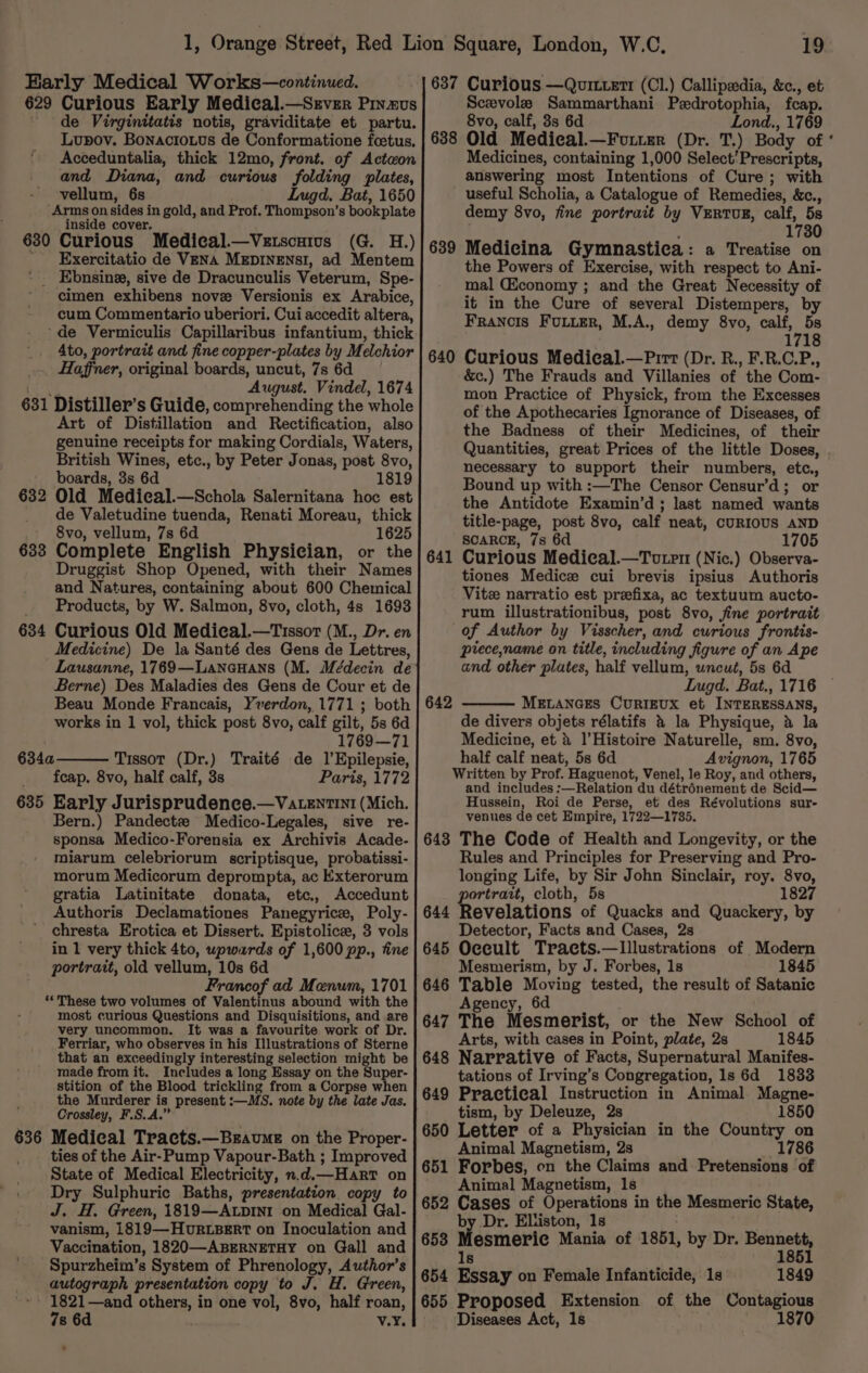 Early Medical Works—continued. 629 Curious Early Medical.—Srver Pinus de Virginitatis notis, graviditate et partu. Lupov. Bonacio.us de Conformatione foetus. ‘ Acceduntalia, thick 12mo, front. of Acteon and Diana, and curious folding plates, vellum, 6s Lugd. Bat, 1650 Arms on sides in gold, and Prof. (alec 8 bookplate inside cover. 630 Curious Medical.—Vetscutus (G. H.) ' Exercitatio de Vena MEDINENSI, ad Mentem ‘ _ Ebnsine, sive de Dracunculis Veterum, Spe- cimen exhibens nove Versionis ex Arabice, cum Commentario uberiori. Cui accedit altera, ‘de Vermiculis Capillaribus infantium, thick 4to, portrait and fine copper-plates by Melchior Haffner, original boards, uncut, 7s 6d ‘August. Vindel, 1674 631 Distiller’s Guide, comprehending the whole Art of Distillation and Rectification, also genuine receipts for making Cordials, Waters, British Wines, etc., by Peter Jonas, post 8vo, boards, 3s 6d 1819 632 Old Medical.—Schola Salernitana hoc est de Valetudine tuenda, Renati Moreau, thick 8vo, vellum, 7s 6d 1625 633 Complete English Physician, or the Druggist Shop Opened, with their Names and Natures, containing about 600 Chemical Products, by W. Salmon, 8vo, cloth, 4s 1693 634 Curious Old Medical.—Tissor (M., Dr. en Medicine) De la Santé des Gens de Lettres, Lausanne, 1769—LancuHans (M. Médecin de Berne) Des Maladies des Gens de Cour et de Beau Monde Francais, Yverdon, 1771 ; both works in 1 vol, thick post 8vo, calf gilt, 5s 6d . 1769—71 634a Tissot (Dr.) Traité de 1’Epilepsie, feap. 8vo, half calf, 3s Paris, 1772 635 Early Jurisprudence.—VatentinI (Mich. Bern.) Pandectz Medico-Legales, sive re- sponsa Medico-Forensia ex Archivis Acade- miarum celebriorum scriptisque, probatissi- morum Medicorum deprompta, ac Exterorum gratia Latinitate donata, etc, Accedunt Authoris Declamationes Panegyrice, Poly- chresta Erotica et Dissert. Epistolice, 3 vols in 1 very thick 4to, upwards of 1,600 pp., fine portrait, old vellum, 10s 6d Francof ad Menum, 1701 “‘These two volumes of Valentinus abound with the most curious Questions and Disquisitions, and are very uncommon. It was a favourite work of Dr. Ferriar, who observes in his Illustrations of Sterne that an exceedingly interesting selection might be made from it. Includes a long Essay on the Super- stition of the Blood trickling from a Corpse when the Murderer is present :—MS. note by the late Jas. Crossley, F.S.A.” 636 Medical Tracts.—Braume on the Proper- ties of the Air-Pump Vapour-Bath ; Improved State of Medical Electricity, n.d.—Harr on Dry Sulphuric Baths, presentation copy to J. H. Green, 1819—ALDINI on Medical Gal- vanism, 1819—HovRLBERT on Inoculation and Vaccination, 1820—-ABERNETHY on Gall and Spurzheim’s System of Phrenology, Author's autograph presentation copy to J. H. Green, - 1821—and anode in one vol, 8vo, half roan, 7s 6d v.Y, 19 637 Curious —Quittett (Cl.) Callipsdia, &amp;c., et Scevole Sammarthani Pzdrotophia, fcap. 8vo, calf, 3s 6d Lond., 1769 Old Medical. —FvLiEer (Dr. T.) Body of Medicines, containing 1,000 Select’Prescripts, answering most Intentions of Cure; with useful Scholia, a Catalogue of Remedies, &amp;c., demy 8vo, fine portrait by VERTUR, calf, 5s 1730 Medicina Gymnastica: a Treatise on the Powers of Exercise, with respect to Ani- mal (Economy ; and the Great Necessity of it in the Cure of several Distempers, by Francis Futter, M.A., demy 8vo, calf, 5s 1718 640 Curious Medical.—Pirt (Dr. R., F.R.C.P., &amp;c.) The Frauds and Villanies of the Com- mon Practice of Physick, from the Excesses of the Apothecaries Ignorance of Diseases, of the Badness of their Medicines, of their Quantities, great Prices of the little Doses, necessary to support their numbers, etc, Bound up with :—The Censor Censur’d; or the Antidote Examin’d; last named wants title-page, post 8vo, calf neat, cURIOUS AND SCARCE, 7s 6 1705 Curious Medical.—Toutrm (Nic.) Observa- tiones Medice cui brevis ipsius Authoris Vite narratio est preefixa, ac textuum aucto- rum illustrationibus, post 8vo, fine portrait of Author by Visscher, and curious frontis- precename on title, including figure of an Ape and other plates, half vellum, uncut, 5s 6d 638 639 64 _ 642 MELANGES CURIEUX et INTERESSANS, de divers objets rélatifs &amp; la Physique, 4 la Medicine, et &amp; l’Histoire Naturelle, sm. 8vo, half calf neat, 5s 6d Avignon, 1765 Written by Prof. Haguenot, Venel, le Roy, and others, and inciudes :—Relation du détronement de Scid— Hussein, Roi de Perse, et des Révolutions sur- venues de cet Empire, 1722—1735. 643 The Code of Health and Longevity, or the Rules and Principles for Preserving and Pro- longing Life, by Sir John Sinclair, roy. 8vo, ortrait, cloth, 5s 1827 evelations of Quacks and Quackery, by Detector, Facts and Cases, 2s 645 Oecult Tracts.—Lllustrations of Modern Mesmerism, by J. Forbes, 1s 1845 646 Hoare Moving tested, the result of Satanic 6d 647 The “Mesmerist, or the New School of Arts, with cases in Point, plate, 2s 1845 648 Narrative of Facts, Supernatural Manifes- tations of Irving’s Congregation, 1s 6d 1833 649 Practical Instruction in Animal Magne- tism, by Deleuze, 2s 1850 650 Letter of a Physician in the Country on Animal Magnetism, 2s 1786 651 Forbes, on the Claims and Pretensions of Animal Magnetism, 1s 652 Cases of Operations in the Mesmeric State, by Dr. Eliiston, 1s 653 Mesmeric Mania of 1861, by Dr. ace 185 ls 654 Essay on Female Infanticide, 1s 1849 655 Proposed Extension of the Contagious Diseases Act, 1s 1870 644