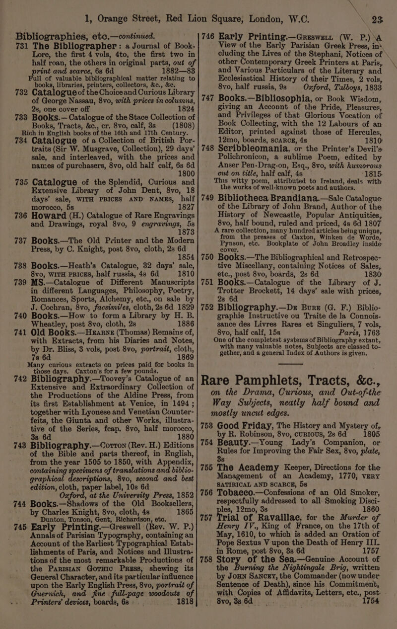 Bibliographies, etc.—continued. 731 The Bibliographer : a Journal of Book- Lore, the first 4 vols, 4to, the first two in half roan, the others in original parts, out of print and scarce, 68 6d 1882—83 Full of valuable bibliographical matter relating to books, libraries, printers, collectors, &amp;c., &amp;c. 732 Catalogueof the Choiceand Curious Library of George Nassau, 8vo, with prices in columns, 2s, one cover off 1824 788 Books.— Catalogue of the Stace Collection of Books, Tracts, &amp;c., cr. 8vo, calf, 3s (1808) Rich in English books of the 16th and 17th Century. 734 Catalogue of a Collection of British Por- traits (Sir W. Musgrave, Collection), 29 days’ sale, and interleaved, with the prices and names of purchasers, 8vo, old half calf, 6s 6d 1800 735 Catalogue of the Splendid, Curious and Extensive Library of John Dent, 8vo, 18 days’ sale, WITH PRICES AND NAMES, half morocco, 5s 1827 736 Howard (H.) Catalogue of Rare Engravings and Drawings, royal 8vo, 9 engravings, fe 1873 737 Books.—The Old Printer and the Modern Press, by C. Knight, post 8vo, cloth, 2s 6d 1854 738 Books.—Heath’s Catalogue, 32 days’ sale, 8vo, WITH PRICES, half russia, 4s 6d 1810 739 MS.—Catalogue of Different Manuscripts in different Languages, Philosophy, Poetry, Romances, Sports, Alchemy, etc., on sale by J. Cochran, 8vo, facsimiles, cloth, 2s 6d 1829 740 Books.—How to form a Library by H. B. Wheatley, post 8vo, cloth, 2s 1886 741 Old Books.—HEarnz (Thomas) Remains of, with Extracts, from his Diaries and Notes, by Dr. Bliss, 3 vols, post 8vo, portrait, cloth, 7s 6d 1869 Many curious extracts on prices paid for books in those days. Caxton’s for a few pounds. 742 Bibliography.—Toovey’s Catalogue of an Extensive and Extraordinary Collection of the Productions of the Aldine Press, from its first Establishment at Venice, in 1494 ; together with Lyonese and Venetian Counter- feits, the Giunta and other Works, illustra- tive of the Series, feap. 8vo, half morocco, 3s 6d 1880 Bibliography.—Corrton (Rev. H.) Editions of the Bible and parts thereof, in English, from the year 1505 to 1850, with Appendix, containing specimens of translations and biblio- graphical descriptions, 8vo, second and best edition, cloth, paper label, 10s 6d Oxford, at the University Press, 1852 744 Books.—Shadows of the Old Booksellers, by Charles Knight, 8vo, cloth, 4s 1865 : Dunton, Tonson, Gent, Richardson, etc. 745 Early Printing.—Greswell (Rev. W. P.) _. Annals of Parisian Typography, containing an Account of the Earliest Typographical Estab- tions of the most remarkable Productions of the Parisian Goruic Press, shewing its General Character, and its particular influence upon the Early English Press, 8vo, portrait of Guernich, and fine . full-page woodcuts of Printers’ devices, boards, 68: . 1818 743 23 746 Early Printing.—Greswet. (W. P.) ‘A View of the Early Parisian Greek Press, in* cluding the Lives of the Stephani, Notices of » other Contemporary Greek Printers at Paris, and Various Particulars of the Literary and Ecclesiastical History of their Times, 2 vols, 8vo, half russia, 9s Oxford, Talboys, 1833 747 Books.—Bibliosophia, or Book Wisdom, giving an Acconnt of the Pride, Pleasures, and Privileges of that Glorious Vocation of Book Collecting, with the 12 Labours of an Editor, printed against those of Hercules, 12mo, boards, SCARCE, 4s 1810: 748 Seribbleomania, or the Printer’s Devil’s Polichronicon, a sublime Poem, edited by Anser Pen-Drag-on, Esq., 8vo, with humorous cut on title, half calf, 4s °1815. This witty poem, attributed to Ireland, deals with the works of well-known poets and authors. 749 Bibliotheca Brandiana.—Sale Catalogue of the Library of John Brand, Author of the History of Newcastle, Popular Antiquities, 8vo, half bound, ruled and priced, 4s 6d 1807 A rare collection, many hundred articles being unique, from the presses of Caxton, Winken de Worde, Pynson, etc. Bookplate of John Broadley inside cover. 750 Books.—The Bibliographical and Retrospec- tive Miscellany, containing Notices of Sales, etc., post 8vo, boards, 2s 6d 1830 751 Books.—Catalogue of the Library of J. a oe Brockett, 14 days’ sale with prices, s 6 752 Bibliography.—De Bore (G. F.) Biblio- graphie Instructive ou Traite de la Connois- sance des Livres Rares et Singuliers, 7 vols, 8vo, half calf, 15s Paris, 1763 One of the completest systems of Bibliography extant,. with many valuable notes, Subjects are classed to- gether, and a general Index of Authors is given. Rare Pamphlets, Tracts, &amp;c., on the Drama, Curious, and Out-of-the Way Subjects, neatly half bound and mostly uncut edges. 758 Good Friday, The History and Mystery of, by R. Robinson, 8vo, currous, 2s 6d 1805 754 Beauty.—Young Lady’s Companion, or Rules for Improving the Fair Sex, 8vo, plate, 38 755 The Academy Keeper, Directions for the Management of an Academy, 1770, very SATIRICAL AND SCARCE, 5s 756 Tobaeco.—Confessions of an Old Smoker, respectfully addressed to all: Smoking Disci- les, 12mo, 3s 1860 rial of Ravaillac, for the Murder of Henry IV., King of France, on the 17th of May, 1610, to which is added an Oration of Pope Sextus V upon the Death of Henry III. 758 Story of the Sea.—Genuine Account of the Burning the Nightingale Brig, written by Joun Sancey, the Commander (now under Sentence of Death), since his Commitment, with Copies of Affidavits, Letters, etc., post. . 8vo,3s6d . 1754 757